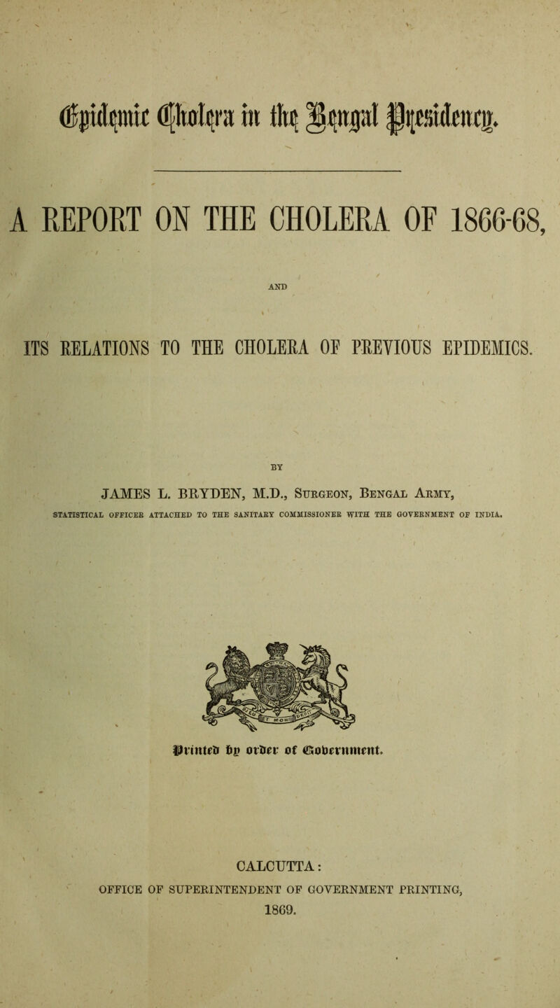 A REPORT ON THE CHOLERA OF 1866-68, AND \ ’ • ITS RELATIONS TO THE CHOLERA OE PREVIOUS EPIDEMICS. BY JAMES L. BRYDEN, M.D., Surgeon, Bengal Army, STATISTICAL OFFICER ATTACHED TO THE SANITARY COMMISSIONER WITH THE GOVERNMENT OF INDIA. CALCUTTA: OFFICE OF SUPERINTENDENT OF GOVERNMENT PRINTING, 1869.