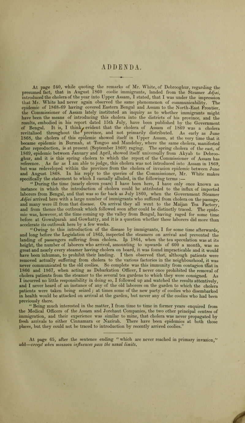 ADDENDA. At page 240, while quoting the remarks of Mr. White, of Debrooghur, regarding the presumed fact, that in August 1860 coolie immigrants, landed from the Steamer Adjai, introduced the cholera of the year into Upper Assam, I stated, that I was under the impression that Mr. White had never again observed the same phenomenon of communicability. The epidemic of 1868-69 having covered Eastern Bengal and Assam to the North-East Frontier, the Commissioner of Assam lately instituted an inquiry as to whether immigrants might have been the means of introducing this cholera into the districts of his province, and the results, embodied in his report dated 15th July, have been published by the Government of Bengal. It is, I thinky evident that the cholera of Assam of 1869 was a cholera revitalised throughout the' province, and not primarily distributed. As early as June 1868, the cholera of this epidemic showed itself in Upper Assam, at the very time that it became epidemic in Burmah, at Tongoo and Mandelay, where the same cholera, manifested after reproduction, is at present (September 1869) raging. The spring cholera of the east, of 1869, epidemic between January and April, showed itself universally from Akyab to Debroo- ghur, and it is this spring cholera to which the report of the Commissioner of Assam has reference. As far as I am able to judge, this cholera was not introduced into Assam in 1869, but was redeveloped within the province from the cholera of invasion epidemic between June and August 1868. In his reply to the queries of the Commissioner, Mr. White makes specifically the statement to which I casually alluded, in the following terms :— “ During the time (nearly eleven years) I have been here, I have only once known an instance in which the introduction of cholera could be attributed to the influx of imported laborers from Bengal, and that was so far back as July 1860, when the Government Steamer Adjai arrived here with a large number of immigrants who suffered from cholera on the passage, and many were ill from that disease. On arrival they all went to the Maijan Tea Factory, and from thence the outbreak which followed soon after could be distinctly traced. The epide- mic was, however, at the time coming up the valley from Bengal, having raged for some time before at Gowalparah and Gowhatty, and it is a question whether these laborers did more than accelerate its outbreak here by a few weeks. “ Owing to this introduction of the disease by immigrants, I for some time afterwards, and long before the Legislation of 1865, inspected the steamers on arrival and prevented the landing of passengers suffering from cholera. 1864, when the tea speculation was at its height, the number of laborers who arrived, amounting to upwards of 600 a month, was so great and nearly every steamer having cholera on board, it was found impracticable and it would have been inhuman, to prohibit their landing. I then observed that, although patients were removed actually suffering from cholera to the various factories in the neighbourhood, it was never communicated to the old coolies. So complete was this immunity from contagion that in 1866 and 1867, when acting as Debarkation Officer, I never once prohibited the removal of cholera patients from the steamer to the several tea gardens to which they were consigned. As I incurred no little responsibility in doing so, I followed up and watched the results attentively, and I never heard of an instance of any of the old laborers on the garden to which the cholera patients were taken being seized ; at times some of the new party of coolies who disembarked in health would be attacked on arrival at the garden, but never any of the coolies who had been previously there. “ Being much interested in the matter, I from time to time in former years enquired from the Medical Officers of the Assam and Jorehaut Companies, the two other principal centres of immigration, and their experience was similar to mine, that cholera was never propagated by fresh arrivals to either Cinnamara or Nazirah. There have been epidemics at both those places, but they could not be traced to introduction by recently arrived coolies.” At page 65, after the sentence ending “ which are never reached in primary invasion/'’ add—except when monsoon influences pass the usual limits.