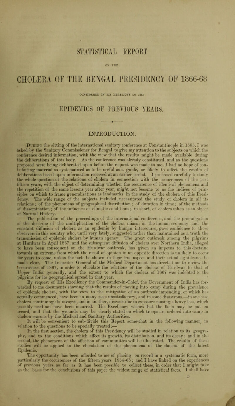 STATISTICAL REPORT OX TIIE CHOLERA OF THE BENGAL PRESIDENCY OF 1866-68 CONSIDERED IN ITS DELATIONS TO THE EPIDEMICS OF PREVIOUS YEARS. INTRODUCTION. During the sitting of the international sanitary conference at Constantinople in 1865,1 was asked by the Sanitary Commissioner for Bengal to give my attention to the subjects on which the conference desired information, with the view that the results might be made available during the deliberations of this body. As the conference was already constituted, and as the questions proposed were being deliberated upon before the request was made to me, I had no hope of con- tributing material so systematised as to be useful as a guide, or likely to affect the results of deliberations based upon information received at an earlier period. I preferred carefully to study the whole question of the relations of cholera in connection with the occurrences of the past fifteen years, with the object of determining whether the recurrence of identical phenomena and the repetition of the same lessons year after year, might not become to us the indices of prin- ciples on which to frame generalisations as landmarks in the study of the cholera of this Presi- dency. The wide range of the subjects included, necessitated the study of cholera in all its relations; of the phenomena of geographical distribution; of duration in time; of the methods of dissemination; of the influence of climatic conditions; in short, of cholera taken as an object of Natural History. The publication of the proceedings of the international conference, and the promulgation of the doctrine of the multiplication of the cholera miasm in the human economy and the constant diffusion of cholera as an epidemic by human intercourse, gave confidence to those observers in this country who, until very lately, suggested rather than maintained as a truth the transmission of epidemic cholera by human agency. The great outbreak among the pilgrims at Hurdwar in April 1867, and the subsequent diffusion of cholera over Northern India, alleged to have been consequent on the Hurdwar outbreak, has given an impetus to this doctrine towards an extreme from which the recoil of opinion in an opposite direction is unlikely to occur for years to come, unless the facts be shown in their true aspect and their actual significance be made clear. The Inspector General of the Medical Department has directed me to review the Occurrences of 1867, in order to elucidate the relations of the cholera of Hurdwar to that of Upper India generally, and the extent to which the cholera of 1867 was indebted to the pilgrims for its geographical spread in that year. By request of His Excellency the Commander-in-Chief, the Government of India has for- warded to me documents showing that the results of moving into camp during the prevalence of epidemic cholera, with the view to the mitigation of an outbreak impending, or which has actually commenced, have been in many cases unsatisfactory, and in some disastrous,—in one case cholera continuing its ravages, and in another, diseases due to exposure causing a heavy loss, which possibly need not have been incurred. His Excellency wishes that the facts may be put on record, and that the grounds may be clearly stated on which troops are ordered into camp in cholera seasons by the Medical and Sanitary Authorities. It will be convenient to sub-divide this Report somewhat in the following manner, in relation to the questions to be specially treated:— In the first section, the cholera of this Presidency will be studied in relation to its geogra- phy, and to the conditions which affect its growth, its distribution, and its decay; and in the second, the phenomena of the affection of communities will be illustrated. The results of these studies will be applied to the elucidation of the phenomena of the cholera of the latest Epidemic. The opportunity has been afforded to me of placing on record in a systematic form, more particularly the occurrences of the fifteen years 1854-68; and I have linked on the experiences of previous years, as far as it has been possible to collect these, in order that I might take as the basis for the conclusions of this paper the widest range of statistical facts. I shall have B