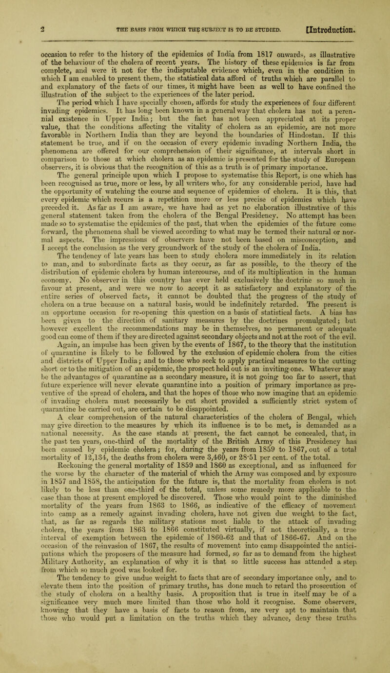 occasion to refer to the history of the epidemics of India from 1817 onwards, as illustrative of the behaviour of the cholera of recent years. The history of these epidemics is far from complete, and were it not for the indisputable evidence which, even in the condition in which I am enabled to present them, the statistical data afford of truths which are parallel to and explanatory of the facts of our times, it might have been as well to have confined the illustration of the subject to the experiences of the later period. The period which I have specially chosen, affords for study the experiences of four different invading epidemics. It has long been known in a general way that cholera has not a peren- nial existence in Upper India; but the fact has not been appreciated at its proper value, that the conditions affecting the vitality of cholera as an epidemic, are not more favorable in Northern India than they are beyond the boundaries of Hindostan. If this statement be true, and if on the occasion of every epidemic invading Northern India, the phenomena are offered for our comprehension of their significance, at intervals short in comparison to those at which cholera as an epidemic is presented for the study of European observers, it is obvious that the recognition of this as a truth is of primary importance. The g’eneral principle upon which I propose to systematise this Report, is one which has been recognised as true, more or less, by all writers who, for any considerable period, have had the opportunity of watching the course and sequence of epidemics of cholera. It is this, that every epidemic which recurs is a repetition more or less precise of epidemics which have preceded it. As far as I am aware, we have had as yet no elaboration illustrative of this general statement taken from the cholera of the Bengal Presidency. No attempt has been made so to systematise the epidemics of the past, that when the epidemics of the future come forward, the phenomena shall be viewed according to what may be termed their natural or nor- mal aspects. The impressions of observers have not been based on misconception, and I accept the conclusion as the very groundwork of the study of the cholera of India. The tendency of late years has been to study cholera more immediately in its relation to man, and to subordinate facts as they occur, as far as possible, to the theory of the distribution of epidemic cholera by human intercourse, and of its multiplication in the human economy. No observer in this country has ever held exclusively the doctrine so much in favour at present, and were we now to accept it as satisfactory and explanatory of the entire series of observed facts, it cannot be doubted that the progress of the study of cholera on a true because on a natural basis, would be indefinitely retarded. The present is an opportune occasion for re-opening this question on a basis of statistical facts. A bias has been given to the direction of sanitary measures by the doctrines promulgated; but however excellent the recommendations may be in themselves, no permanent or adequate good can come of them if they are directed against secondary objects and not at the root of the evil. Again, an impulse has been given by the events of 1867, to the theory that the institution of quarantine is likely to be followed by the exclusion of epidemic cholera from the cities and districts of Upper India; and to those who seek to apply practical measures to the cutting short or to the mitigation of an epidemic, the prospect held out is an inviting one. Whatever may be the advantages of quarantine as a secondary measure, it is not going too far to assert, that future experience will never elevate quarantine into a position of primaiy importance as pre- ventive of the spread of cholera, and that the hopes of those who now imagine that an epidemic of invading cholera must necessarily be cut short provided a sufficiently strict system of quarantine be carried out, are certain to be disappointed. A clear comprehension of the natural characteristics of the cholera of Bengal, which may give direction to the measures by which its influence is to be met, is demanded as a national necessity. As the case stands at present, the fact cannot be concealed, that, in the past ten years, one-third of the mortality of the British Army of this Presidency has been caused by epidemic cholera; for, during the years from 1859 to 1867, out of a total mortality of 12,134, the deaths from cholera were 3,460, or 28*51 per cent, of the total. Reckoning the general mortality of 1859 and 1860 as exceptional, and as influenced for the worse by the character of the material of which the Army was composed and by exposure in 1857 and 1858, the anticipation for the future is, that the mortality from cholera is not likely to be less than one-third of the total, unless some remedy more applicable to the case than those at present employed be discovered. Those who would point to the diminished mortality of the years from 1863 to 1866, as indicative of the efficacy of movement into camp as a remedy against invading cholera, have not given due weight to the fact, that, as far as regards the military stations most liable to the attack of invading cholera, the years from 1863 to 1866 constituted virtually, if not theoretically, a true interval of exemption between the epidemic of 186Q-62 and that of 1866-67. And on the occasion of the reinvasion of 1867, the results of movement into camp disappointed the antici- pations which the proposers of the measure had formed, so far as to demand from the highest Military Authority, an explanation of why it is that so little success has attended a step from which so much good was looked for. The tendency to give undue weight to facts that are of secondary importance only, and to elevate them into the position of primary truths, has done much to retard the prosecution of the study of cholera on a healthy basis. A proposition that is true in itself may be of a significance very much more limited than those who hold it recognise. Some observers, knowing that they have a basis of facts to reason from, are very apt to maintain that those who ■would put a limitation on the truths which they advance, deny these truths