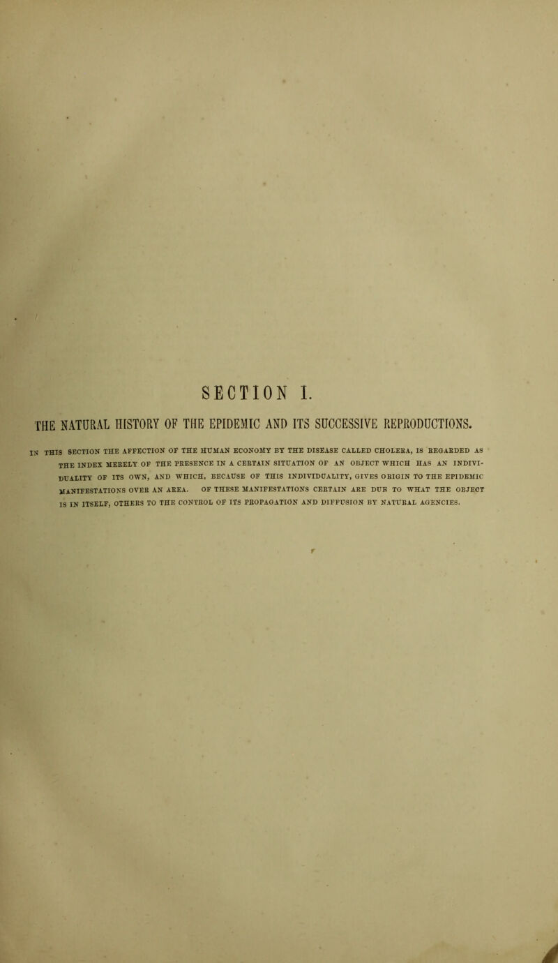 SECTION I. THE NATURAL HISTORY OF THE EPIDEMIC AND ITS SUCCESSIVE REPRODUCTIONS. IN THIS SECTION THE AFFECTION OF THE HUMAN ECONOMY BY THE DISEASE CALLED CHOLEBA, IS BEGAEDED AS THE INDEX MEEELY OF THE FEESENCE IN A CERTAIN SITUATION OF AN OBJECT WHICH HAS AN INDIVI- DUALITY OF ITS OWN, AND WHICH, BECAUSE OF THIS INDIVIDUALITY, GIVES ORIGIN TO THE EPIDEMIC MANIFESTATIONS OVEE AN AEEA. OF THESE MANIFESTATIONS CERTAIN ARE DUE TO WHAT THE OBJECT IS IN ITSELF, OTHERS TO THE CONTROL OF ITS PROPAGATION AND DIFFUSION BY NATURAL AGENCIES. r