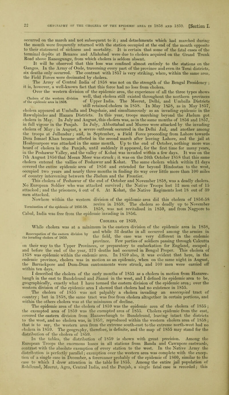 occurred on the march and not subsequent to it; and detachments which had marched during the month were frequently returned with the station occupied at the end of the month opposite to their statement of sickness and mortality. It is certain that some of the fatal cases of the terminal depots at Benares and Allahabad were due to cholera acquired on the Grand Trunk Road above Raneegunge, from which cholera is seldom absent. It will be observed that this loss was confined almost entirely to the stations on the Ganges. In the Army of Oude, traversing every part of the province and even its Terai districts, six deaths only occurred. The contrast with 1857 is very striking, when, within the same area, the Field Forces were decimated by cholera. The Army of Central India of 1858 was not on the strength of the Bengal Presidency ; it is, however, a well-known fact that this force had no loss from cholera. Over the western division of the epidemic area, the experience of all the three types shows Cholera of the western division '^11 that cholera still existed throughout the northern provinces of the epidemic area in 1858. of Upper India, lhe Meerut, Delhi, and Umballa Districts still retained cholera in 1858. In May 1858, as in May 1857, cholera appeared at Umballa and Dugshaie, and simultaneously as an invading epidemic in the Rawulpindee and Hazara Districts. In this year, troops marching beyond the Jhelum got cholera in May. In July and August, this cholera was, as in the same months of 1856 and 1857, in full vigour in the Punjab. In July, Abbottabad and Murree were attacked by the invading cholera of May; in August, a severe outbreak occurred in the Delhi Jail, and another among the troops at Jullundur; arid, in September, a Field Force proceeding from Lahore towards Dera Ismael Khan became affected in the second march after leaving Lahore, and the jail at Hoshyearpore was attacked in the same month. Up to the end of October, nothing more was heard of cholera in the Punjab, until suddenly it appeared, for the first time for many years, in the Peshawur Yalley, and the valley of Kohat was invaded within a few days. It was on the 7th August 1856 that Meean Meer was struck; it was on the 26th October 1858 that this same cholera entered the vallies of Peshawur and Kohat. The same cholera which within 21 days covered the entire epidemic area of 1856 and extended far beyond Hindostan to the west, occupied two years and nearly three months in finding its way over little more than 100 miles of country intervening between the Jhelum and the Frontier. This cholera of Peshawur of the end of October and November 1858, was a deadly cholera. No European Soldier who was attacked survived; the Native Troops lost 12 men out of 15 attacked; and the prisoners, 4 out of 6. At Kohat, the Native Regiments lost 18 out of 39 men attacked. Nowhere within the western division of the epidemic area did this cholera of 1856-58 revive in 1859. The cholera so deadly up to November 1859, and from Nagpore to Termination of the epidemic of 1856-58. toko j. v i • 1 1858, was not revitalised m Cabul, India was free from the epidemic invading- in 1856. Cholera of 1859. While cholera was at a minimum in the eastern division of the epidemic area in 1858, n ,. „,, , ..... and while 32 deaths in all occurred among the armies in Keoccupation of the eastern division by ,, P ,, .• m , . ,. . . the invading cholera of 1859. the field, the case was very different m the endemic province. Few parties of soldiers passing through Calcutta on their way to the Upper Provinces, or preparatory to embarkation for England, escaped ; and before the end of the year, 373 deaths had occurred in Bengal Proper. This cholera of 1858 was epidemic within the endemic area. In 1859 also, it was evident that here, in the endemic province, cholera was in motion as an epidemic, when on the same night in August, the Barrackpore and Dum-Dum cantonments were struck, and 100 men were carried off within ten days. I described the cholera of the early months of 1855 as a cholera in motion from Hazaree- baugh in the east to Bundelcund and Jhansi in the west, and I defined its epidemic area to be, geographically, exactly what I have termed the eastern division of the epidemic area; over the western division of the epidemic area I showed that cholera had no existence in 1855. The cholera of 1855 was not palpably a cholera invading an unoccupied tract of country; but in 1858, the same tract was free from cholera altogether in certain portions, and within the others cholera was at the minimum of decline. The epidemic area of the cholera of 1859 was the epidemic area of the cholera of 1855 ; the exempted area of 1859 was the exempted area of 1855. Cholera epidemic from the east, covered the eastern division from Hazareebaugh to Bundelcund, leaving intact the districts to the west, and no cholera was, in 1858, reproduced within the western cholera area of 1858 ; that is to say, the western area from the extreme south-east to the extreme north-west had no cholera in 1859. The geography, therefore, is definite, and the map of 1855 may stand for the distribution of the cholera of 1859. In the tables, the distribution of 1859 is shown with great precision. Among the European Troops the enormous losses in all stations from Banda and Cawnpore eastwards, contrast with the absolute exemption of every station to the west. In the Native Army the distribution is perfectly parallel; exemption over the western area was complete with the excep- tion of a sing-le case in December, a forerunner probably of the epidemic of 1860, similar to the case to which I drew attention in the table for 1855. Among the entire jail population of Rohilcund, Meerut, Agra, Central India, and the Punjab, a single fatal case is recorded; this