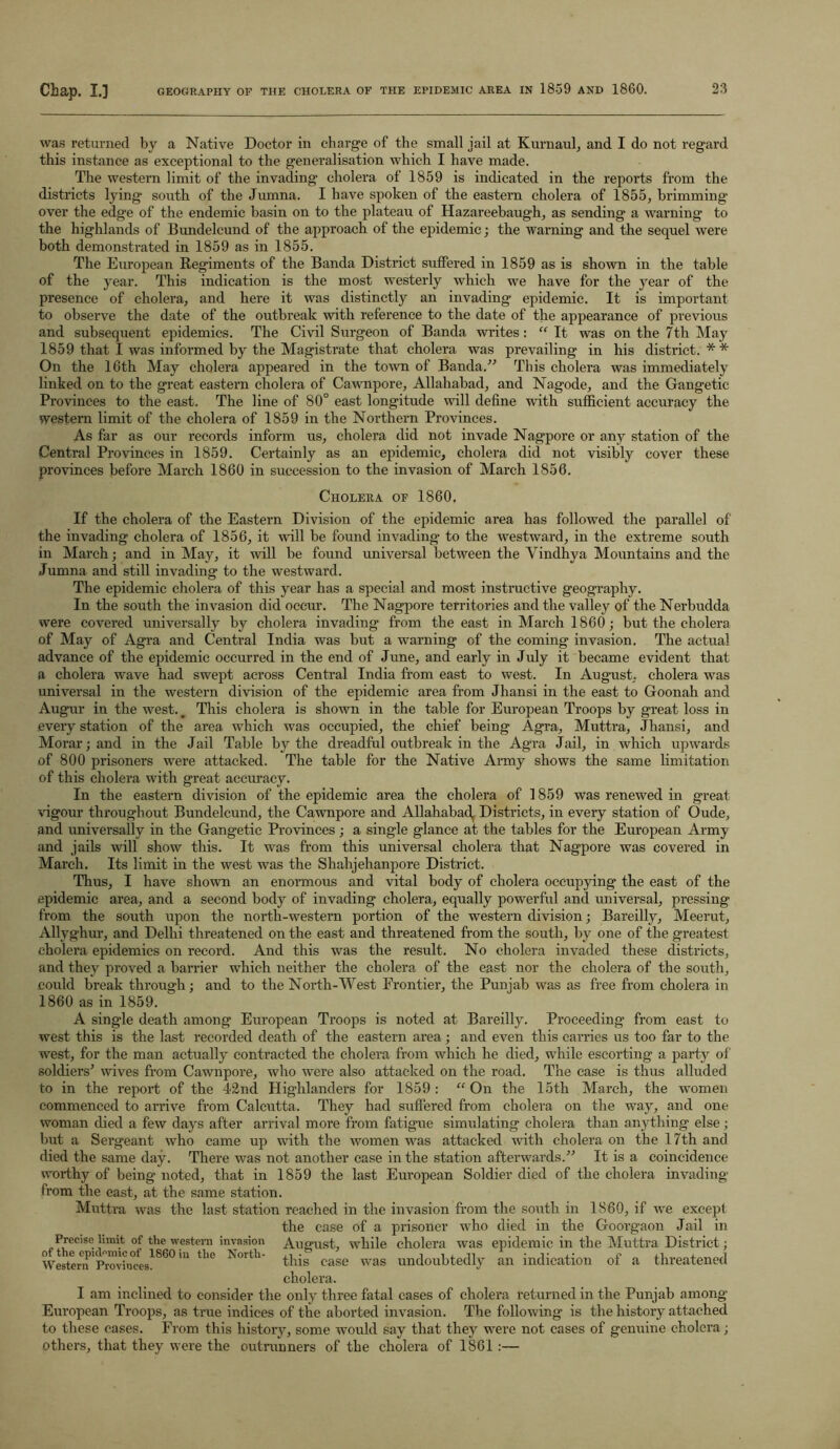 was returned by a Native Doctor in charge of the small jail at Kurnaul, and I do not regard this instance as exceptional to the generalisation which I have made. The western limit of the invading’ cholera of 1859 is indicated in the reports from the districts lying south of the Jumna. I have spoken of the eastern cholera of 1855, brimming over the edge of the endemic basin on to the plateau of Hazareebaugh, as sending a warning to the highlands of Bundelcund of the approach of the epidemic; the warning and the sequel were both demonstrated in 1859 as in 1855. The European Regiments of the Banda District suffered in 1859 as is shown in the table of the year. This indication is the most westerly which we have for the year of the presence of cholera, and here it was distinctly an invading epidemic. It is important to observe the date of the outbreak with reference to the date of the appearance of previous and subsequent epidemics. The Civil Surgeon of Banda writes: “ It was on the 7th May 1859 that I was informed by the Magistrate that cholera was prevailing in his district. * * On the 16th May cholera appeared in the town of Banda/'’ This cholera was immediately linked on to the great eastern cholera of Cawnpore, Allahabad, and Nagode, and the Gangetic Provinces to the east. The line of 80° east longitude will define with sufficient accuracy the western limit of the cholera of 1859 in the Northern Provinces. As far as our records inform us, cholera did not invade Nagpore or any station of the Central Provinces in 1859. Certainly as an epidemic, cholera did not visibly cover these provinces before March 1860 in succession to the invasion of March 1856. Cholera of 1860, If the cholera of the Eastern Division of the epidemic area has followed the parallel of the invading cholera of 1856, it wall be found invading to the westward, in the extreme south in March; and in May, it will be found universal between the Vindhya Mountains and the Jumna and still invading to the westward. The epidemic cholera of this year has a special and most instructive geography. In the south the invasion did occur. The Nagpore territories and the valley of the Nerbudda were covered universally by cholera invading from the east in March 1860; but the cholera of May of Agra and Central India was but a warning of the coming invasion. The actual advance of the epidemic occurred in the end of June, and early in July it became evident that a cholera wave had swept across Central India from east to west. In August, cholera was universal in the western division of the epidemic area from Jhansi in the east to Goonah and Augur in the west.. This cholera is shown in the table for European Troops by great loss in every station of the area which was occupied, the chief being Agra, Muttra, Jhansi, and Morar; and in the Jail Table by the dreadful outbreak in the Ag’ra Jail, in which upwards of 800 prisoners were attacked. The table for the Native Army shows the same limitation of this cholera with great accuracy. In the eastern division of the epidemic area the cholera of 1859 was renewed in great vigour throughout Bundelcund, the Cawnpore and Allahabad^ Districts, in every station of Oude, and universally in the Gangetic Provinces ; a single glance at the tables for the European Army and jails will show this. It was from this universal cholera that Nagpore was covered in March. Its limit in the west was the Shahjehanpore District. Thus, I have shown an enormous and vital body of cholera occupying the east of the epidemic area, and a second body of invading cholera, equally powerful and universal, pressing from the south upon the north-western portion of the western division; Bareilly, Meerut, Allyghur, and Delhi threatened on the east and threatened from the south, by one of the greatest cholera epidemics on record. And this was the result. No cholera invaded these districts, and they proved a barrier which neither the cholera of the east nor the cholera of the south, could break through; and to the North-West Frontier, the Punjab was as free from cholera in 1860 as in 1859. A single death among European Troops is noted at Bareilly. Proceeding from east to west this is the last recorded death of the eastern area; and even this carries us too far to the west, for the man actually contracted the cholera from which he died, while escorting a party of soldiers’ wives from Cawnpore, who were also attacked on the road. The case is thus alluded to in the report of the 42nd Highlanders for 1859 : “ On the 15th March, the women commenced to arrive from Calcutta. They had suffered from cholera on the way, and one woman died a few days after arrival more from fatigue simulating cholera than anything else; but a Sergeant who came up with the women was attacked with cholera on the 17th and died the same day. There was not another case in the station afterwards.” It is a coincidence worthy of being noted, that in 1859 the last European Soldier died of the cholera invading from the east, at the same station. Muttra was the last station reached in the invasion from the south in 1S60, if we except the case of a prisoner who died in the Goorgaon Jail in Precise limit of the western invasion August, while cholera was epidemic in the Muttra District; this case was undoubtedly an indication of a threatened cholera. I am inclined to consider the only three fatal cases of cholera returned in the Punjab among European Troops, as true indices of the aborted invasion. The following is the history attached to these cases. From this history, some would say that they were not cases of genuine cholera; others, that they were the outrunners of the cholera of 1861 :— of the epidemic of 1860 in the North- Western Provinces.