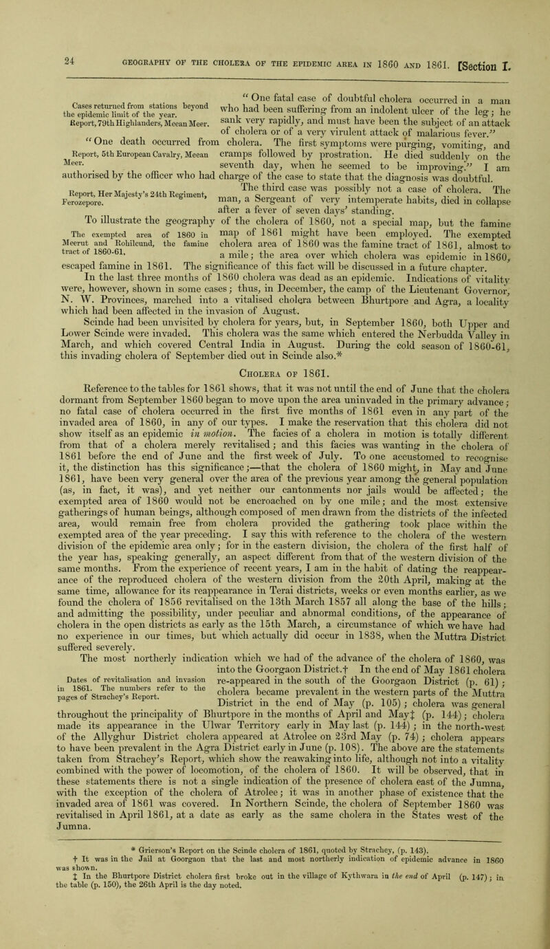 Cases returned from stations beyond the epidemic limit of the year. Report, 79th Highlanders, Meean Meer. Meer. Report, Her Majesty’s 24th Regiment, Ferozepore. “ One fatal case of doubtful cholera occurred in a man who had been suffering- from an indolent ulcer of the le°- • he sank very rapidly, and must have been the subject of an attack of cholera or of a very virulent attack of malarious fever.” One death occurred from cholera. The first symptoms were purging, vomiting and Report, 5th European Cavalry, Meean cramps followed by prostration. He died suddenly on the seventh day, when he seemed to be improving-.” I am authorised by the officer who had charge of the case to state that the diagnosis was doubtful. The third case was possibly not a case of cholera. The man, a Sergeant of very intemperate habits, died in collapse after a fever of seven days'1 standing. To illustrate the geography of the cholera of 1860, not a special map, but the famine The exempted area of 1860 in map of ISbl might have been employed. The exempted Meerut and Rohilcund, the famine cholera area of 1860 was the famine tract of 1861, almost to tract of 1860-61. a mile; the area over which cholera was epidemic in 1860, escaped famine in 1861. The significance of this fact will be discussed in a future chapter. In the last three months of 1860 cholera was dead as an epidemic. Indications of vitality were, however, shown in some cases; thus, in December, the camp of the Lieutenant Governor, N. W. Provinces, marched into a vitalised cholera between Bhurtpore and Agra, a localitv which had been affected in the invasion of August. Scinde had been unvisited by cholera for years, but, in September 1860, both Upper and Lower Scinde were invaded. This cholera was the same which entered the Nerbudda Valley in March, and which covered Central India in August. During the cold season of 1860-61. this invading cholera of September died out in Scinde also.* Cholera of 1861. Reference to the tables for 1861 shows, that it was not until the end of June that the cholera dormant from September 1860began to move upon the area uninvaded in the primary advance; no fatal case of cholera occurred in the first five months of 1861 even in any part of the invaded area of 1860, in any of our types. I make the reservation that this cholera did not show itself as an epidemic in motion. The facies of a cholera in motion is totally different from that of a cholera merely revitalised; and this facies was wanting in the cholera of 1861 before the end of June and the first week of July. To one accustomed to recognise it, the distinction has this significance;—that the cholera of 1860 might, in May and June 1861, have been very general over the area of the previous year among the general population (as, in fact, it was), and yet neither our cantonments nor jails would be affected; the exempted area of 1860 would not be encroached on by one mile; and the most extensive gatherings of human beings, although composed of men drawn from the districts of the infected area, would remain free from cholera provided the gathering took place within the exempted area of the year preceding. I say this with reference to the cholera of the western division of the epidemic area only; for in the eastern division, the cholera of the first half of the year has, speaking generally, an aspect different from that of the western division of the same months. From the experience of recent years, I am in the habit of dating the reappear- ance of the reproduced cholera of the western division from the 20th April, making at the same time, allowance for its reappearance in Terai districts, weeks or even months earlier, as we found the cholera of 1856 revitalised on the 13th March 1857 all along the base of the hills • and admitting the possibility, under peculiar and abnormal conditions, of the appearance of cholera in the open districts as early as the 15th March, a circumstance of which we have had no experience in our times, but which actually did occur in 1838, when the Muttra District suffered severely. The most northerly indication which we had of the advance of the cholera of 1860, was into the Goorgaon District.t In the end of May 1861 cholera Dates of revitalisation and invasion re-appeared in the south of the Goorgaon District (p. 61) • pages^of1 Strache^stReporRefer t0 ^ beca™e P^vakmt in the western parts of the Muttra District m the end ot May (p. 105) ; cholera was general throughout the principality of Bhurtpore in the months of April and MayJ (p. 144); cholera made its appearance in the Ulwar Territory early in May last (p. 144) ; in the north-west of the Allyghur District cholera appeared at Atrolee on 23rd May (p. 74) ; cholera appears to have been prevalent in the Agra District early in June (p. 108). The above are the statements taken from Strachey's Report, which show the reawaking into life, although not into a vitality combined with the power of locomotion, of the cholera of 1860. It will be observed, that in these statements there is not a single indication of the presence of cholera east of the Jumna with the exception of the cholera of Atrolee; it was in another phase of existence that the invaded area of 1861 was covered. In Northern Scinde, the cholera of September 1860 was revitalised in April 1861, at a date as early as the same cholera in the States west of the Jumna. * Grierson’s Report on the Scinde cholera of 1861, quoted by Stracliey, (p. 143). f It was in the Jail at Goorgaon that the last and most northerly indication of epidemic advance in 1860 was shown. J In the Bhurtpore District cholera first broke out in the village of Kythwara in the end of April (p. 147) ; in. the table (p. 150), the 26th April is the day noted.