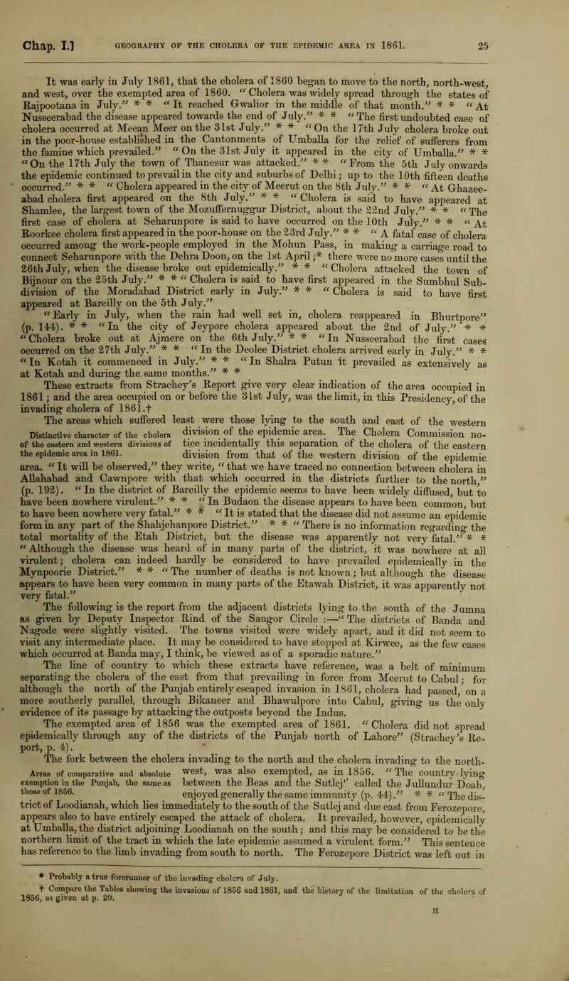 It was early in July 1861, that the cholera of 1860 began to move to the north, north-west, and west, over the exempted area of 1860. “ Cholera was widely spread through the states of Rajpootana in July.” * * “It reached Gwalior in the middle of that month.” * * “At Nusseerabad the disease appeared towards the end of July.” * * “The first undoubted case of cholera occurred at Meean Meer on the 31st July.” * * “On the 17th July cholera broke out in the poor-house established in the Cantonments of Umballa for the relief of sufferers from the famine which prevailed.” “ On the 31st July it appeared in the city of Umballa.” * * “On the 17th July the town of Thanesur was attacked.” * * “From the 5th July onwards the epidemic continued to prevail in the city and suburbs of Delhi; up to the 10 th fifteen deaths occurred.” * * “ Cholera appeared in the city of Meerut on the 8th July.” * * “At Ghazee- abad cholera first appeared on the 8th July.” * * “Cholera is said to have appeared at Shamlee, the largest town of the Mozuffernuggur District, about the 22nd July.” * * “The first case of cholera at Seharunpore is said to have occurred on the 10th July.” * * “At Roorkee cholera first appeared in the poor-house on the 23rd J uly.” * * “A fatal case of cholera occurred among the work-people employed in the Mohun Pass, in making a carriage road to connect Seharunpore with the Dehra Doon, on the 1st April ;* there were no more cases until the 26th July, when the disease broke out epidemically.” ** “Cholera attacked the town of Bijnour on the 25th July.” * * “ Cholera is said to have first appeared in the Sumbhul Sub- division of the Moradabad District early in July.” * * “ Cholera is said to have first appeared at Bareilly on the 5th July.” “Early in July, when the rain had well set in, cholera reappeared in Bhurtpore” (p. 144). * * “In the city of Jeypore cholera appeared about the 2nd of July.” * * “Cholera broke out at Ajmere on the 6th July.” * * “In Nusseerabad the first cases occurred on the 27th July.” * * “In the Deolee District cholera arrived early in July.” * * “In Kotah it commenced in July.” * * “In Shaba Putun it prevailed as extensively as at Kotah and during the. same months.” * * These extracts from Strachey’s Report give very clear indication of the area occupied in 1861; and the area occupied on or before the 31st July, was the limit, in this Presidency, of the invading cholera of 1861 .f The areas which suffered least were those lying to the south and east of the western Distinctive character of the cholera division of the epidemic area. The Cholera Commission no- of the eastern and western divisions of tice incidentally this separation of the cholera of the eastern the epidemic area in 1861. division from that of the western division of the epidemic area. “ It will be observed,” they write, “ that we have traced no connection between cholera in Allahabad and Cawnpore with that which occurred in the districts further to the north ” (p. 192). “ In the district of Bareilly the epidemic seems to have been widely diffused, but to have been nowhere virulent.” * * “In Budaon the disease appears to have been common, but to have been nowhere very fatal.” * * “It is stated that the disease did not assume an epidemic form in any part of the Shahjehanpore District.” * * “ There is no information regarding the total mortality of the Etah District, but the disease was apparently not very fatal.” * * “ Although the disease was heard of in many parts of the district, it was nowhere at all virulent; cholera can indeed hardly be considered to have prevailed epidemically in the Mynpoorie District.” * * “ The number of deaths is not known; but although the disease appears to have been very common in many parts of the Etawah District, it was apparently not very fatal.” The following is the report from the adjacent districts lying to the south of the Jumna as given by Deputy Inspector Rind of the Saugor Circle :—“The districts of Banda and Nagode were slightly visited. The towns visited were widely apart, and it did not seem to visit any intermediate place. It may be considered to have stopped at Kirwee, as the few cases which occurred at Banda may, I think, be viewed as of a sporadic nature/'’ The line of country to which these extracts have reference, was a belt of minimum separating the cholera of the east from that prevailing in force from Meerut to Cabul • for although the north of the Punjab entirely escaped invasion in 1861, cholera had passed, on a more southerly parallel, through Bikaneer and Bhawulpore into Cabul, giving us the only evidence of its passage by attacking the outposts beyond the Indus. The exempted area of 1856 was the exempted area of 1861. “ Cholera did not spread epidemically through any of the districts of the Punjab north of Lahore” (Strachey’s Re- port, p. 4). The fork between the cholera invading to the north and the cholera invading to the north- Areas of comparative and absolute west, was also exempted, as in 18o6. “ The country ■ lying exemption in the Punjab, the same as between the Beas and the Sutlej’’ called the Jullundur Doab those of 1856. enjoyed generally the same immunity (p. 44).” * * “ The dis- trict of Loodianah, which lies immediately to the south of the Sutlej and due east from Ferozepore, appears also to have entirely escaped the attack of cholera. It prevailed, however, epidemically at Umballa, the district adjoining Loodianah on the south; and this may be considered to be the northern limit of the tract in which the late epidemic assumed a virulent form.” This sentence has reference to the limb invading from south to north. The Ferozepore District was left out in * Probably a true forerunner of the invading cholera of July. + Compare the Tables showing the invasions of 1856 aud 1861, and the history of the limitation of the cholera of 1856, as given at p. 20. H