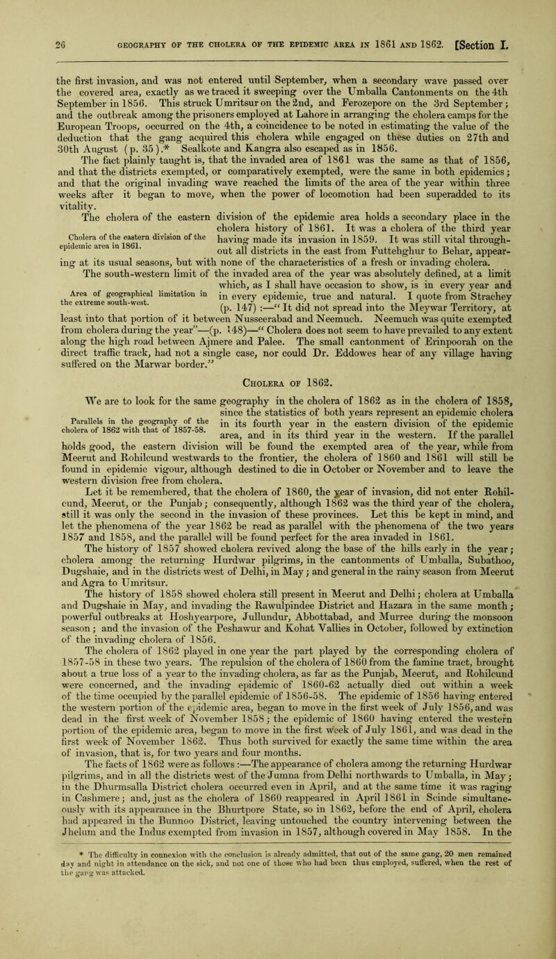 the first invasion, and was not entered until September, when a secondary wave passed over the covered area, exactly as we traced it sweeping over the Umballa Cantonments on the 4th September in 1856. This struck Umritsur on the 2nd, and Ferozepore on the 3rd September; and the outbreak among the prisoners employed at Lahore in arranging the cholera camps for the European Troops, occurred on the 4th, a coincidence to be noted in estimating the value of the deduction that the gang acquired this cholera while engaged on these duties on 27 th and 30th August (p. 35).* Sealkote and Kangra also escaped as in 1856. The fact plainly taught is, that the invaded area of 1861 was the same as that of 1856, and that the districts exempted, or comparatively exempted, were the same in both epidemics; and that the original invading wave reached the limits of the area of the year within three weeks after it began to move, when the power of locomotion had been superadded to its vitality. The cholera of the eastern division of the epidemic area holds a secondary place in the cholera history of 1861. It was a cholera of the third year Cholera of the eastern division of the having made its invasion in 1859. It was still vital through- epi emic aiea m . out all districts in the east from Futtehghur to Behar, appear- ing at its usual seasons, but with none of the characteristics of a fresh or invading cholera. The south-western limit of the invaded area of the year was absolutely defined, at a limit which, as I shall have occasion to show, is in every year and Area of geographical limitation m jn every epidemic, true and natural. I quote from Straehey the extreme south-west.. (p. U7) It did not spread into the Meywar Territory, at least into that portion of it between Nusseerabad and Neemuch. Neemuch was quite exempted from cholera during the year”—(p. 148)—“ Cholera does not seem to have prevailed to any extent along the high road between Ajmere and Palee. The small cantonment of Erinpoorah on the direct traffic track, had not a single case, nor could Dr. Eddowes hear of any village having suffered on the Marwar border/'’ Cholera of 1862. We are to look for the same geography in the cholera of 1862 as in the cholera of 1858, since the statistics of both years represent an epidemic cholera Parallels m the geography of the jn fourth year in the eastern division of the epidemic area, and m its third year in the western. It the parallel holds good, the eastern division will be found the exempted area of the year, while from Meerut and Rohilcund westwards to the frontier, the cholera of 1860 and 1861 will still be found in epidemic vigour, although destined to die in October or November and to leave the western division free from cholera. Let it be remembered, that the cholera of 1860, the year of invasion, did not enter Rohil- cund, Meerut, or the Pun jab; consequently, although 1862 was the third year of the cholera, still it was only the second in the invasion of these provinces. Let this be kept in mind, and let the phenomena of the year 1862 be read as parallel with the phenomena of the two years 1857 and 1858, and the parallel will be found perfect for the area invaded in 1861. The history of 1857 showed cholera revived along the base of the hills early in the year; cholera among the returning Hurdwar pilgrims, in the cantonments of Umballa, Subathoo, Dugshaie, and in the districts west of Delhi, in May; and general in the rainy season from Meerut and Agra to Umritsur. The history of 1858 showed cholera still present in Meerut and Delhi; cholera at Umballa and Dugshaie in May, and invading the Rawulpindee District and Hazara in the same month; powerful outbreaks at Hoshyearpore, Jullundur, Abbottabad, and Murree during the monsoon season; and the invasion of the Peshawur and Kohat Yallies in October, followed by extinction of the invading cholera of 1856. The cholera of 1862 played in one year the part played by the corresponding cholera of 1857-58 in these two years. The repulsion of the cholera of 1860 from the famine tract, brought about a true loss of a year to the invading cholera, as far as the Punjab, Meerut, and Rohilcund were concerned, and the invading epidemic of 1860-62 actually died out within a week of the time occupied by the parallel epidemic of 1856-58. The epidemic of 1856 having entered the western portion of the epidemic area, began to move in the first week of July 1856, and was dead in the first week of November 1858; the epidemic of 1860 having entered the western portion of the epidemic area, began to move in the first week of July 1861, and was dead in the first week of November 1862. Thus both survived for exactly the same time within the area of invasion, that is, for two years and four months. The facts of 1862 were as follows :—The appearance of cholera among the returning Hurdwar pilgrims, and in all the districts west of the Jumna from Delhi northwards to Umballa, in May; in the Dhurmsalla District cholera occurred even in April, and at the same time it was raging in Cashmere; and, just as the cholera of 1860 reappeared in April 1861 in Scinde simultane- ously with its appearance in the Bhurtpore State, so in 1862, before the end of April, cholera had appeared in the Bunnoo District, leaving untouched the country intervening between the Jhelum and the Indus exempted from invasion in 1857, although covered in May 1858. In the * The difficulty in connexion with the conclusion is already admitted, that out of the same gang, 20 men remained day and night in attendance on the sick, and not one of those who had been thus employed, suffered, when the rest of the gang was attacked.