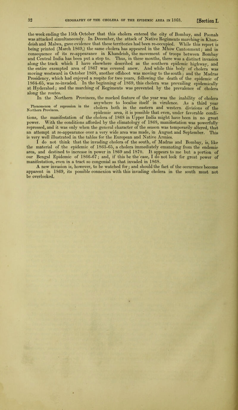 the week ending the 15th October that this cholera entered the city of Bombay, and Poonab was attacked simultaneously. In December, the attack of Native Regiments marching in Khan- deish and Malwa, gave evidence that these territories had been re-occupied. While this report is being printed (March 1869,) the same cholera has appeared in the Mhow Cantonment; and in consequence of its re-appearance in Khandeish, the movement of troops between Bombay and Central India has been put a stop to. Thus, in these months, there was a distinct invasion along the track which I have elsewhere described as the southern epidemic highway, and the entire exempted area of 1867 was covered anew. And while this body of cholera was moving westward in October 1868, another offshoot was moving to the south; and the Madras Presidency, which had enjoyed a respite for two years, following the death of the epidemic of 1864-65, was re-invaded. In the beginning of 1869, this cholera was prevailing epidemically at Hyderabad; and the marching of Regiments was prevented by the prevalence of cholera along the routes. In the Northern Provinces, the marked feature of the year was the inability of cholera anywhere to localise itself in virulence. As a third year cholera both in the eastern and western divisions of the epidemic area, it is possible that even, under favorable condi- tions, the manifestation of the cholera of 1868 in Upper India might have been in no great power. With the conditions afforded by the climatology of 1868, manifestation was powerfully repressed, and it was only when the general character of the season was temporarily altered, that an attempt at re-appearance over a very wide area was made, in August and September. This is very well illustrated in the tables for the European and Native Armies. I do not think that the invading cholera of the south, of Madras and Bombay, is, like the material of the epidemic of 1863-65, a cholera immediately emanating from the endemic area, and destined to increase in power in 1869 and 1870. It appears to me but a portion of our Bengal Epidemic of 1866-67; and, if this be the case, I do not look for great power of manifestation, even in a tract so congenial as that invaded in 1868. A new invasion is, however, to be watched for; and should the fact of the occurrence become apparent in 1869, its possible connexion with this invading cholera in the south must not be overlooked. Phenomenon of repression in the Northern Provinces.