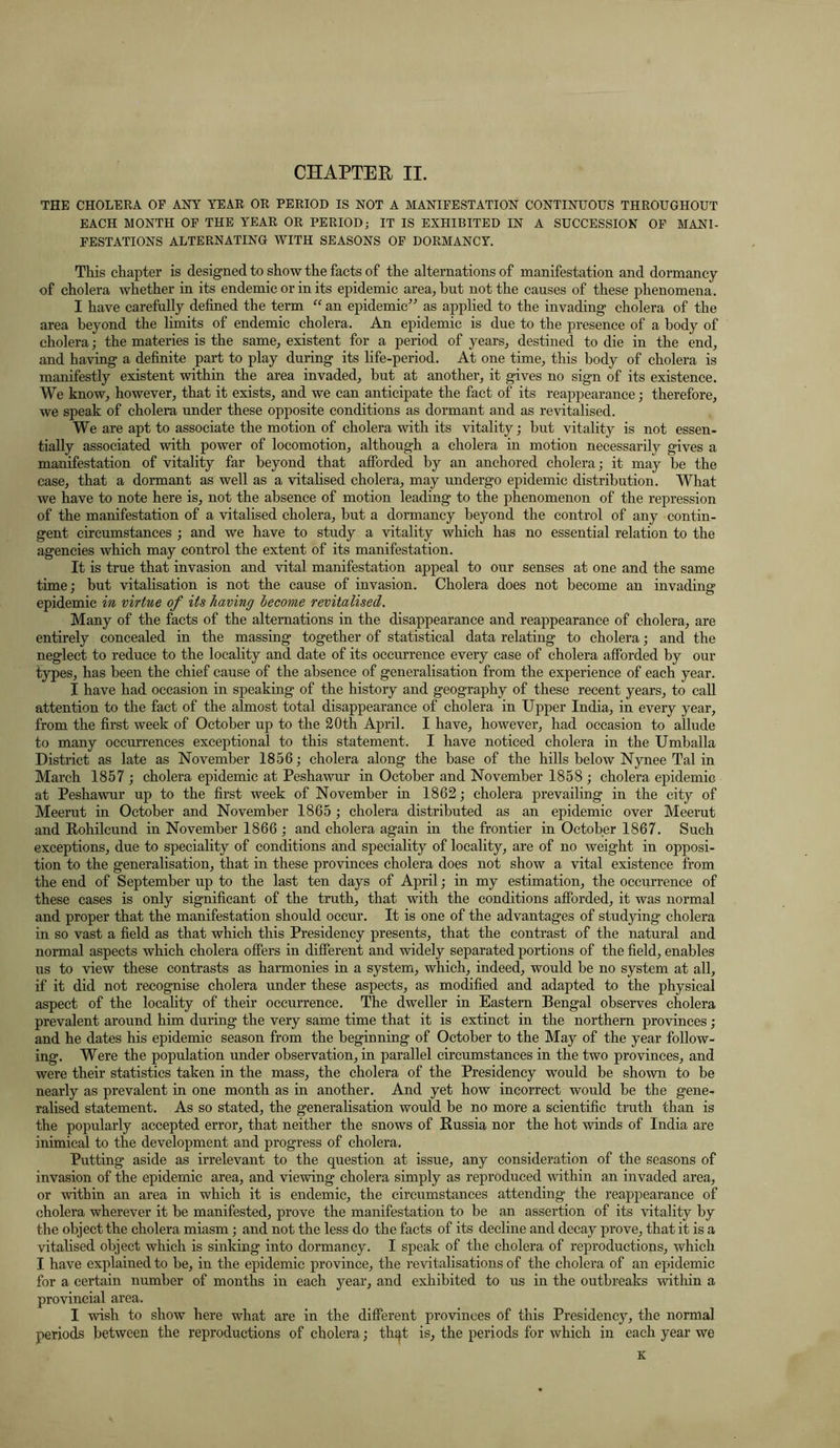 THE CHOLERA OF ANY YEAR OR PERIOD IS NOT A MANIFESTATION CONTINUOUS THROUGHOUT EACH MONTH OF THE YEAR OR PERIOD; IT IS EXHIBITED IN A SUCCESSION OF MANI- FESTATIONS ALTERNATING WITH SEASONS OF DORMANCY. This chapter is designed to show the facts of the alternations of manifestation and dormancy of cholera whether in its endemic or in its epidemic area, but not the causes of these phenomena. I have carefully defined the term “ an epidemic” as applied to the invading cholera of the area beyond the limits of endemic cholera. An epidemic is due to the presence of a body of cholera; the materies is the same, existent for a period of years, destined to die in the end, and having a definite part to play during its life-period. At one time, this body of cholera is manifestly existent within the area invaded, but at another, it gives no sign of its existence. We know, however, that it exists, and we can anticipate the fact of its reappearance; therefore, we speak of cholera under these opposite conditions as dormant and as revitalised. We are apt to associate the motion of cholera with its vitality; but vitality is not essen- tially associated with power of locomotion, although a cholera in motion necessarily gives a manifestation of vitality far beyond that afforded by an anchored cholera; it may be the case, that a dormant as well as a vitalised cholera, may undergo epidemic distribution. What we have to note here is, not the absence of motion leading to the phenomenon of the repression of the manifestation of a vitalised cholera, but a dormancy beyond the control of any contin- gent circumstances ; and we have to study a vitality which has no essential relation to the agencies which may control the extent of its manifestation. It is true that invasion and vital manifestation appeal to our senses at one and the same time; but vitalisation is not the cause of invasion. Cholera does not become an invading epidemic in virtue of its having become revitalised. Many of the facts of the alternations in the disappearance and reappearance of cholera, are entirely concealed in the massing together of statistical data relating to cholera; and the neglect to reduce to the locality and date of its occurrence every case of cholera afforded by our types, has been the chief cause of the absence of generalisation from the experience of each year. I have had occasion in speaking of the history and geography of these recent years, to call attention to the fact of the almost total disappearance of cholera in Upper India, in every year, from the first week of October up to the 20th April. I have, however, had occasion to allude to many occurrences exceptional to this statement. I have noticed cholera in the Umballa District as late as November 1856; cholera along the base of the hills below Nynee Tal in March 1857 ; cholera epidemic at Peshawur in October and November 1858 ; cholera epidemic at Peshawur up to the first week of November in 1862; cholera prevailing in the city of Meerut in October and November 1865 ; cholera distributed as an epidemic over Meerut and Rohilcund in November 1866 ; and cholera again in the frontier in October 1867. Such exceptions, due to speciality of conditions and speciality of locality, are of no weight in opposi- tion to the generalisation, that in these provinces cholera does not show a vital existence from the end of September up to the last ten days of April; in my estimation, the occurrence of these cases is only significant of the truth, that with the conditions afforded, it was normal and proper that the manifestation should occur. It is one of the advantages of studying cholera in so vast a field as that which this Presidency presents, that the contrast of the natural and normal aspects which cholera offers in different and widely separated portions of the field, enables us to view these contrasts as harmonies in a system, which, indeed, would be no system at all, if it did not recognise cholera under these aspects, as modified and adapted to the physical aspect of the locality of their occurrence. The dweller in Eastern Bengal observes cholera prevalent around him during the very same time that it is extinct in the northern provinces; and he dates his epidemic season from the beginning of October to the May of the year follow- ing. Were the population under observation, in parallel circumstances in the two provinces, and were their statistics taken in the mass, the cholera of the Presidency would be shown to be nearly as prevalent in one month as in another. And yet how incorrect would be the gene- ralised statement. As so stated, the generalisation would be no more a scientific truth than is the popularly accepted error, that neither the snows of Russia nor the hot winds of India are inimical to the development and progress of cholera. Putting aside as irrelevant to the question at issue, any consideration of the seasons of invasion of the epidemic area, and viewing cholera simply as reproduced within an invaded area, or within an area in which it is endemic, the circumstances attending the reappearance of cholera wherever it be manifested, prove the manifestation to be an assertion of its vitality by the object the cholera miasm; and not the less do the facts of its decline and decay prove, that it is a vitalised object which is sinking into dormancy. I speak of the cholera of reproductions, which I have explained to be, in the epidemic province, the revitalisations of the cholera of an epidemic for a certain number of months in each year, and exhibited to us in the outbreaks within a provincial area. I wish to show here what are in the different provinces of this Presidency, the normal periods between the reproductions of cholera; that is, the periods for which in each year we K