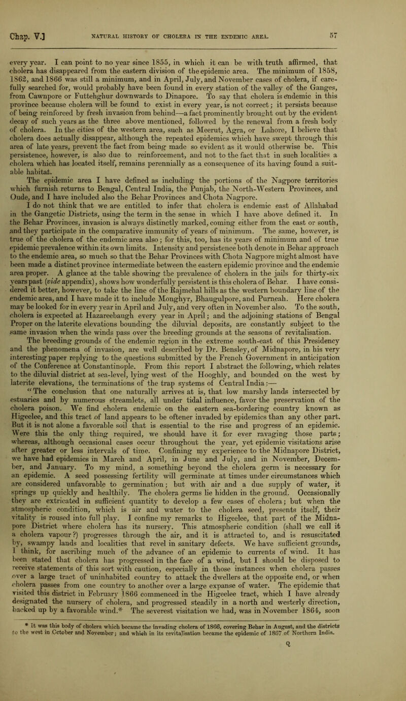 every year. I can point to no year since 1855, in which it can he with truth affirmed, that cholera has disappeared from the eastern division of the epidemic area. The minimum of 1858, 1862, and 1866 was still a minimum, and in April, July, and November cases of cholera, if care- fully searched for, would probably have been found in every station of the valley of the Ganges, from Cawnpore or Futtehghur downwards to Dinapore. To say that cholera is endemic in this province because cholera will be found to exist in every year, is not correct; it persists because of being reinforced by fresh invasion from behind—a fact prominently brought out by the evident decay of such years as the three above mentioned, followed by the renewal from a fresh body of cholera. In the cities of the western area, such as Meerut, Agra, or Lahore, I believe that cholera does actually disappear, although the repeated epidemics which have swept through this area of late years, prevent the fact from being made so evident as it would otherwise be. This persistence, however, is also due to reinforcement, and not to the fact that in such localities a cholera which has located itself, remains perennially as a consequence of its having found a suit- able habitat. The epidemic area I have defined as including the portions of the Nagpore territories which furnish returns to Bengal, Central India, the Punjab, the North-Western Provinces, and Oude, and I have included also the Behar Provinces and Chota Nagpore. I do not think that we are entitled to infer that cholera is endemic east of Allahabad in the Gangetic Districts, using the term in the sense in which I have above defined it. In the Behar Provinces, invasion is always distinctly marked, coming either from the east or south, and they participate in the comparative immunity of years of minimum. The same, however, is true of the cholera of the endemic area also; for this, too, has its years of minimum and of true epidemic prevalence within its own limits. Intensity and persistence both denote in Behar approach to the endemic area, so much so that the Behar Provinces with Chota Nagpore might almost have been made a distinct province intermediate between the eastern epidemic province and the endemic area proper. A glance at the table showing the prevalence of cholera in the jails for thirty-six years past (vide appendix), shows how wonderfully persistent is this cholera of Behar. I have consi- dered it better, however, to take the line of the Rajmehal hills as the western boundaiy line of the endemic area, and I have made it to include Monghyr, Bhaugulpore, and Pumeah. Here cholera may be looked for in every year in April and July, and very often in November also. To the south, cholera is expected at Plazareebaugh every year in April; and the adjoining stations of Bengal Proper on the laterite elevations bounding the diluvial deposits, are constantly subject to the same invasion when the winds pass over the breeding grounds at the seasons of revitalisation. The breeding grounds of the endemic region in the extreme south-east of this Presidency and the phenomena of invasion, are well described by Dr. Bensley, of Midnapore, in his very interesting paper replying to the questions submitted by the French Government in anticipation of the Conference at Constantinople. From this report I abstract the following, which relates to the diluvial district at sea-level, lying west of the Hooghly, and bounded on the west by laterite elevations, the terminations of the trap systems of Central India:— “ The conclusion that one naturally arrives at is, that low marshy lands intersected by estuaries and by numerous streamlets, all under tidal influence, favor the preservation of the cholera poison. We find cholera endemic on the eastern sea-bordering country known as Higeelee, and this tract of land appears to be oftener invaded by epidemics than any other part. But it is not alone a favorable soil that is essential to the rise and progress of an epidemic. VV ere this the only thing required, we should, have it for ever ravaging those parts ; whereas, although occasional cases occur throughout the year, yet epidemic visitations arise after greater or less intervals of time. Confining my experience to the Midnapore District, we have had epidemics in March and April, in June and July, and in November, Decem- ber, and January. To my mind, a something beyond the cholera germ is necessary for an epidemic. A seed possessing fertility will germinate at times under circumstances which are considered unfavorable to germination; but with air and a due supply of water, it springs up quickly and healthily. The cholera germs lie hidden in the ground. Occasionally they are extricated in sufficient quantity to develop a few cases of cholera; but when the atmospheric condition, which is air and water to the cholera seed, presents itself, their vitality is roused into full play. I confine my remarks to Higeelee, that part of the Midna- pore District where cholera has its nursery. This atmospheric condition (shall we call it a cholera vapour?) progresses through the air, and it is attracted to, and is resuscitated by, swampy lands and localities that revel in sanitary defects. We have sufficient grounds, 1 think, for ascribing much of the advance of an epidemic to currents of wind. It has been stated that cholera has progressed in the face of a wind, but I should be disposed to receive statements of this sort with caution, especially in those instances when cholera passes over a large tract of uninhabited country to attack the dwellers at the opposite end, or when cholera passes from one country to another over a large expanse of water. The epidemic that visited this district in February 1866 commenced in the Higeelee tract, which I have already designated the nursery of cholera, and progressed steadily in a north and westerly direction, backed up by a favorable wind.* The severest visitation we had, was in November 1864, soon * It was this body of cholera which became the invading cholera of 1866, covering Behar in August, and the districts to the west in October and November; and which in its revitalisation became the epidemic of 1867 of Northern India.