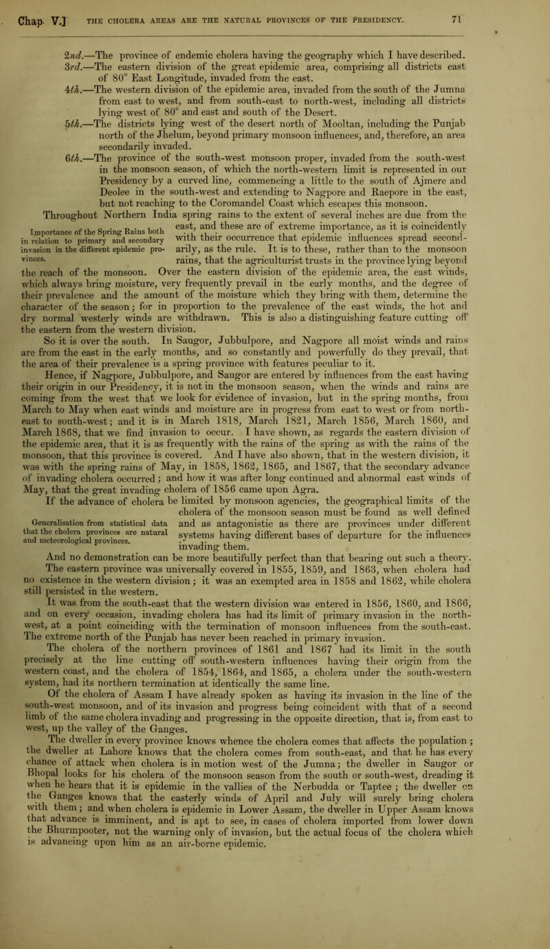 Chap. V.] THE CHOLERA AREAS ARE THE NATURAL PROVINCES OF THE PRESIDENCY. Importance of the Spring Rains both in relation to primary and secondary invasion in the different epidemic pro- vinces. 2nd.—The province of endemic cholera having the geography which I have described. 3rd.—The eastern division of the great epidemic area, comprising all districts east of 80° East Longitude, invaded from the east. 4th.—The western division of the epidemic area, invaded from the south of the Jumna from east to west, and from south-east to north-west, including all districts lying west of 80° and east and south of the Desert. olh.—The districts lying west of the desert north of Mooltan, including the Punjab north of the Jhelum, beyond primary monsoon influences, and, therefore, an area secondarily invaded. 6th.—The province of the south-west monsoon proper, invaded from the south-west in the monsoon season, of which the north-western limit is represented in our Presidency by a curved line, commencing a little to the south of Ajmere and Deolee in the south-west and extending to Nagpore and Raepore in the east, but not reaching to the Coromandel Coast which escapes this monsoon. Throughout Northern India spring rains to the extent of several inches are due from the east, and these are of extreme importance, as it is coincidently with their occurrence that epidemic influences spread second- arily, as the rule. It is to these, rather than to the monsoon rains, that the agriculturist trusts hi the province lying beyond the reach of the monsoon. Over the eastern division of the epidemic area, the east winds, which always bring moisture, very frequently prevail in the early months, and the degree of their prevalence and the amount of the moisture which they bring with them, determine the character of the season; for in proportion to the prevalence of the east winds, the hot and dry normal westerly winds are withdrawn. This is also a distinguishing feature cutting oft* the eastern from the western division. So it is over the south. In Saugor, Jubbulpore, and Nagpore all moist winds and rains are from the east in the early months, and so constantly and powerfully do they prevail, that the area of their prevalence is a spring province with features peculiar to it. Hence, if Nagpore, Jubbulpore, and Saugor are entered by influences from the east having their origin in our Presidency, it is not in the monsoon season, when the winds and rains are coming from the west that we look for evidence of invasion, hut in the spring months, from March to May when east winds and moisture are in progress from east to west or from north- east to south-west; and it is in March 1818, March 1821, March 1856, March I860, and March 1868, that we find invasion to occur. I have shown, as regards the eastern division of the epidemic area, that it is as frequently with the rains of the spring as with the rains of the monsoon, that this province is covered. And I have also shown, that in the western division, it was with the spring rains of May, in 1858, 1862, 1865, and 1867, that the secondary advance of invading cholera occurred) and how it was after long continued and abnormal east winds of May, that the great invading cholera of 1856 came upon Agra. If the advance of cholera he limited by monsoon agencies, the geographical limits of the cholera of the monsoon season must be found as well defined Generalisation from statistical data and as antagonistic as there are provinces under different that the cholera provinces are natural systems having different bases of departure for the influences invading them. And no demonstration can be more beautifully perfect than that bearing out such a theory. The eastern province was universally covered in 1855, 1859, and 1863, when cholera had no existence in the western division; it was an exempted area in 1858 and 1862, while cholera still persisted in the western. It was from the south-east that the western division was entered in 1856, 1860, and 1866, and on every occasion, invading cholera has had its limit of primary invasion in the north- west, at a point coinciding with the termination of monsoon influences from the south-east. The extreme north of the Punjab has never been reached in primary invasion. The cholera of the northern provinces of 1861 and 1867 had its limit in the south precisely at the line cutting off south-western influences having their origin from the western coast, and the cholera of 1854, 1864, and 1865, a cholera under the south-western system, had its northern termination at identically the same line. Of the cholera of Assam I have already spoken as having its invasion in the line of the south-west monsoon, and of its invasion and progress being coincident with that of a second limb of the same cholera invading and progressing in the opposite direction, that is, from east to west, up the valley of the Ganges. The dweller in every province knows whence the cholera comes that affects the population ; the dweller at Lahore knows that the cholera comes from south-east, and that he has every chance of attack when cholera is in motion west of the Jumna; the dweller in Saugor or Bhopal looks for his cholera of the monsoon season from the south or south-west, dreading it when he hears that it is epidemic in the vallies of the Nerbudda or Taptee ; the dweller on the Ganges knows that the easterly winds of April and July will surely bring cholera with them; and when cholera is epidemic in Lower Assam, the dweller in Upper Assam knows that advance is imminent, and is apt to see, in cases of cholera imported from lower down the Bhurmpooter, not the warning only of invasion, but the actual focus of the cholera which is advancing upon him as an air-borne epidemic.