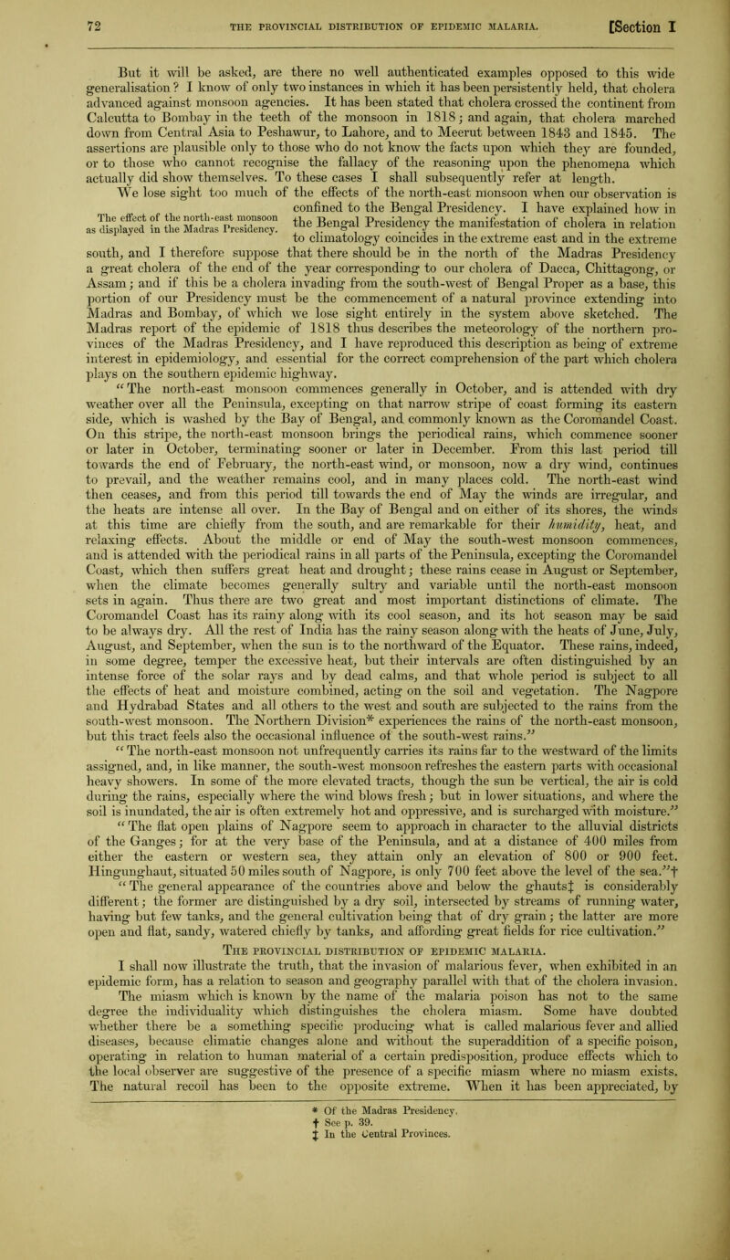 But it will be asked, are there no well authenticated examples opposed to this wide generalisation ? I know of only two instances in which it has been persistently held, that cholera advanced against monsoon agencies. It has been stated that cholera crossed the continent from Calcutta to Bombay in the teeth of the monsoon in 1818; and again, that cholera marched down from Central Asia to Peshawur, to Lahore, and to Meerut between 1843 and 1845. The assertions are plausible only to those who do not know the facts upon which they are founded, or to those who cannot recognise the fallacy of the reasoning upon the phenomena which actually did show themselves. To these cases I shall subsequently refer at length. We lose sight too much of the effects of the north-east monsoon when our observation is confined to the Bengal Presidency. I have explained how in the Bengal Presidency the manifestation of cholera in relation to climatology coincides in the extreme east and in the extreme south, and I therefore suppose that there should be in the north of the Madras Presidency The effect of the north-east monsoon as displayed in the Madras Presidency. a great cholera of the end of the year corresponding to our cholera of Dacca, Chittagong, or Assam; and if this be a cholera invading from the south-west of Bengal Proper as a base, this portion of our Presidency must be the commencement of a natural province extending into Madras and Bombay, of which we lose sight entirely in the system above sketched. The Madras report of the epidemic of 1818 thus describes the meteorology of the northern pro- vinces of the Madras Presidency, and I have reproduced this description as being of extreme interest in epidemiology, and essential for the correct comprehension of the part which cholera plays on the southern epidemic highway. “ The north-east monsoon commences generally in October, and is attended with dry weather over all the Peninsula, excepting on that narrow stripe of coast forming its eastern side, which is washed by the Bay of Bengal, and commonly known as the Coromandel Coast. On this stripe, the north-east monsoon brings the periodical rains, which commence sooner or later in October, terminating sooner or later in December. From this last period till towards the end of February, the north-east wind, or monsoon, now a dry wind, continues to prevail, and the weather remains cool, and in many places cold. The north-east wind then ceases, and from this period till towards the end of May the winds are irregular, and the heats are intense all over. In the Bay of Bengal and on either of its shores, the winds at this time are chiefly from the south, and are remarkable for their humidity, heat, and relaxing effects. About the middle or end of May the south-west monsoon commences, and is attended with the periodical rains in all parts of the Peninsula, excepting the Coromandel Coast, which then suffers great heat and drought; these rains cease in August or September, when the climate becomes generally sultry and variable until the north-east monsoon sets in again. Thus there are two great and most important distinctions of climate. The Coromandel Coast lias its rainy along with its cool season, and its hot season may be said to be always dry. All the rest of India has the rainy season along with the heats of June, July, August, and September, when the sun is to the northward of the Equator. These rains, indeed, in some degree, temper the excessive heat, but their intervals are often distinguished by an intense force of the solar rays and by dead calms, and that whole period is subject to all the effects of heat and moisture combined, acting on the soil and vegetation. The Nagpore and Hydrabad States and all others to the west and south are subjected to the rains from the south-west monsoon. The Northern Division* experiences the rains of the north-east monsoon, but this tract feels also the occasional influence of the south-west rains.” “ The north-east monsoon not unfrequently carries its rains far to the westward of the limits assigned, and, in like manner, the south-west monsoon refreshes the eastern parts with occasional heavy showers. In some of the more elevated tracts, though the sun be vertical, the air is cold during the rains, especially where the wind blows fresh; but in lower situations, and where the soil is inundated, the air is often extremely hot and oppressive, and is surcharged with moisture.” “ The flat open plains of Nagpore seem to approach in character to the alluvial districts of the Ganges; for at the very base of the Peninsula, and at a distance of 400 miles from either the eastern or western sea, they attain only an elevation of 800 or 900 feet. Hingungliaut, situated 50 miles south of Nagpore, is only 700 feet above the level of the sea.”f “ The general appearance of the countries above and below the ghautsJ is considerably different; the former are distinguished by a dry soil, intersected by streams of running water, having but few tanks, and the general cultivation being that of dry grain; the latter are more open and flat, sandy, watered chiefly by tanks, and affording great fields for rice cultivation.” The PROVINCIAL DISTRIBUTION OF EPIDEMIC MALARIA. I shall now illustrate the truth, that the invasion of malarious fever, when exhibited in an epidemic form, has a relation to season and geography parallel with that of the cholera invasion. The miasm which is known by the name of the malaria poison has not to the same degree the individuality which distinguishes the cholera miasm. Some have doubted whether there be a something specific producing what is called malarious fever and allied diseases, because climatic changes alone and without the superaddition of a specific poison, operating in relation to human material of a certain predisposition, produce effects which to the local observer are suggestive of the presence of a specific miasm where no miasm exists. The natural recoil has been to the opposite extreme. When it has been appreciated, by * Of the Madras Presidency, f See p. 39. j In the Central Provinces.