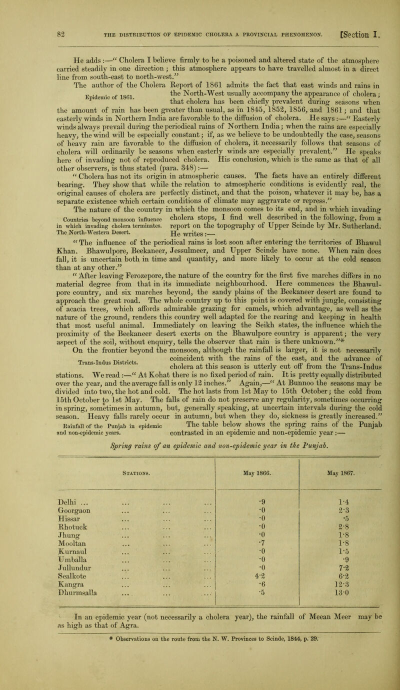 He adds :—“ Cholera I believe firmly to be a poisoned and altered state of the atmosphere carried steadily in one direction; this atmosphere appears to have travelled almost in a direct line from south-east to north-west.” The author of the Cholera Report of 1861 admits the fact that east winds and rains in the North-West usually accompany the appearance of cholera; that cholera has been chiefly prevalent during- seasons when Epidemic of 1861. the amount of rain has been greater than usual, as in 1845, 1852, 1856, and 1861; and that easterly winds in Northern India are favorable to the diffusion of cholera. He says Easterly winds always prevail during the periodical rains of Northern India; when the rains are especially heavy, the wind will be especially constant; if, as we believe to be undoubtedly the case, seasons of heavy rain are favorable to the diffusion of cholera, it necessarily follows that seasons of cholera will ordinarily be seasons when easterly winds are especially prevalent.” He speaks here of invading not of reproduced cholera. His conclusion, which is the same as that of all other observers, is thus stated (para. 348) :— “ Cholera has not its origin in atmospheric causes. The facts have an entirely different bearing. They show that while the relation to atmospheric conditions is evidently real, the original causes of cholera are perfectly distinct, and that the poison, whatever it may be, has a separate existence which certain conditions of climate may aggravate or repress.” The nature of the country in which the monsoon comes to its end, and in which invading Countries beyond monsoon influence choleia stops, I find well described in the following, from a in which invading cholera terminates, report on the topography of Upper Scinde by Mr. Sutherland. The North-Western Desert. JJe writes : “ The influence of the periodical rains is lost soon after entering the territories of Bhawul Khan. Bhawulpore, Beekaneer, Jessulmeer, and Upper Scinde have none. When rain does fall, it is uncertain both in time and quantity, and more likely to occur at the cold season than at any other.” “ After leaving Ferozepore, the nature of the country for the first five marches differs in no material degree from that in its immediate neighbourhood. Here commences the Bhawul- pore country, and six marches beyond, the sandy plains of the Beekaneer desert are found to approach the great road. The whole country up to this point is covered with jungle, consisting of acacia trees, which affords admirable grazing for camels, which advantage, as well as the nature of the ground, renders this country well adapted for the rearing and keeping in health that most useful animal. Immediately on leaving the Seikh states, the influence which the proximity of the Beekaneer desert exerts on the Bhawulpore country is apparent; the very aspect of the soil, without enquiry, tells the observer that rain is there unknown.”* On the frontier beyond the monsoon, although the rainfall is larger, it is not necessarily m T . , coincident with the rains of the east, and the advance of 1 rails-Indus Districts. , , . , m o Jim T i cholera at this season is utterly cut on trom the Trans-Indus stations. We read :—“ At Kohat there is no fixed period of rain. It is pretty equally distributed over the year, and the average fall is only 12 inches.” Again,—“ At Bunnoo the seasons may be divided into two, the hot and cold. The hot lasts from 1st May to 15th October; the cold from 15th October to 1st May. The falls of rain do not preserve any regularity, sometimes occurring in spring, sometimes in autumn, but, generally speaking, at uncertain intervals during the cold season. Heavy falls rarely occur in autumn, but when they do, sickness is greatly increased.” Rainfall of the Punjab in epidemic The table below shows the spring rains of the Punjab and non-epidemic years. contrasted in an epidemic and non-epidemic year:— Spring rains of an epidemic and non-epidemic year in the Punjab. Stations. May 1866. May 1867. Delhi ... •9 1-4 Goorgaon •o 2-3 Hissar ■0 •5 Rhotuck •o 2-8 Jhung •o 1-8 Mooltan ■7 1*8 Kurnaul •o 1-5 U mballa •o •9 Jullundur •o 7-2 Sealkote 4-2 6-2 Kangra •6 12-3 Dhurmsalla ... •5 130 In an epidemic year (not necessarily a cholera year), the rainfall of Meean Meer may be as high as that of Agra. * Observations on the route from the N. W. Provinces to Scinde, 1844, p. 29.