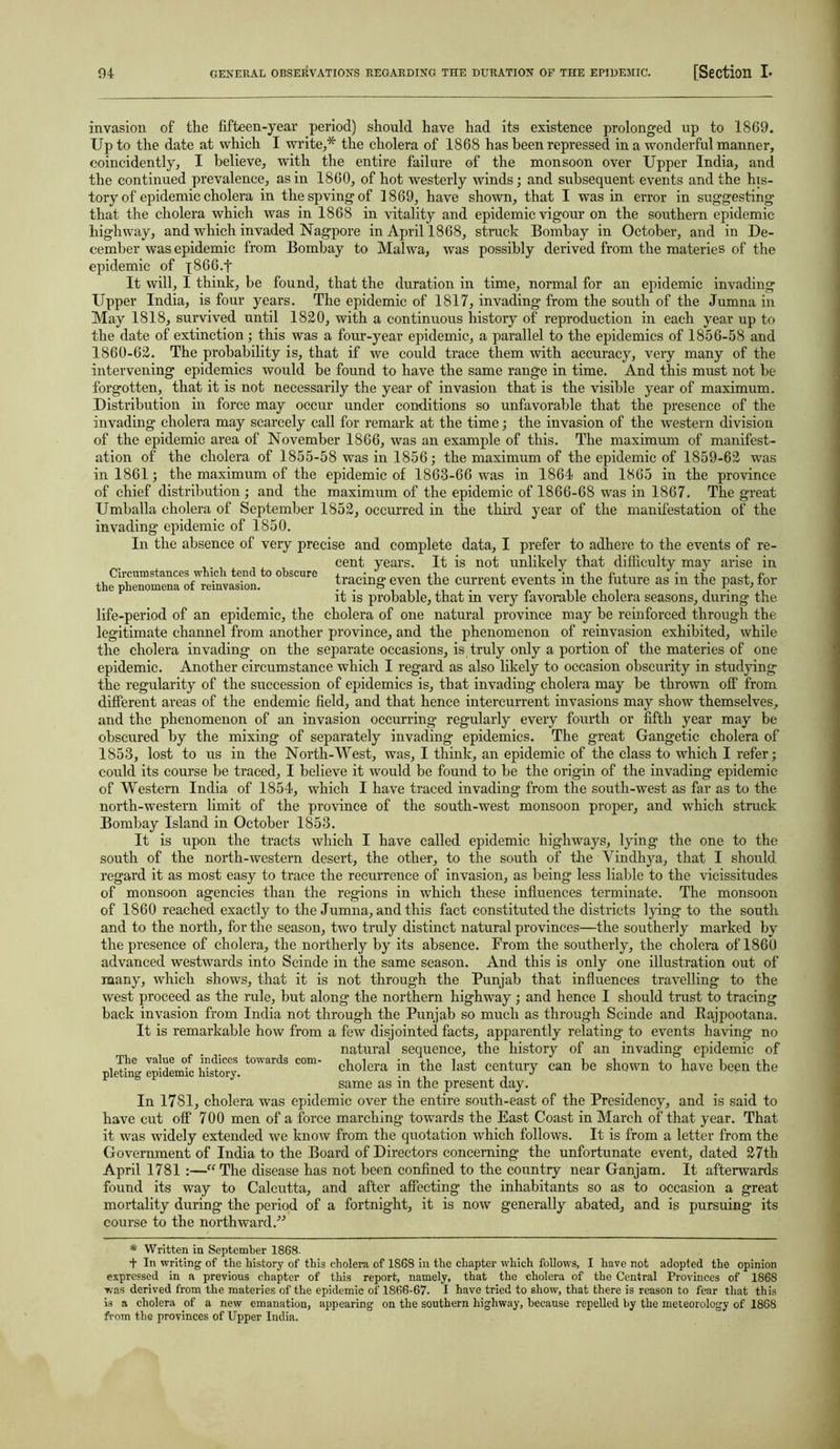 Circumstances which tend to obscure the phenomena of reinvasion. invasion of the fifteen-year period) should have had its existence prolonged up to 1869. Up to the date at which I write,* the cholera of 1868 has been repressed in a wonderful manner, coincidently, I believe, with the entire failure of the monsoon over Upper India, and the continued prevalence, as in 1860, of hot westerly winds; and subsequent events and the his- tory of epidemic cholera in thespvingof 1869, have shown, that I was in error in suggesting that the cholera which was in 1868 in vitality and epidemic vigour on the southern epidemic highway, and which invaded Nagpore in April 1868, struck Bombay in October, and in De- cember was epidemic from Bombay to Malwa, was possibly derived from the materies of the epidemic of q866.f It will, I think, be found, that the duration in time, normal for an epidemic invading Upper India, is four years. The epidemic of 1817, invading from the south of the Jumna in May 1818, survived until 1820, with a continuous history of reproduction in each year up to the date of extinction; this was a four-year epidemic, a parallel to the epidemics of 1856-58 and 1860-62. The probability is, that if we could trace them with accuracy, very many of the intervening epidemics would be found to have the same range in time. And this must not he forgotten, that it is not necessarily the year of invasion that is the visible year of maximum. Distribution in force may occur under conditions so unfavorable that the presence of the invading cholera may scarcely call for remark at the time; the invasion of the western division of the epidemic area of November 1866, was an example of this. The maximum of manifest- ation of the cholera of 1855-58 was in 1856; the maximum of the epidemic of 1859-62 was in 1861; the maximum of the epidemic of 1863-66 was in 1864 and 1865 in the province of chief distribution ; and the maximum of the epidemic of 1866-68 was in 1867. The great Umballa cholera of September 1852, occurred in the third year of the manifestation of the invading epidemic of 1850. In the absence of very precise and complete data, I prefer to adhere to the events of re- cent years. It is not unlikely that difficulty may arise in tracing even the current events in the future as in the past, for it is probable, that in very favorable cholera seasons, during the life-period of an epidemic, the cholera of one natural province may be reinforced through the legitimate channel from another province, and the phenomenon of reinvasion exhibited, while the cholera invading on the separate occasions, is truly only a portion of the materies of one epidemic. Another circumstance which I regard as also likely to occasion obscurity in studying the regularity of the succession of epidemics is, that invading cholera may he thrown off from different areas of the endemic field, and that hence intercurrent invasions may show themselves, and the phenomenon of an invasion occurring' regularly every fourth or fifth year may be obscured by the mixing of separately invading epidemics. The great Gangetic cholera of 1853, lost to us in the North-West, was, I think, an epidemic of the class to which I refer; could its course be traced, I believe it would be found to be the origin of the invading epidemic of Western India of 1854, which I have traced invading from the south-west as far as to the north-western limit of the province of the south-west monsoon proper, and which struck Bombay Island in October 1853. It is upon the tracts which I have called epidemic highways, lying the one to the south of the north-western desert, the other, to the south of the Yindhya, that I should regard it as most easy to trace the recurrence of invasion, as being less liable to the vicissitudes of monsoon agencies than the regions in which these influences terminate. The monsoon of 1860 reached exactly to the Jumna, and this fact constituted the districts lying to the south and to the north, for the season, two truly distinct natural provinces—the southerly marked by the presence of cholera, the northerly by its absence. From the southerly, the cholera of 1860 advanced westwards into Scinde in the same season. And this is only one illustration out of many, which shows, that it is not through the Punjab that influences travelling to the west proceed as the rule, but along the northern highway ; and hence I should trust to tracing back invasion from India not through the Punjab so much as through Scinde and Rajpootana. It is remarkable how from a few disjointed facts, apparently relating to events having no natural sequence, the history of an invading epidemic of cholera in the last century can be shown to have been the same as in the present day. In 1781, cholera was epidemic over the entire south-east of the Presidency, and is said to have cut off 700 men of a force marching towards the East Coast in March of that year. That it was widely extended we know from the quotation which follows. It is from a letter from the Government of India to the Board of Directors concerning the unfortunate event, dated 27th April 1781 :—“ The disease has not been confined to the country near Ganjam. It afterwards found its way to Calcutta, and after affecting the inhabitants so as to occasion a great mortality during the period of a fortnight, it is now generally abated, and is pursuing its course to the northward.” The value of indices towards com- pleting epidemic history. * Written in September 1868- + In writing of the history of this cholera of 1868 in the chapter which follows, I have not adopted the opinion expressed in a previous chapter of this report, namely, that the cholera of the Central Provinces of 186S was derived from the materies of the epidemic of 1866-67. I have tried to show, that there is reason to fear that this is a cholera of a new emanation, appearing on the southern highway, because repelled by the meteorology of 1868 from the provinces of Upper India.