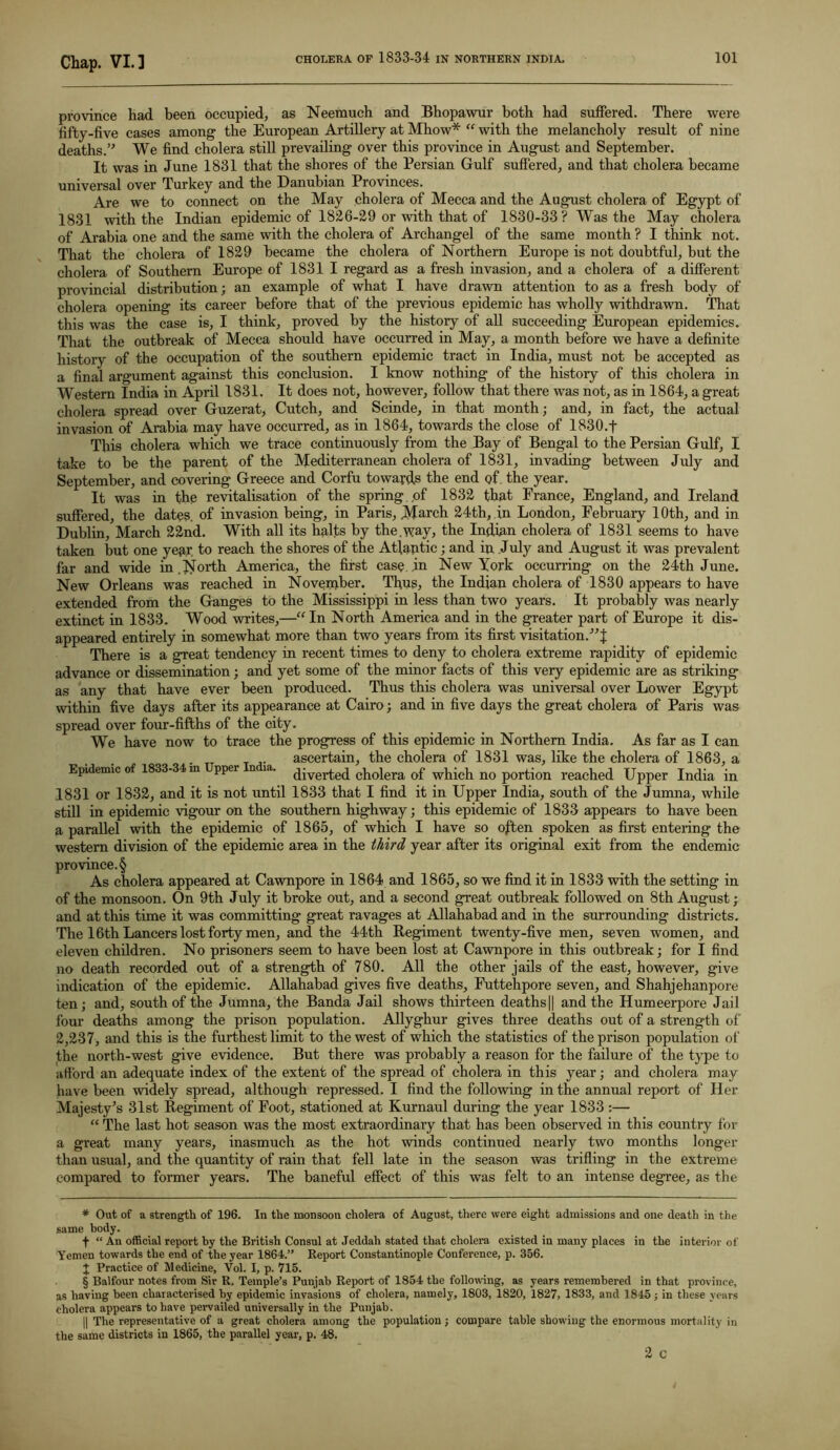 province had been occupied, as Neemuch and Bhopawur both had suffered. There were fifty-five cases among the European Artillery at Mhow* “ with the melancholy result of nine deaths.” We find cholera still prevailing over this province in August and September. It was in June 1831 that the shores of the Persian Gulf suffered, and that cholera became universal over Turkey and the Danuhian Provinces. Are we to connect on the May cholera of Mecca and the August cholera of Egypt of 1831 with the Indian epidemic of 1826-29 or with that of 1830-33? Was the May cholera of Arabia one and the same with the cholera of Archangel of the same month ? I think not. That the cholera of 1829 became the cholera of Northern Europe is not doubtful, but the cholera of Southern Europe of 1831 I regard as a fresh invasion, and a cholera of a different provincial distribution; an example of what I have drawn attention to as a fresh body of cholera opening its career before that of the previous epidemic has wholly withdrawn. That this was the case is, I think, proved by the history of all succeeding European epidemics. That the outbreak of Mecca should have occurred in May, a month before we have a definite history of the occupation of the southern epidemic tract in India, must not be accepted as a final argument against this conclusion. I know nothing of the histoiy of this cholera in Western India in April 1831. It does not, however, follow that there was not, as in 1864, a great cholera spread over Guzerat, Cutch, and Scinde, in that month; and, in fact, the actual invasion of Arabia may have occurred, as in 1864, towards the close of 1830.f This cholera which we trace continuously from the Bay of Bengal to the Persian Gulf, I take to he the parent of the Mediterranean cholera of 1831, invading between July and September, and covering Greece and Corfu towards the end of the year. It was in the revitalisation of the spring ,of 1832 that France, England, and Ireland suffered, the dates, of invasion being, in Paris, March 24th, in London, February 10th, and in Dublin, March 22nd. With all its halts by the.way, the Indkm cholera of 1831 seems to have taken but one year to reach the shores of the Atlantic; and in July and August it was prevalent far and wide in .North America, the first case .in New York occurring on the 24th June. New Orleans was reached in November. Thus, the Indian cholera of 1830 appears to have extended from the Ganges to the Mississippi in less than two years. It probably was nearly extinct in 1833. Wood writes,—“ In North America and in the greater part of Europe it dis- appeared entirely in somewhat more than two years from its first visitation.”! There is a great tendency in recent times to deny to cholera extreme rapidity of epidemic advance or dissemination; and yet some of the minor facts of this very epidemic are as striking as any that have ever been produced. Thus this cholera was universal over Lower Egypt within five days after its appearance at Cairo; and in five days the great cholera of Paris was spread over four-fifths of the city. We have now to trace the progress of this epidemic in Northern India. As far as I can ascertain, the cholera of 1831 was, like the cholera of 1863, a Epidemic of 1833-34 m pper n la. Averted cholera of which no portion reached Upper India in 1831 or 1832, and it is not until 1833 that I find it in Upper India, south of the Jumna, while still in epidemic vigour on the southern highway; this epidemic of 1833 appears to have been a parallel with the epidemic of 1865, of which I have so often spoken as first entering the western division of the epidemic area in the third year after its original exit from the endemic province. § As cholera appeared at Cawnpore in 1864 and 1865, so we find it in 1833 with the setting in of the monsoon. On 9th July it broke out, and a second great outbreak followed on 8th August; and at this time it was committing great ravages at Allahabad and in the surrounding districts. The 16th Lancers lost forty men, and the 44th Regiment twenty-five men, seven women, and eleven children. No prisoners seem to have been lost at Cawnpore in this outbreak; for I find no death recorded out of a strength of 780. All the other jails of the east, however, give indication of the epidemic. Allahabad gives five deaths, Futtehpore seven, and Shahjehanpore ten; and, south of the Jumna, the Banda Jail shows thirteen deaths || and the Humeerpore Jail four deaths among the prison population. Allyghur gives three deaths out of a strength of 2,237, and this is the furthest limit to the west of which the statistics of the prison population of the north-west give evidence. But there was probably a reason for the failure of the type to afford an adequate index of the extent of the spread of cholera in this year; and cholera may have been widely spread, although repressed. I find the following in the annual report of Her Majesty’s 31st Regiment of Foot, stationed at Kurnaul during the year 1833 :— “ The last hot season was the most extraordinary that has been observed in this country for a great many years, inasmuch as the hot winds continued nearly two months longer than usual, and the quantity of rain that fell late in the season was trifling in the extreme compared to former years. The baneful effect of this was felt to an intense degree, as the * Out of a strength of 196. In the monsoon cholera of August, there were eight admissions and one death in the same body. f “ An official report by the British Consul at Jeddah stated that cholera existed in many places in the interior of Yemen towards the end of the year 1864.” Report Constantinople Conference, p. 356. + Practice of Medicine, Vol. I, p. 715. § Balfour notes from Sir R. Temple’s Punjab Report of 1854 the following, as years remembered in that province, as having been characterised by epidemic invasions of cholera, namely, 1803, 1820, 1827, 1833, and 1845; in these years cholera appears to have pervaded universally in the Punjab. || The representative of a great cholera among the population ; compare table showing the enormous mortality in the same districts in 1865, the parallel year, p. 48.