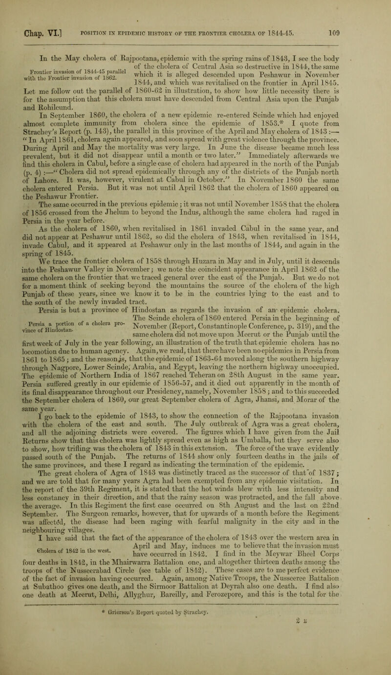 In the May cholera of Rajpootana, epidemic with the spring rains of 1843, I see the body of the cholera of Central Asia so destructive in 1844, the same ??ich it is alleged descended upon Peshawur in November 1844, and which was revitalised on the frontier m April 1845. Let me follow out the parallel of 1860-62 in illustration, to show how little necessity there is for the assumption that this cholera must have descended from Central Asia upon the Punjab and Rohilcund. In September 1860, the cholera of a new epidemic re-entered Scinde which had enjoyed almost complete immunity from cholera since the epidemic of 1853.* I quote from Strachey's Report (p. 143), the parallel in this province of the April and May cholera of 1843 :—• “ In April 1861, cholera again appeared, and soon spread with great violence through the province. During April and May the mortality was very large. In June the disease became much less prevalent, but it did not disappear until a month or two later.” Immediately afterwards we find this cholera in Cabul, before a single case of cholera had appeared in the north of the Punjab (p. 4) ;—“ Cholera did not spread epidemically through any of the districts of the Punjab north of Lahore. It was, however, virulent at Cabul in October.” In November 1860 the same cholera entered Persia. But it was not until April 1862 that the cholera of 1860 appeared on the Peshawur Frontier. The same occurred in the previous epidemic; it was not until November 1858 that the cholera of 1856 crossed from the Jlielum to beyond the Indus, although the same cholera had raged in Persia in the year before. As the cholera of 1860, when revitalised in 1861 invaded Cabul in the same year, and did not appear at Peshawur until 1862, so did the cholera of 1843, when revitalised in 1844, invade Cabul, and it appeared at Peshawur only in the last months of 1844, and again in the spring of 1845. We trace the frontier cholera of 1858 through Huzara in May and in July, until it descends into the Peshawur Valley in November; we note the coincident appearance in April 1862 of the same cholera on the frontier that we traced general over the east of the Punjab. But we do not for a moment think of seeking beyond the mountains the source of the cholera of the high Punjab of these years, since we know it to be in the countries lying to the east and to the south of the newly invaded tract. Persia is but a province of Hindostan as regards the invasion of an- epidemic cholera. The Scinde cholera of 1860 entered Persia in the beginning of Persia a portion of a cholera pio- November (Report, Constantinople Conference, p. 319), and the same cholera did not move upon Meerut or the Punjab until the first week of July in the year following, an illustration of the truth that epidemic cholera has no locomotion due to human agency. Again, we read, that there have been no epidemics in Persia from 1S61 to 1865 ; and the reason js, that the epidemic of 1863-64 moved along the southern highway through Nagpore, Lower Scinde, Arabia, and Egypt, leaving the northern highway unoccupied. The epidemic of Northern India of 1867 reached Teheran on 28th August in the same year. Persia suffered greatly in our epidemic of 1856-57, and it died out apparently in the month of its final disappearance throughout our Presidency, namely, November 1858; and to this succeeded the September cholera of 1860, our great September cholera of Agra, Jhansi, and Morar of the same year. I go back to the epidemic of 1843, to show the connection of the Rajpootana invasion with the cholera of the east and south. The July outbreak of Agra was a great cholera, and all the adjoining districts were covered. The figures which I have given from the Jail Returns show that this cholera was lightly spread even as high as Umballa, but they serve also to show, how trifling was the cholera of 1843 in this extension. The force of the wave evidently passed south of the Punjab. The returns of 1844 show only fourteen deaths in the jails of the same provinces, and these I regard as indicating the termination of the epidemic. The great cholera of Agra of 1843 was distinctly traced as the successor of that'of 1837; and we are told that for many years Agra had been exempted from any epidemic visitation. In the report of the 39tli Regiment, it is stated that the hot -winds blew with less intensity and less constancy in their direction, and that the rainy season was protracted, and the fall above the average. In this Regiment the first case occurred on 8th August and the last on 22nd September. The Surgeon remarks, however, that for upwards of a month before the Regiment was affected, the disease had been raging with fearful malignity in the city and in the neighbouring villages. I have said that the fact of the appearance of the cholera of 1843 over the western area in April and May, induces me to believe that the invasion must have occurred in 1842. I find in the Meywar Bheel Corps four deaths in 1842, in the Mhairwarra Battalion one, and altogether thirteen deaths among the troops of the Nusseerabad Circle (see table of 1842). These cases are to me perfect evidence of the fact of invasion having occurred. Again, among Native Troops, the Nusseeree Battalion at Subathoo gives one death, and the Sirmoor Battalion at Deyrah also one death. I find also one death at Meerut, Delhi, Allyghur, Bareilly, and Ferozepore, and this is the total for the Cholera of 1842 in the west. * Grierson’s Keport quoted by gtrachey.