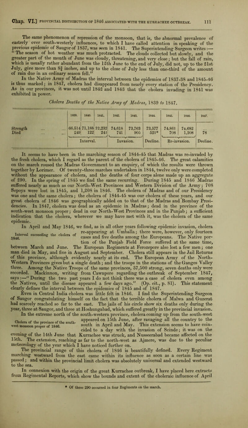 The same phenomenon of repression of the monsoon, that is, the abnormal prevalence of easterly over south-westerly influences, to which I have called attention in speaking of the previous epidemic of Saugorof 1837, was seen in 1841. The Superintending Surgeon writes :— “ The season of hot weather was much protracted. The clouds collected but slowly, and the greater part of the month of June was cloudy, threatening, and very close; but the fall of rain, which is usually rather abundant from the 12th June to the end of July, did not, up to the 21st July> give more than 8f inches, and up to the close of July less than one-third of the amount of rain due in an ordinary season fell.” In the Native Army of Madras the interval between the epidemics of 1837-38 and 1845-46 is thus marked; in 1847, cholera had disappeared from nearly every station of the Presidency. As in our provinces, it was not until 1842 and 1843 that the cholera invading in 1841 was exhibited in power. Cholera Deaths of the Native Army of Madras, 1839 to 1S47. 1839. 1840. 1841. 1842. 1843. 1844. 1845. 1846. 1847. Strength 66,514 71,188 72,232 74,618 73,763 73,577 74,861 74.682 Died 249 122 241 j 741 k 905 521* 708 1,208 j 78 Interval. Invasion. Decline. Re-invasion. Decline. Interval succeeding tlie cholera of 1846. It seems to have been in the marching season of 1844-45 that Madras was re-invaded by the fresh cholera, which I regard as the parent of the cholera of 1845-46. The great calamities on the march roused the Madras Government to an enquiry, of which the results were thrown together by Lorimer. Of twenty-three marches undertaken in 1844, twelve only were completed without the appearance of cholera, and the deaths of four corps alone made up an aggregate of 290. In the spring of 1845 we find the same recurring. During 1845 and 1846 Madras suffered nearly as much as our North-West Provinces and Western Division of the Army; 708 Sepoys were lost in 1845, and 1,208 in 1846. The cholera of Madras and of our Presidency was one and the same cholera; the cholera of 1844-45 was our cholera of these years, and our great cholera of 1846 was geographically added on to that of the Madras and Bombay Presi- dencies. In 1847, cholera was dead as an epidemic in Madras; dead in the province of the south-west monsoon proper; dead in our North-West Provinces and in the Punjab; a sufficient indication that the cholera, wherever we may have met with it, was the cholera of the same epidemic. In April and May 1846, we find, as in all other years following epidemic invasion, cholera re-appearing at Umballa; there were, however, only fourteen cases and five deaths among the Europeans. The Native por- tion of the Punjab Field Force suffered at the same time, between March and June. The European Regiments at Ferozepore also lost a few men; one man died in May, and five in August and September. Cholera still appears in the Jail Returns of this province, although evidently nearly at its end. The European Army of the North- Western Provinces gives but a single death; and the troops in the stations of the Ganges Valley three. Among the Native Troops of the same provinces, 37,500 strong, seven deaths only were recorded. Mackinnon, writing from Cawnpore regarding the outbreak of September 1847, says:—“ During the two past years I do not think there was a case of cholera even among the Natives, until the disease appeared a few days ago.” (Op. cit., p. 81). This statement clearly defines the interval between the epidemics of 1845 and of 1847. Even in Central India cholera was little felt in 1846. I find the Superintending Surgeon of Saugor congratulating himself on the fact that the terrible cholera of Malwa and Guzerat had scarcely reached so far to the east. The jails of his circle show six deaths only during the year, three at Saugor, and three at Hoshungabad, which suffered greatly in the provincial invasion. In the extreme north of the south-western province, cholera coming up from the south-west appeared on 15th June, after ravaging all the country to the south in April and May. This extension seems to have coin- cided to a day with the invasion of Scinde; it was on the evening of the 14th June that Kurrachee was struck, and Nusseerabad became affected on the 15th. The extension, reaching as far to the north-west as Ajmere, was due to the peculiar meteorology of the year which I have noticed further on. The provincial range of this cholera of 1846 is beautifully defined. Every Regiment marching westward from the east came within its influence as soon as a certain line was passed; and within the provincial limit cholera was absolutely universal and extended westward to the sea. In connexion with the origin of the great Kurrachee outbreak, I have placed here extracts from Regimental Reports, which show the bounds and extent of the choleraic influence of April Cholera of the province of the south- west monsoon proper of 1846. * Of these 290 occurred in four Regiments on the march.