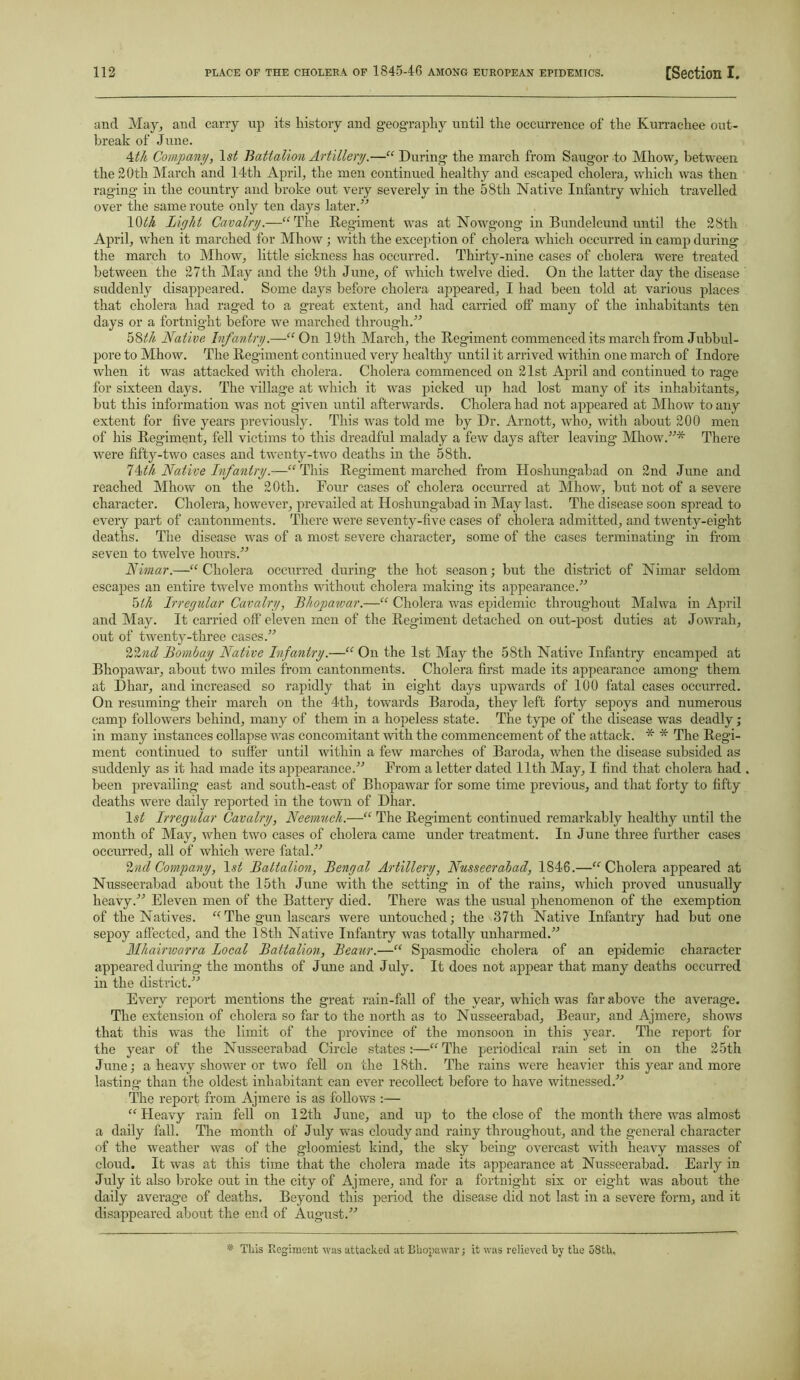 and May, and carry up its history and geography until the occurrence of the Kurrachee out- break of June. 4th Company, \st Battalion Artillery.—“ During the march from Saugor to Mhow, between the 20th March and 14th April, the men continued healthy and escaped cholera, which was then rag’ing in the country and broke out very severely in the 58th Native Infantry which travelled over the same route only ten days later.” 10th Light Cavalry.—“The Regiment was at Nowgong in Bundelcund until the 28th April, when it marched for Mhow; with the exception of cholera which occurred in camp during the march to Mhow, little sickness has occurred. Thirty-nine cases of cholera were treated between the 27th May and the 9th June, of which twelve died. On the latter day the disease suddenly disappeared. Some days before cholera appeared, I had been told at various places that cholera had raged to a great extent, and had carried olf many of the inhabitants ten days or a fortnight before we marched through/'’ 58 th Native Infantry.—“On 19th March, the Regiment commenced its march from Jubbul- pore to Mhow. The Regiment continued very healthy until it arrived within one march of Indore when it was attacked with cholera. Cholera commenced on 21st April and continued to rage for sixteen days. The village at which it was picked up had lost many of its inhabitants, but this information was not given until afterwards. Cholera had not appeared at Mhow to any extent for five years previously. This was told me by Dr. Arnott, who, with about 200 men of his Regiment, fell victims to this dreadful malady a few days after leaving Mhow.”* There were fifty-two cases and twenty-two deaths in the 58th. l^th Native Infantry.—“This Regiment marched from Hoshungabad on 2nd June and reached Mhow on the 20th. Four cases of cholera occurred at Mhow, hut not of a severe character. Cholera, however, prevailed at Hoshungabad in May last. The disease soon spread to every part of cantonments. There were seventy-five cases of cholera admitted, and twenty-eight deaths. The disease was of a most severe character, some of the cases terminating in from seven to twelve hours.” Nimar.—“Cholera occurred during the hot season; but the district of Nimar seldom escapes an entire twelve months without cholera making its appearance.” 5th Irregular Cavalry, Bhopawar.—“ Cholera was epidemic throughout Malwa in April and May. It carried off eleven men of the Regiment detached on out-post duties at Jowrah, out of twenty-three cases.” 22?id Bombay Native Infantry.—“ On the 1st May the 58th Native Infantry encamped at Bhopawar, about two miles from cantonments. Cholera first made its appearance among them at Dhar, and increased so rapidly that in eight days upwards of 100 fatal cases occurred. On resuming* their march on the 4<tli, towards Baroda, they left forty sepoys and numerous camp followers behind, many of them in a hopeless state. The type of the disease was deadly; in many instances collapse was concomitant with the commencement of the attack. * * The Regi- ment continued to suffer until within a few marches of Baroda, when the disease subsided as suddenly as it had made its appearance.” From a letter dated 11th May, I find that cholera had been prevailing east and south-east of Bhopawar for some time previous, and that forty to fifty deaths were daily reported in the town of Dhar. 1st Irregular Cavalry, Neemuch.—“ The Regiment continued remarkably healthy until the month of May, when two cases of cholera came under treatment. In June three further cases occurred, all of which were fatal.” 2 nd Company, 1st Battalion, Bengal Artillery, Nusseerabad, 1846.—“Cholera appeared at Nusseerabad about the 15th June with the setting in of the rains, which proved unusually heavy/'’ Eleven men of the Battery died. There was the usual phenomenon of the exemption of the Natives. “The gun lascars were untouched; the 37th Native Infantry had hut one sepoy affected, and the 18th Native Infantry was totally unharmed.” Mhainvarra Local Battalion, Beaur.—“ Spasmodic cholera of an epidemic character appeared during the months of June and July. It does not appear that many deaths occurred in the district.” Every report mentions the great rain-fall of the year, which was far above the average. The extension of cholera so far to the north as to Nusseerabad, Beaur, and Ajmere, shows that this was the limit of the province of the monsoon in this year. The report for the year of the Nusseerabad Circle states:—“The periodical rain set in on the 25th June; a heavy shower or two fell on the 18th. The rains were heavier this year and more lasting than the oldest inhabitant can ever recollect before to have witnessed.” The report from Ajmere is as follows :— “Heavy rain fell on 12th June, and up to the close of the month there was almost a daily fall. The month of July was cloudy and rainy throughout, and the general character of the weather was of the gloomiest kind, the sky being overcast with heavy masses of cloud. It was at this time that the cholera made its appearance at Nusseerabad. Early in July it also broke out in the city of Ajmere, and for a fortnight six or eight was about the daily average of deaths. Beyond this period the disease did not last in a severe form, and it disappeared about the end of August.” * This Xtcgiment was attacked at Bhopawar; it was relieved by the 58th,