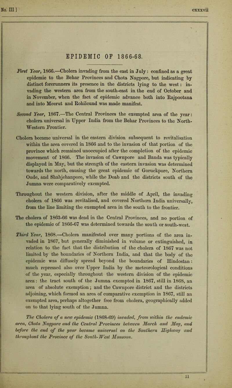 'I / EPIDEMIC OF 1 866-68. First Year, 1866.—Cholera invading from the east in July : confined as a great epidemic to the Behar Provinces and Chota Nagpore, but indicating by distinct forerunners its presence in the districts lying to the west: in- vading the western area from the south-east in the end of October and in November, when the fact of epidemic advance both into Rajpootana and into Meerut and Rohilcund was made manifest. Second Year, 1867.—The Central Provinces the exempted area of the year: cholera universal in Upper India from the Behar Provinces to the North- Western Prontier. Cholera became universal in the eastern division subsequent to revitalisation within the area covered in 1866 and to the invasion of that portion of the province which remained unoccupied after the completion of the epidemic movement of 1866. The invasion of Cawnpore and Banda was typically displayed in May, but the strength of the eastern invasion was determined towards the north, causing the great epidemic of Goruckpore, Northern Oude, and Shahjehanpore, while the Doab and the districts south of the Jumna were comparatively exempted. Throughout the western division, after the middle of April, the invading cholera of 1866 was revitalised, and covered Northern India universally, from the line limiting the exempted area in the south to the frontier. The cholera of 1863-66 was dead in the Central Provinces, and no portion of the epidemic of 1866-67 was determined towards the south or south-west. Third Year, 1868.—Cholera manifested over many portions of the area in- vaded in 1867, but generally diminished in volume or extinguished, in relation to the fact that the distribution of the cholera of 1867 was not limited by the boundaries of Northern India, and that the body of the epidemic was diffusely spread beyond the boundaries of Hindostan: much repressed also over Upper India by the meteorological conditions of the year, especially throughout the western division of the epidemic area: the tract south of the Jumna exempted in 1867, still in 1868, an area of absolute exemption; and the Cawnpore district and the districts adjoining, which formed an area of comparative exemption in 1867, still an exempted area, perhaps altogether free from cholera, geographically added on to that lying south of the Jumna. The Cholera of a new epidemic (1868-69) invaded, from within the endemic area, Chota Nagpore and the Central Provinces between March and May, and before the end of the year became universal on the Southern Highway and throughout the Province of the South- West Monsoon. 31