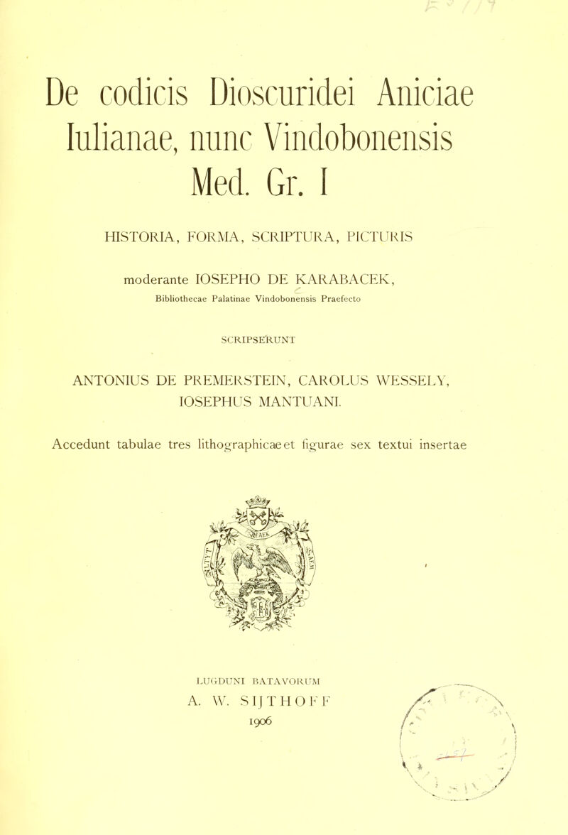 De codicis Dioscuridei Aniciae lulianae, nunc Vindobonensis Med. Gr. I HISTORIA, FORMA, SCRIPTURA, PICTURIS moderante lOSEPHO DE KARABACER, Bibliothecae Palatinae Vindobonensis Praefecto SCRIPSERUNT ANTONIUS DE PREMERSTEIN, CAROLUS WESSELY, lOSEPHUS MANTUANI. Accedunt tabulae tres litho^raphicaeet figurae sex textui insertae LUCDUNI BATAVORUM A. W. SIJTHOEF 1906 It - j /