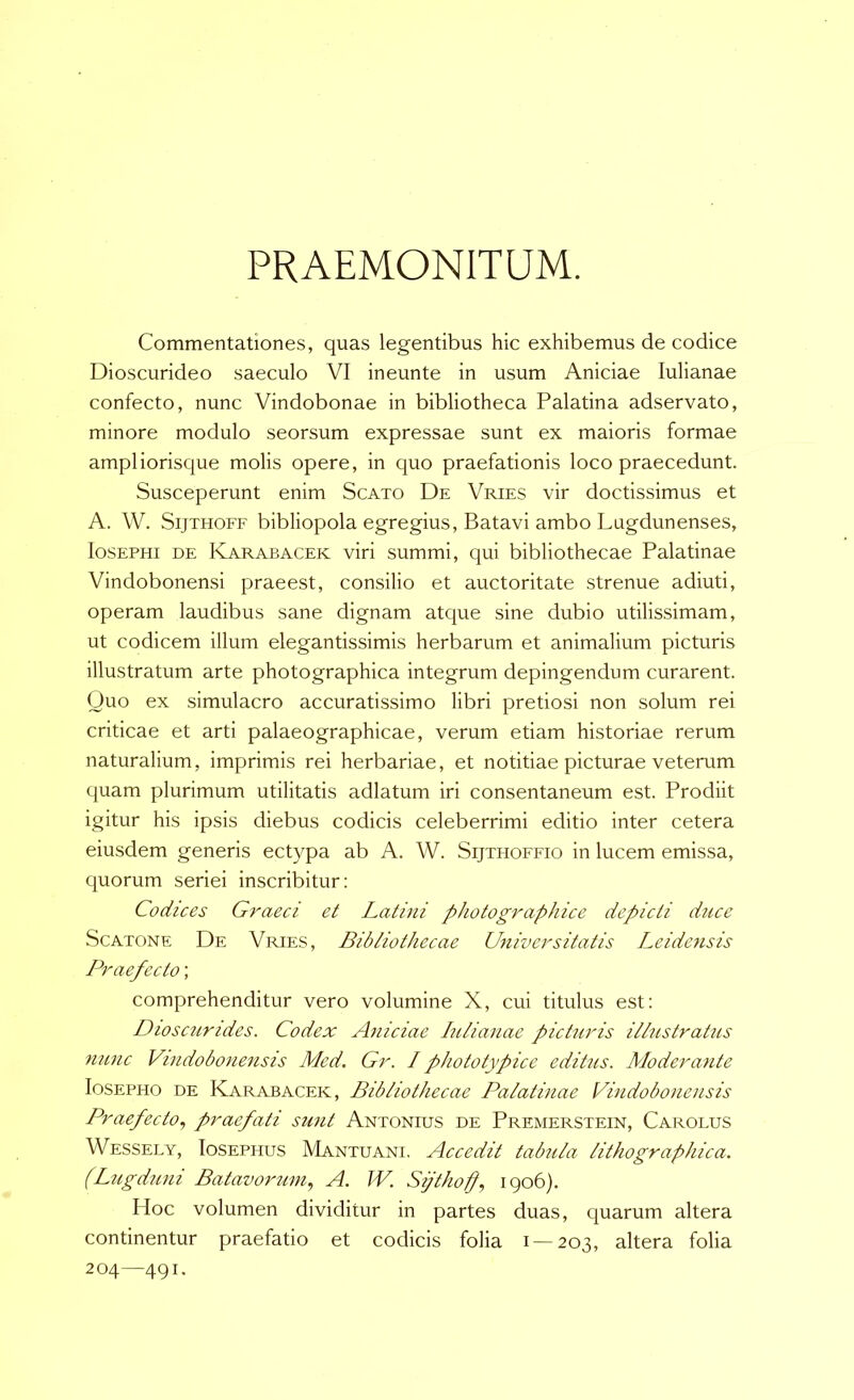 PRAEMONITUM. Commentationes, quas legentibus hic exhibemus de codice Dioscurideo saeculo VI ineunte in usum Aniciae lulianae confecto, nunc Vindobonae in bibliotheca Palatina adservato, minore modulo seorsum expressae sunt ex maioris formae ampliorisque molis opere, in quo praefationis loco praecedunt. Susceperunt enim Scato De Vries vir doctissimus et A. W. SijTHOFF bibliopola egregius, Batavi ambo Lugdunenses, losEPHi DE Karabacek viri summi, qui bibliothecae Palatinae Vindobonensi praeest, consilio et auctoritate strenue adiuti, operam laudibus sane dignam atque sine dubio utilissimam, ut codicem illum elegantissimis herbarum et animalium picturis illustratum arte photographica integrum depingendum curarent. Quo ex simulacro accuratissimo libri pretiosi non solum rei criticae et arti palaeographicae, verum etiam historiae rerum naturalium, imprimis rei herbariae, et notitiae picturae veterum quam plurimum utilitatis adlatum iri consentaneum est. Prodiit igitur his ipsis diebus codicis celeberrimi editio inter cetera eiusdem generis ectypa ab A. W. Sijthoffio in lucem emissa, quorum seriei inscribitur: Codices Graeci et Latini photographice depicti duce ScATONF De Vries, Bibliothecae Universitatis Le i dens is Praefecto; comprehenditur vero volumine X, cui titulus est: Dioscurides. Codex Aniciae lulianae picturis illustratus nunc Vindobonensis Med. Gr. I phototypice editus. Moderante losEPHO DE Karabacek, Bibliothecae Palatinae Vindobonensis Praefecto., praefati sunt Antonius de Premerstein, Carolus Wessely, Iosephus Mantuani. Accedit tabula lithographica. (Lugduni Batavorum., A. W. Si/thoff, 1906). Hoc volumen dividitur in partes duas, quarum altera continentur praefatio et codicis folia 1 — 203, altera folia 204—491.