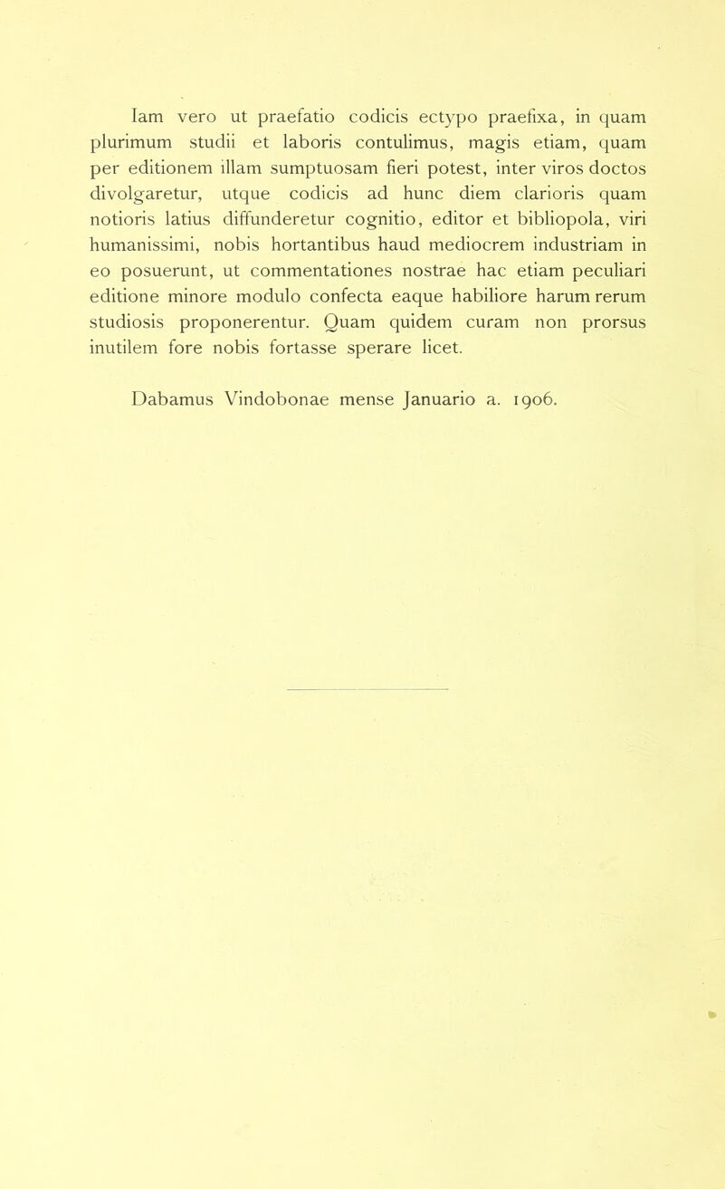 lam vero ut praefatio codicis ectypo praefixa, in quam plurimum studii et laboris contulimus, magis etiam, quam per editionem illam sumptuosam fieri potest, inter viros doctos divolgaretur, utque codicis ad hunc diem clarioris quam notioris latius diffunderetur cognitio, editor et bibliopola, viri humanissimi, nobis hortantibus haud mediocrem industriam in eo posuerunt, ut commentationes nostrae hac etiam peculiari editione minore modulo confecta eaque habiliore harum rerum studiosis proponerentur. Quam quidem curam non prorsus inutilem fore nobis fortasse sperare licet. Dabamus Vindobonae mense Januario a. 1906.