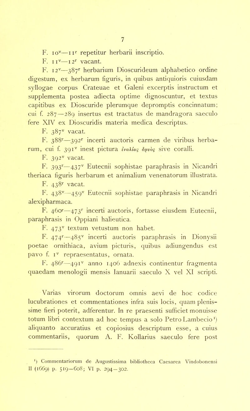 F. 10^—II' repetitur herbarii inscriptio. F. II''—12^ vacant. F. 12''—387'’ herbarium Dioscurideum alphabetico ordine digestum, ex herbarum figuris, in quibus antiquioris cuiusdam syllogae corpus Crateuae et Galeni excerptis instructum et supplementa postea adiecta optime dignoscuntur, et textus capitibus ex Dioscuride plerumque depromptis concinnatum; cui f. 287 — 289 insertus est tractatus de mandragora saeculo fere XIV ex Dioscuridis materia medica descriptus. F. 387'' vacat. F. 388''—392'' incerti auctoris carmen de viribus herba- rum, cui f 391'' inest pictura ivaXiag d^vog sive coralii. F. 392'' vacat. f - 393'^—437' Eutecnii sophistae paraphrasis in Nicandri theriaca figuris herbarum et animalium venenatorum illustrata. F. 438' vacat. F. 438''—459'' Eutecnii sophistae paraphrasis in Nicandri alexipharmaca. F. 460'’—473'’ incerti auctoris, fortasse eiusdem Eutecnii, paraphrasis in Oppiani halieutica, F. 473'' textum vetustum non habet. F. 474'—485'' incerti auctoris paraphrasis in Dionysii poetae ornithiaca, avium picturis, quibus adiungendus est pavo f I'' repraesentatus, ornata. F. 486''—491'' anno 1406 adnexis continentur fragmenta quaedam menologii mensis lanuarii saeculo X vel XI scripti. Varias virorum doctorum omnis aevi de hoc codice lucubrationes et commentationes infra suis locis, quam plenis- sime fieri poterit, adferentur. In re praesenti sufficiet monuisse totum libri contextum ad hoc tempus a solo Petro Lambecio') aliquanto accuratius et copiosius descriptum esse, a cuius commentariis, quorum A. F. Kollarius saeculo fere post ') Commentariorum de Augustissima bibliotheca Caesarea Vindobonensi II (1669) p. 519 — 608; VI p. 294 — 302.