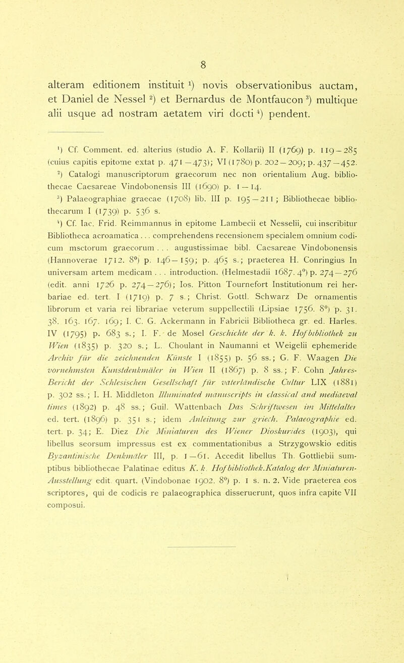 alteram editionem instituit novis observationibus auctam, et Daniel de Nessei et Bernardus de Montfaucon multique alii usque ad nostram aetatem viri docti '*) pendent. ') Cf. Comment. ed. alterius (studio A. F. Kollarii) II (1769) p. 119 — 285 (cuius capitis epitome extat p, 471—473); VI(l78o)p. 202 — 209; p. 437 —452. '^) Catalogi manuscriptorum graecorum nec non orientalium Aug. biblio- thecae Caesareae Vindobonensis III (169O) p. I —14. •*) Palaeographiae graecae {1708) lib. III p. 195 —2II; Bibliothecae biblio- thecarum I (1739) p. 536 S- '') Cf. lac. Frid. Reimmannus in epitome Lambecii et Nesselii, cui inscribitur Bibliotheca acroamatica ... comprehendens recensionem specialem omnium codi- cum msctorum graecorum . , . augustissimae bibi. Caesareae Vindobonensis (Hannoverae 1712. 8®) p. 146—159; p. 465 s.; praeterea H. Conringius In universam artem medicam . . . introduction. (Helmestadii 1687. 4®) p. 274 —276 (edit, anni 1726 p. 274 —276); los. Pitton Tournefort Institutionum rei her- bariae ed. tert. I (1719) p. 7 s.; Christ. Gottl. Schwarz De ornamentis librorum et varia rei librariae veterum suppellectili (Lipsiae 175^. 8®) p. 31. 38. 163. 167. 169; I. C. G. Ackermann in Fabricii Bibliotheca gr. ed. Harles. IV (1795) p. 683 s.; I. F. de Mosel Geschichte der k. k. Hofbibliothek zu Wien (1835) p. 320 s.; L. Choulant in Naumanni et Weigelii ephemeride Archiv fiir die zeidmenden Kiinste I (1855) P- 5^ ss.; G. F. Waagen Die vornehmsten Kunstdenkmalcr in Wien II (1867) p. 8 ss.; F. Cohn Jahres- Beriilit der Schlesischen Gesellschaft fiir vaterhtndische Cnltiir LIX (1881) p. 303 ss.; I. H. Middleton lllimiinated tnanitscripfs in classica/ and mediaevat times (1892) p. 48 ss.; Guil. Wattenbach Das Schriftwesen ini Mittelaltei ed. tert. {1896) p. 351 s.; idem Anleitung znr griech. Palaeographie ed. tert. p. 34; E. Diez Die Miniatiiren des Wiener Dioskiirides (1903), qui libellus seorsum impressus est ex commentationibus a Strzygowskio editis Byzantinische Denkmdler III, p. I — 61. Accedit libellus Th. Gottliebii sum- ptibus bibliothecae Palatinae editus K.k. Hofbibliothek.Katalog der Miniaturen- Ausstellung edit quart. (Vindobonae 1902. 8®) p. I s. n. 2. Vide praeterea eos scriptores, qui de codicis re palaeographica disseruerunt, quos infra capite VII composui.