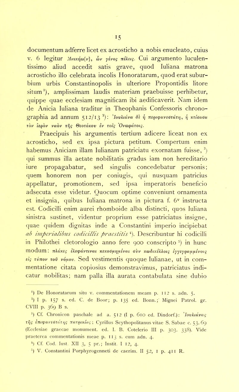 documentum adferre licet ex acrosticho a nobis enucleato, cuius V. 6 legitur iiviKrjcolv], av yivoq niUiq. Cui argumento luculen- tissimo aliud accedit satis grave, quod luliana matrona acrosticho illo celebrata incolis Honoratarum, quod erat subur- bium urbis Constantinopolis in ulteriore Propontidis litore situm’), amplissimam laudis materiam praebuisse perhibetur, quippe quae ecclesiam magnificam ibi aedificaverit. Nam idem de Anicia luliana traditur in Theophanis Confessoris chrono- graphia ad annum 512/13 ^); 'lovhdva 6e nsQicpaveaTdzj], z) v-rioaau rbv Uqov vabv xTjq Oeotohov ev roiq OvcoQcczotq. Praecipuis his argumentis tertium adicere liceat non ex acrosticho, sed ex ipsa pictura petitum. Compertum enim habemus Aniciam illam lulianam patriciatu exornatam fuisse, qui summus illa aetate nobilitatis gradus iam non hereditario iure propagabatur, sed singulis concedebatur personis; quem honorem non per coniugis, qui nusquam patricius appellatur, promotionem, sed ipsa imperatoris beneficio adsecuta esse videtur. Quocum optime conveniunt ornamenta et insignia, quibus luliana matrona in pictura f 6'^ instructa est. Codicilli enim aurei rhomboide alba distincti, quos luliana sinistra sustinet, videntur proprium esse patriciatus insigne, quae quidem dignitas inde a Constantini imperio incipiebat imperialibus codicillis praestitis '*). Describuntur hi codicilli in Philothei cletorologio anno fere 900 conscripto in hunc modum: n\d.y.Eq ikecpdvzivai %E%o<S^ri[iEvca avv yimdiyJXlotq EyyEyQa^iiisvoiq Ei'q zvTiov zov vo/iiov. Sed vestimentis quoque lulianae, ut in com- mentatione citata copiosius demonstravimus, patriciatus indi- catur nobilitas; nam palla illa aurata contabulata sine dubio ') De Honoratarum situ v. commentationem meam p. I 12 s. adn. 5. ‘9 I p. 157 s. ed. C. de Boor; p. 135 ed. Bonn.;' Mignei Patrol. gr. CVIII p. 369 B s. 9 Cf. Chronicon paschale ad a. 512 (I p. 610 ed. Dindorf.): 'lovkidvaq z>iq imq>ai'EaT(tziiq Trrvrpixtn-c; Cyrillus Scythopolitanus vitae S. Sabae c. 53.69 (Ecclesiae graecae monument. ed. I. B. Cotelerio III p. 303. 338). Vide praeterea commentationis meae p. I13 s. cum adn. 4. Cf. Cod. lust. XII 3, 5 pr.; Instit. I 12, 4. ■q V. Constantini Porphyrogenneti de caerim. II 52, l p. 411 R.