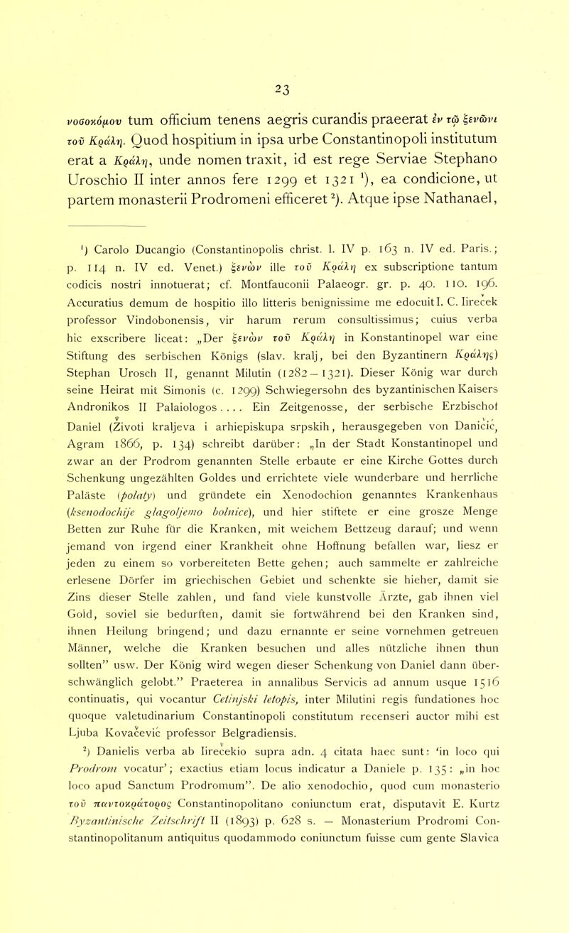 voaoKOfiov tum officium tenens aegris curandis praeerat iv za '^sv&vi zov Kgdlrj. Quod hospitium in ipsa urbe Constantinopoli institutum erat a unde nomen traxit, id est rege Serviae Stephano Uroschio II inter annos fere 1299 et 1321 '), ea condicione, ut partem monasterii Prodromeni efficeret ^). Atque ipse Nathanael, ') Carolo Ducangio (Constantinopolis christ. 1. IV p. 163 n. IV ed. Paris.; p. I14 n. IV ed. Venet.) ^si>au ille zov Kod^ij ex subscriptione tantum codicis nostri innotuerat; cf. Montfauconii Palaeogr. gr. p. 40. IIO. 196. Accuratius demum de hospitio illo litteris benignissime me edocuit I. C. lirecek professor Vindobonensis, vir harum rerum consultissimus; cuius verba hic exscribere liceat; „Der roii Kodltj in Konstantinopel war eine Stiftung des serbischen Konigs (slav. kralj, bei den Byzantinern KQaXrjg) Stephan Urosch II, genannt Milutin (1282-1321). Dieser Konig war durch seine Heirat mit Simonis (c. 1299) Schwiegersohn des byzantinischen Kaisers Andronikos II Palaiologos.... Ein Zeitgenosse, der serbische Erzbischot Daniel (Zivoti kraljeva i arhiepiskupa srpskih, herausgegeben von Damcic, Agram 1866, p. 134) schreibt daruber: „In der Stadt Konstantinopel und zwar an der Prodrom genannten Stelle erbaute er eine Kirche Gottes durch Schenkung ungezahlten Goldes und errichtete viele wunderbare und herrliche Palaste [polaty) und griindete ein Xenodochion genanntes Krankenhaus {ksenodochije glagoljemo hohuce), und hier stiftete er eine grosze Menge Betten zur Ruhe fiir die Kranken, mit weichem Bettzeug darauf; und wenn jemand von irgend einer Krankheit ohne Hoffnung befallen war, liesz er jeden zu einem so vorbereiteten Bette gehen; auch sammelte er zahlreiche erlesene Dorfer im griechischen Gebiet und schenkte sie hieher, damit sie Zins dieser Stelle zahlen, und fand viele kunstvolle Arzte, gab ihnen viel Gold, soviel sie bedurften, damit sie fortwahrend bei den Kranken sind, ihnen Heilung bringend; und dazu ernannte er seine vornehmen getreuen Manner, welche die Kranken besuchen und alles niitzliche ihnen thun sollten” usw. Der Konig wird wegen dieser Schenkung von Daniel dann uber- schwanglich gelobt.” Praeterea in annalibus Servicis ad annum usque 1516 continuatis, qui vocantur Cetinjski letopis, inter Milutini regis fundationes hoc quoque valetudinarium Constantinopoli constitutum recenseri auctor mihi est Ljuba Kovacevic professor Belgradiensis. V Danielis verba ab lirecekio supra adn. 4 citata haec sunt: ‘in loco qui Prodrom vocatur’; exactius etiam locus indicatur a Daniele p. 135: „in hoc loco apud Sanctum Prodromum”. De alio xenodochio, quod cum monasterio ToO TzarTOXQdzo^og Constantinopolitano coniunctum erat, disputavit E. Kurtz Byzanthiische Zeitschrift II (1893) p. 628 s. — Monasterium Prodromi Con- stantinopolitanum antiquitus quodammodo coniunctum fuisse cum gente Slavica