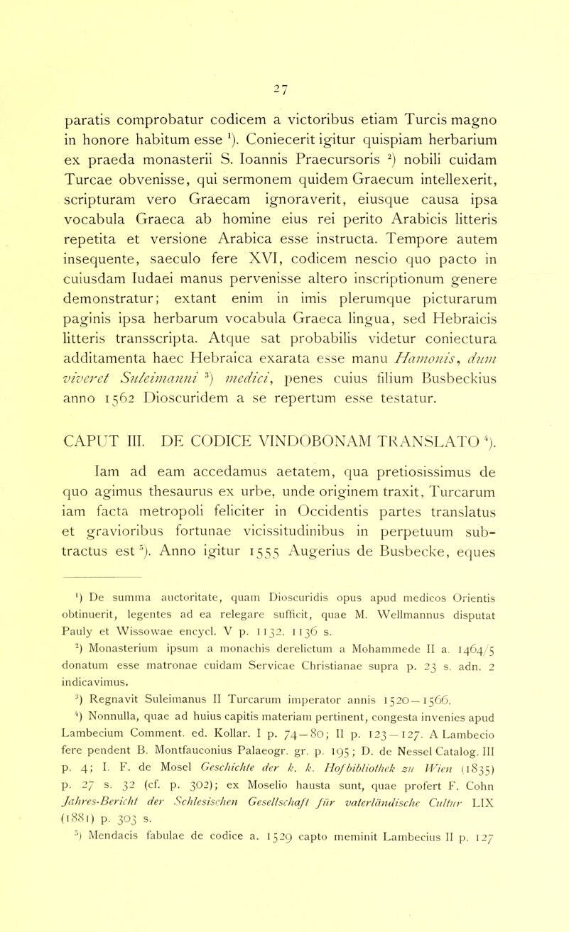 paratis comprobatur codicem a victoribus etiam Tureis magno in honore habitum esse ‘). Coniecerit igitur quispiam herbarium ex praeda monasterii S. loannis Praecursoris nobili cuidam Tureae obvenisse, qui sermonem quidem Graecum intellexerit, scripturam vero Graecam ignoraverit, eiusque causa ipsa vocabula Graeca ab homine eius rei perito Arabicis litteris repetita et versione Arabica esse instructa. Tempore autem insequente, saeculo fere XVI, codicem nescio quo pacto in cuiusdam ludaei manus pervenisse altero inscriptionum genere demonstratur; extant enim in imis plerumque picturarum paginis ipsa herbarum vocabula Graeca lingua, sed Hebraicis litteris transscripta. Atque sat probabilis videtur coniectura additamenta haec Hebraica exarata esse manu Hamonis^ djim viveret Snleimanni medici, jDenes cuius lilium Busbeckius anno 1562 Dioscuridem a se repertum esse testatur. CAPUT 111. DE CODICE VINDOBONAM TRANSLATO '). lam ad eam accedamus aetatem, qua pretiosissimus de quo agimus thesaurus ex urbe, unde originem traxit, Turearum iam facta metropoli feliciter in Occidentis partes translatus et gravioribus fortunae vicissitudinibus in perpetuum sub- tractus est-q. Anno igitur 1553 Augerius de Busbecke, eques ') De summa auctoritate, quam Dioscuridis opus apud medicos Orientis obtinuerit, legentes ad ea relegare sufficit, quae M. Wellmannus disputat Pauly et Wissowae encycl. V p. 1132. 1136 s. ■q Monasterium ipsum a monachis derelictum a Mohammede II a. 1464/5 donatum esse matronae cuidam Servicae Christianae supra p. 23 s. adn. 2 indicavimus. q Regnavit Suleimanus II Turearum imperator annis 1520—1566. '*) Nonnulla, quae ad huius capitis materiam pertinent, congesta invenies apud Lambecium Comment. ed. Kollar. I p. 74 —80; II p. 123—127. A Lambecio fere pendent B. Montfauconius Palaeogr. gr. p. 195; D. de Nessei Catalog. III p. 4; I, F. de Mosel Gesc/iichte der /c. k. Hofbibliofhck zu JVien I1835) p. 27 s. 32 (cf. p. 302); ex Moselio hausta sunt, quae profert F. Cohn Jahres-Bericht der Schlesisrhcn Gesellschaff fitr vaterldndischc Ciiltur LIX (1S81) p. 303 s. ■>) Mendacis fabulae de codice a. 1529 capto meminit Lambecius II p. 127