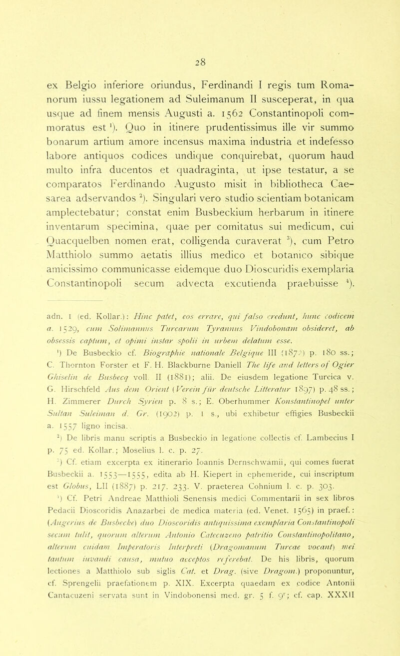 ex Belgio inferiore oriundus, Ferdinandi I regis tum Roma- norum iussu legationem ad Suleimanum II susceperat, in qua usque ad finem mensis Augusti a. 1562 Constantinopoli com- moratus est '). Quo in itinere prudentissimus ille vir summo bonarum artium amore incensus maxima industria et indefesso labore antiquos codices undique conquirebat, cjuorum haud multo infra ducentos et quadraginta, ut ipse testatur, a se comparatos Ferdinando Augusto misit in bibliotheca Cae- sarea adservandos Singulari vero studio scientiam botanicam amplectebatur; constat enim Busbeckium herbarum in itinere inventarum specimina, quae per comitatus sui medicum, cui Ouacquelben nomen erat, colligenda curaverat ®), cum Petro Matthiolo summo aetatis illius medico et botanico sibique amicissimo communicasse eidemque duo Dioscuridis exemplaria Constantinopoli secum advecta excutienda praebuisse ^). adn. I (ed. Kollar.): Hinc patet, eos errare, qui falso credunt, hunc codicem a. 1529, cum Sotiniannus Turearum Tyrannus Vindobonam obsideret, ab obsessis captum, et opimi instar spolii in urbem delatum esse. ') De Busbeckio cf. Biographie nationale Belgique III (1872) p. 180 ss.; C. Tliornton Forster et F. H. Blackburne Daniell The life and letters of Ogier Ghiselin de Busbecq voll II (1881); alii. De eiusdem legatione Turcica v. G. Hirschfeld Aus dem Orient {Verein filr deutsche Litteratur 1897) p. 48 ss.; H. Zimmerer Durch Syrioi p. 8 s.; E. Oberhummer Konstantinopel unter Sultan Suleinian d. Gr. (1902) p. I s., ubi exhibetur effigies Busbeckii '557 ligno incisa. ■| De libris manu scriptis a Busbeckio in legatione collectis cf. Lambecius I p. 75 Kollar.; Moselius 1. c. p. 27. q Cf etiam excerpta ex itinerario loannis Dernschwamii, qui comes fuerat Busbeckii a. 1553—1555, edita ab H. Kiepert in ephemeride, cui inscriptum est Globus, LII (1887) p. 217. 233. V. praeterea Cohnium 1. c. p. 303. ') Cf Petri Andreae Matthioli Senensis medici Commentarii in sex libros Pedacii Dioscoridis Anazarbei de medica materia (ed. Venet. 1565) in praef ; (Aligerius de Biisbecke) duo Dioscoridis antiquissima exemplaria Coiiitantinopoli secum tulit, quorum alterum Antonio Catecuzeno patritio Constantinopolitano, alterum cuidam Imperatoris Interpreti (Dragonianum Tureae vocant) mei tantum iiivandi causa, mutuo acceptos referebat. De his libris, quorum lectiones a Matthiolo sub siglis Cat. et Drag. (sive Dragom.) proponuntur, cf Sprengelii praefationem p. XIX. Excerpta quaedam ex codice Antonii Cantacuzeni servata sunt in Vindobonensi med. gr. 5 E 9^> cf cap. XXXII