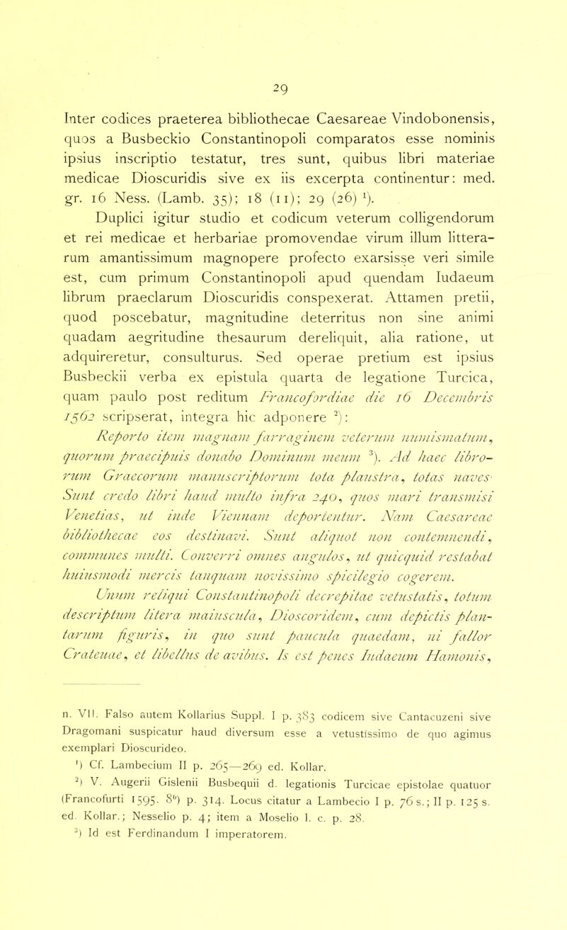 Inter codices praeterea bibliothecae Caesareae Vindobonensis, quos a Busbeckio Constantinopoli comparatos esse nominis ipsius inscriptio testatur, tres sunt, quibus libri materiae medicae Dioscuridis sive ex iis excerpta continentur: med. gr. i6 Ness. (Lamb. 35); 18 (ii); 29 (26) 1). Duplici igitur studio et codicum veterum colligendorum et rei medicae et herbariae promovendae virum illum littera- rum amantissimum magnopere profecto exarsisse veri simile est, cum primum Constantinopoli apud quendam ludaeum librum praeclarum Dioscuridis conspexerat. Attamen pretii, quod poscebatur, magnitudine deterritus non sine animi quadam aegritudine thesaurum dereliquit, alia ratione, ut adquireretur, consulturus. Sed operae pretium est ipsius Busbeckii verba ex epistula quarta de legatione Turcica, quam paulo post reditum Francofordiae die 16 Decembris /562 scripserat, integra hic adponere S; Reporto item magnam farraginem veternni nninismatnm ^ qnornm praecipuis donabo Dominum meum ^). Ad haec iibro- r7un Graeconan mannscriptorum tota plaustra^ totas navcs' Sunt credo iibri haud mu/to infra 2./0, quos mari transmisi Venetias, ut inde Viennam deportentur. Nam Caesareae bib/iothecae eos destinavi. Sunt aliquot non contemnendi communes multi. Converri omnes angulos^ ut quicquid restabat huiusmodi mercis tamquam novissimo spicilegio cogerem. Unum reliqui Constantinopoli decrepitae vetustatis ^ totum descriptum liter a maiuscula ^ Dioscoridem ^ cum depictis plan- tarum figuris^ in quo sunt paucula quaedam, ni fallor Crateuae, et libellus de avibus. Is est penes ludaeum Hamonisy n. VIi. Falso autem Kollarius Suppi. I p. 383 codicem sive Cantacuzeni sive Dragomani suspicatur haud diversum esse a vetustissimo de quo agimus exemplari Dioscurideo. ') Cf. Lambecium II p. 265—269 ed. Kollar. V. Augerii Gislenii Busbequii d. legationis Turcicae epistolae quatuor (Francofurti 1595- 8'') p. 314, Locus citatur a Lambecio I p. 76s.;IIp. 1253. ed. Kollar.; Nesselio p. 4; item a Moselio 1. c. p. 28. Id est Ferdinandum I imperatorem.