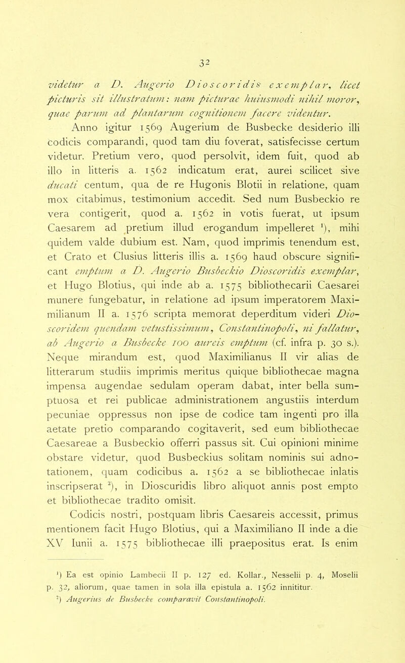 videtur a D. Augerio Dioscoridis ex e in pia r, licet picturis sit illustratum: nam picturae huiusmodi nihil moror^ quae parum ad plantarum cognitionem facere videntur. Anno igitur 1569 Augerium de Busbecke desiderio illi codicis comparandi, quod tam diu foverat, satisfecisse certum videtur. Pretium vero, quod persolvit, idem fuit, quod ab illo in litteris a. 1562 indicatum erat, aurei scilicet sive ducati centum, qua de re Hugonis Blotii in relatione, quam mox citabimus, testimonium accedit. Sed num Busbeckio re vera contigerit, quod a. 1562 in votis fuerat, ut ipsum Caesarem ad pretium illud erogandum impelleret '), mihi quidem valde dubium est. Nam, quod imprimis tenendum est, et Crato et Clusius litteris illis a. 1569 haud obscure signifi- cant emptum a D. Augerio Busbeckio Dioscoridis exemplar, et Hugo Blotius, qui inde ab a. 1575 bibliothecarii Caesarei munere fungebatur, in relatione ad ipsum imperatorem Maxi- milianum II a. 1576 scripta memorat deperditum videri Dio- s cor i dem quendam vetustissimumConstantinopolini fallatur., ab Augerio a Busbecke 100 aureis emptum (cf infra p. 30 s.). Neque mirandum est, quod Maximilianus II vir alias de litterarum studiis imprimis meritus quique bibliothecae magna impensa augendae sedulam operam dabat, inter bella sum- ptuosa et rei publicae administrationem angustiis interdum pecuniae oppressus non ipse de codice tam ingenti pro illa aetate pretio comparando cogitaverit, sed eum bibliothecae Caesareae a Busbeckio offerri passus sit. Cui opinioni minime obstare videtur, quod Busbeckius solitam nominis sui adno- tationem, quam codicibus a. 1562 a se bibliothecae inlatis inscripserat ^), in Dioscuridis libro aliquot annis post empto et bibliothecae tradito omisit. Codicis nostri, postquam libris Caesareis accessit, primus mentionem facit Hugo Blotius, qui a Maximiliano II inde a die XV lunii a. 1575 bibliothecae illi praepositus erat. Is enim ‘) Ea est opinio Lambecii II p. 127 ed. Kollar., Nesselii p. 4, Moselii p. 32, aliorum, quae tamen in sola illa epistula a. 1562 innititur. '9 Aligerius de Busbecke comparavit Coustantinopoli.