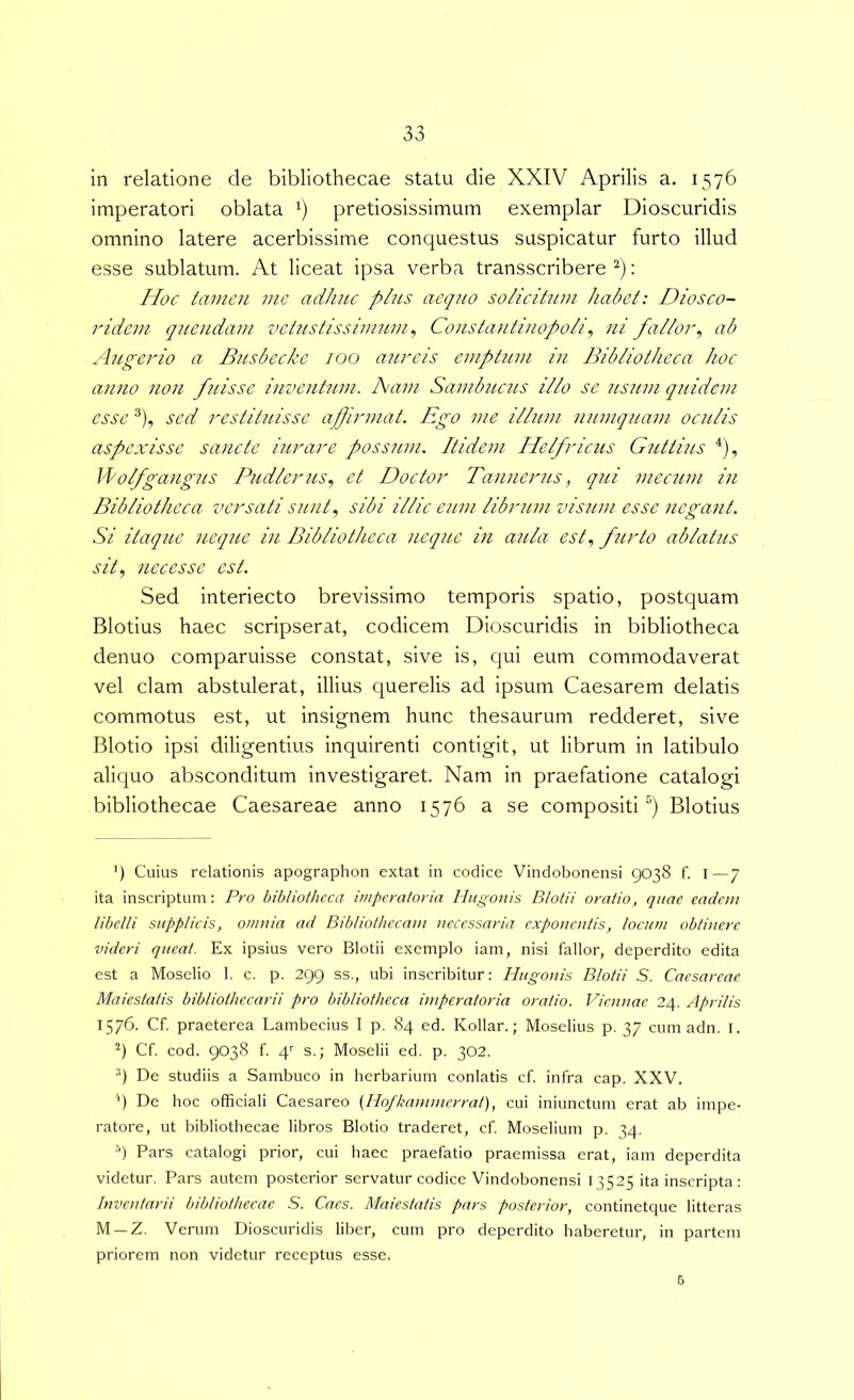 in relatione de bibliothecae statu die XXIV Aprilis a. 1576 imperatori oblata pretiosissimum exemplar Dioscuridis omnino latere acerbissime conquestus suspicatur furto illud esse sublatum. At liceat ipsa verba transscribere : Hoc tamen me aciJuu plus aequo solicitiim habet: Diosco- ridem qiiendam vetustissinmm^ Constantinopobi., ni fallor^ ab Augerio a B^isbecke 100 aureis emptum in Bibliotheca hoc anno non fuisse inventtnn. Aam Sambuczis illo se usum q7iidcm esse ®), sed restihiisse apjirmat. Ego me illum numquam oculis aspexisse sancte iurare possum. Itidem Helfricus Guttitis ^), Jlofgangus Pudlerus.) et Doctor Tannerus^ qui mectim in Bibliotheca versati sunt., sibi illic eum libmim visum esse negant. Si itaque neque in Bibliotheca neque in aula est., firto ablatus sit, neces se est. Sed interiecto brevissimo temporis spatio, postquam Blotius haec scripserat, codicem Dioscuridis in bibliotheca denuo comparuisse constat, sive is, qui eum commodaverat vel clam abstulerat, illius querelis ad ipsum Caesarem delatis commotus est, ut insignem hunc thesaurum redderet, sive Blotio ipsi diligentius inquirenti contigit, ut librum in latibulo aliquo absconditum investigaret. Nam in praefatione catalogi bibliothecae Caesareae anno 1576 a se compositi^) Blotius ') Cuius relationis apographon extat in codice Vindobonensi 9038 f. i—7 ita inscriptum: Pro bibliotheca imperatoria Hugonis Blotii oratio, quae eadem libelli supplicis, omnia ad Bibliothecam necessaria exponentis, locum obtinere videri queat. Ex ipsius vero Blotii exemplo iam, nisi fallor, deperdito edita est a Moselio 1. c. p. 299 ss., ubi inscribitur: Hugonis Blotii S. Caesareae Maiestatis bibliothecarii pro bibliotheca imperatoria oratio. Viennae 24. Aprilis 1576. Cf. praeterea Lambecius I p. 84 ed. Kollar.; Moselius p. 37 cum adn. I. Cf. cod. 9038 f. 4' s.; Moselii ed. p. 302. De studiis a Sambuco in lierbarium conlatis cf. infra cap. XXV. '9 De hoc officiali Caesareo (Hofkajnmerrat), cui iniunctum erat ab impe- ratore, ut bibliothecae libros Blotio traderet, cf Moselium p. 34. •9 Pars catalogi prior, cui haec praefatio praemissa erat, iam deperdita videtur. Pars autem posterior servatur codice Vindobonensi 13525 ita inscripta: Inventarii bibliothecae S. Caes. Maiestatis pars posterior, continetque litteras M —Z. Verum Dioscuridis liber, cum pro deperdito haberetur, in partem priorem non videtur receptus esse. 6