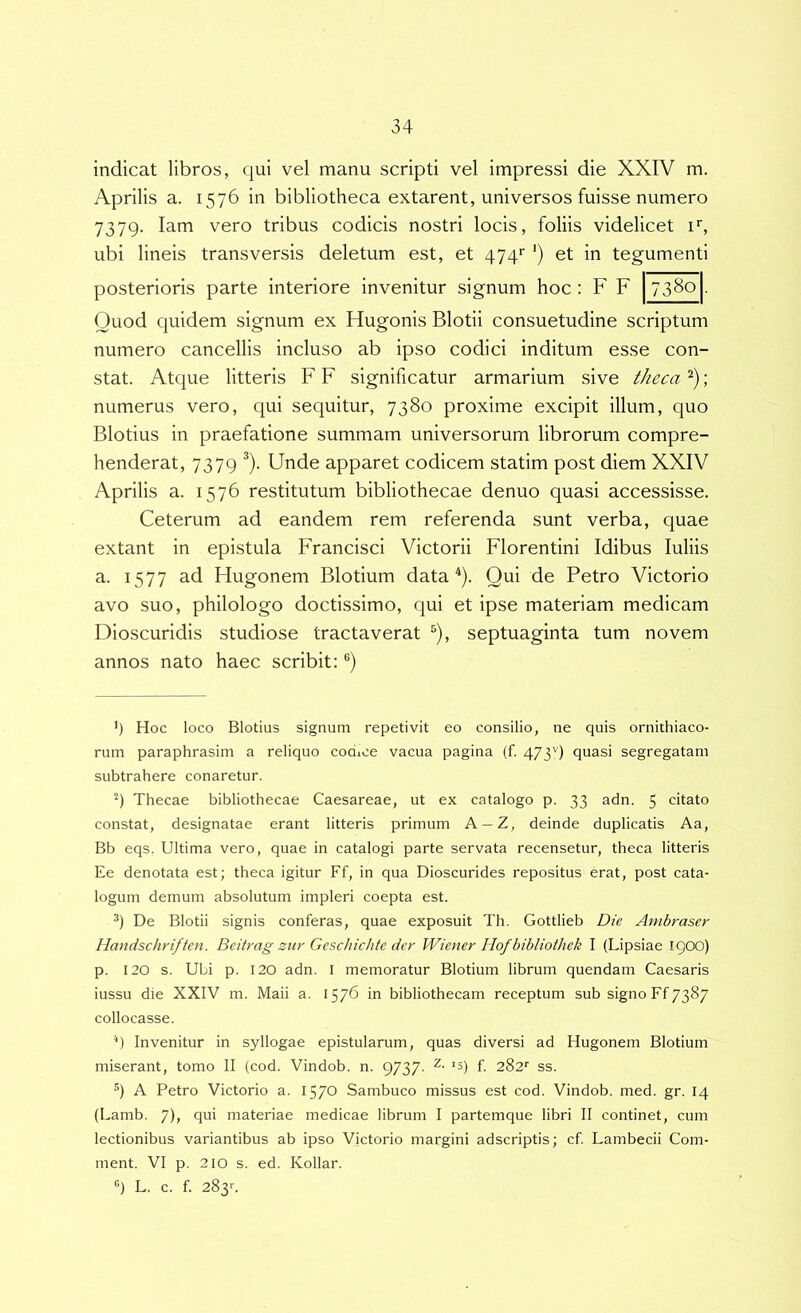 indicat libros, qui vel manu scripti vel impressi die XXIV m. Aprilis a. 1576 in bibliotheca extarent, universos fuisse numero 7379. lam vero tribus codicis nostri locis, foliis videlicet !•■, ubi lineis transversis deletum est, et ’) et in tegumenti Quod quidem signum ex Hugonis Blotii consuetudine scriptum numero cancellis incluso ab ipso codici inditum esse con- stat. Atque litteris F F significatur armarium sive theca ; numerus vero, qui sequitur, 7380 proxime excipit illum, quo Blotius in praefatione summam universorum librorum compre- henderat, 7379 ^). Unde apparet codicem statim post diem XXIV Aprilis a. 1576 restitutum bibliothecae denuo quasi accessisse. Ceterum ad eandem rem referenda sunt verba, quae extant in epistula Francisci Victorii Florentini Idibus Iuliis a. 1577 ad Hugonem Blotium data ^). Qui de Petro Victorio avo suo, philologo doctissimo, qui et ipse materiam medicam Dioscuridis studiose tractaverat ^), septuaginta tum novem annos nato haec scribit: ®) 4 Hoc loco Blotius signum repetivit eo consilio, ne quis ornithiaco- rum paraphrasim a reliquo codice vacua pagina (f. 4/39 quasi segregatam subtrahere conaretur. Thecae bibliothecae Caesareae, ut ex catalogo p. 33 adn. 5 citato constat, designatae erant litteris primum A —Z, deinde duplicatis Aa, Bb eqs. Ultima vero, quae in catalogi parte servata recensetur, theca litteris Ee denotata est; theca igitur Ff, in qua Dioscurides repositus erat, post cata- logum demum absolutum impleri coepta est. 9 De Blotii signis conferas, quae exposuit Th. Gottlieb Die Ambraser Handschriften. Beitrag zur Geschichte der Wiener Hofbibliothek I (Lipsiae 1900) p. 120 s. Ubi p. 120 adn. I memoratur Blotium librum quendam Caesaris iussu die XXIV m. Maii a. 1576 in bibliothecam receptum sub signo Ff 7387 collocasse. '■) Invenitur in syllogae epistularum, quas diversi ad Hugonem Blotium miserant, tomo II (cod. Vindob. n. 9737- f. 282'’ ss. q A Petro Victorio a. 1570 Sambuco missus est cod. Vindob. med. gr. 14 (Lamb. 7), qui materiae medicae librum I partemque libri II continet, cum lectionibus variantibus ab ipso Victorio margini adscriptis; cf. Lambecii Com- ment. VI p. 210 s. ed. Kollar. posterioris parte interiore invenitur signum q L. c. f. 283>-.