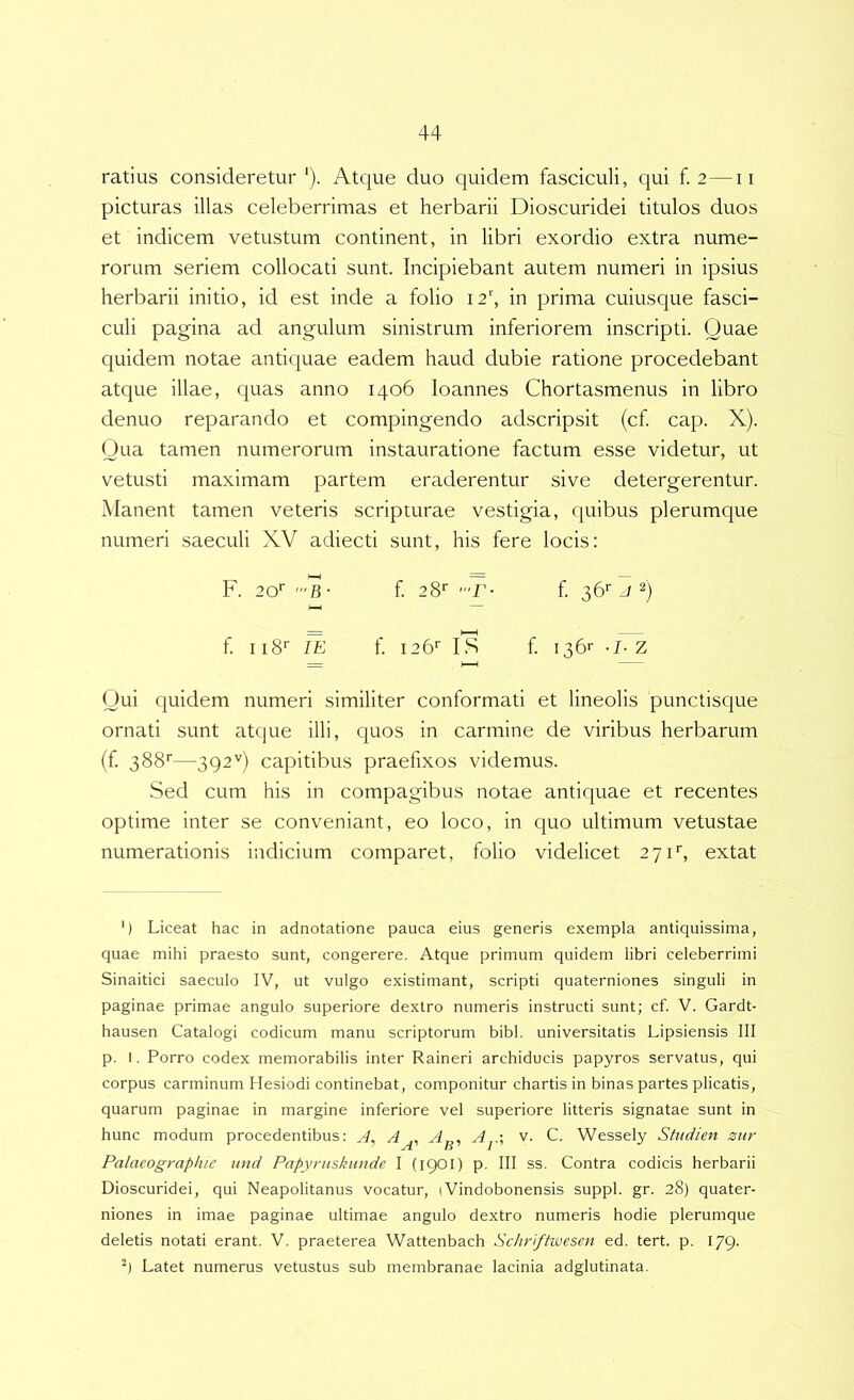 ratius consideretur '). Atque duo quidem fasciculi, qui f. 2—ii picturas illas celeberrimas et herbarii Dioscuridei titulos duos et indicem vetustum continent, in libri exordio extra nume- rorum seriem collocati sunt. Incipiebant autem numeri in ipsius herbarii initio, id est inde a folio i2\ in prima cuiusque fasci- culi pagina ad angulum sinistrum inferiorem inscripti. Quae quidem notae antiquae eadem haud dubie ratione procedebant atque illae, quas anno 1406 loannes Chortasmenus in libro denuo reparando et compingendo adscripsit (cf cap. X). Qua tamen numerorum instauratione factum esse videtur, ut vetusti maximam partem eraderentur sive detergerentur. Manent tamen veteris scripturae vestigia, quibus plerumque numeri saeculi XV adiecti sunt, his fere locis: F. 20'' '”6- f 28'' f 36‘- J 2) h—1 f II8' lE f i26‘‘ is f 136r z Qui quidem numeri similiter conformati et lineolis punctisque ornati sunt atque illi, quos in carmine de viribus herbarum (f 388''—392'') capitibus praefixos videmus. Sed cum his in compagibus notae antiquae et recentes optime inter se conveniant, eo loco, in quo ultimum vetustae numerationis indicium comparet, folio videlicet 271*, extat ') Liceat hac in adnotatione pauca eius generis exempla antiquissima, quae mihi praesto sunt, congerere. Atque primum quidem libri celeberrimi Sinaitici saeculo IV, ut vulgo existimant, scripti quaterniones singuli in paginae primae angulo superiore dextro numeris instructi sunt; cf. V. Gardt- hausen Catalogi codicum manu scriptorum bibi, universitatis Lipsiensis III p. I. Porro codex memorabilis inter Raineri archiducis papyros servatus, qui corpus carminum Hesiodi continebat, componitur chartis in binas partes plicatis, quarum paginae in margine inferiore vel superiore litteris signatae sunt in hunc modum procedentibus: ^ A„. A v. C. Wessely Sfttdien znr Palaeographie iind Papyntskunde I (1901) p. III ss. Contra codicis herbarii Dioscuridei, qui Neapolitanus vocatur, iVindobonensis suppi, gr. 28) quater- niones in imae paginae ultimae angulo dextro numeris hodie plerumque deletis notati erant. V. praeterea Wattenbach Schrffwesen ed. tert. p. 179. Latet numerus vetustus sub membranae lacinia adglutinata.