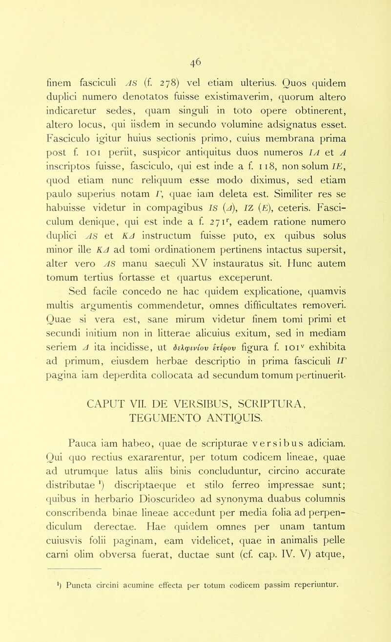 finem fasciculi yis (f 278) vel etiam ulterius. Quos quidem duplici numero denotatos fuisse existimaverim, quorum altero indicaretur sedes, c^uam singuli in toto opere obtinerent, altero locus, qui iisdem in secundo volumine adsignatus esset. Fasciculo igitur huius sectionis primo, cuius membrana prima post f loi periit, suspicor antiquitus duos numeros IA et A inscriptos fuisse, fasciculo, qui est inde a f 118, non solum quod etiam nunc reliquum esse modo diximus, sed etiam paulo superius notam r, quae iam deleta est. Similiter res se habuisse videtur in compagibus IS {a), IZ {e), ceteris. Fasci- culum denique, qui est inde a f 271'’, eadem ratione numero duplici yis et KA instructum fuisse puto, ex quibus solus minor ille KA ad tomi ordinationem pertinens intactus supersit, alter vero ylS manu saeculi XV instauratus sit. Flunc autem tomum tertius fortasse et quartus exceperunt. Sed facile concedo ne hac quidem explicatione, quamvis multis argumentis commendetur, omnes difficultates removeri. Quae si vera est, sane mirum videtur finem tomi primi et secundi initium non in litterae alicuius exitum, sed in mediam seriem A ita incidisse, ut dslcpivlov sxsqov figura f 101'' exhibita ad primum, eiusdem herbae descriptio in prima fasciculi lE pagina iam deperdita collocata ad secundum tomum pertinuerit- CAPUT VII. DE VERSIBUS, SCRIPTURA, TEGUMENTO ANTIQUIS. Pauca iam habeo, quae de scripturae versibus adiciam. Qui quo rectius exararentur, per totum codicem lineae, quae ad utrumque latus aliis binis concluduntur, circino accurate distributae ’) discriptaeque et stilo ferreo impressae sunt; quibus in herbario Dioscuri deo ad synonyma duabus columnis conscribenda binae lineae accedunt per media folia ad perpen- diculum derectae. Hae quidem omnes per unam tantum cuiusvis folii paginam, eam videlicet, quae in animalis pelle carni olim obversa fuerat, ductae sunt (cf cap. IV. V) atque. h Puncta circini acumine effecta per totum codicem passim reperiuntur.