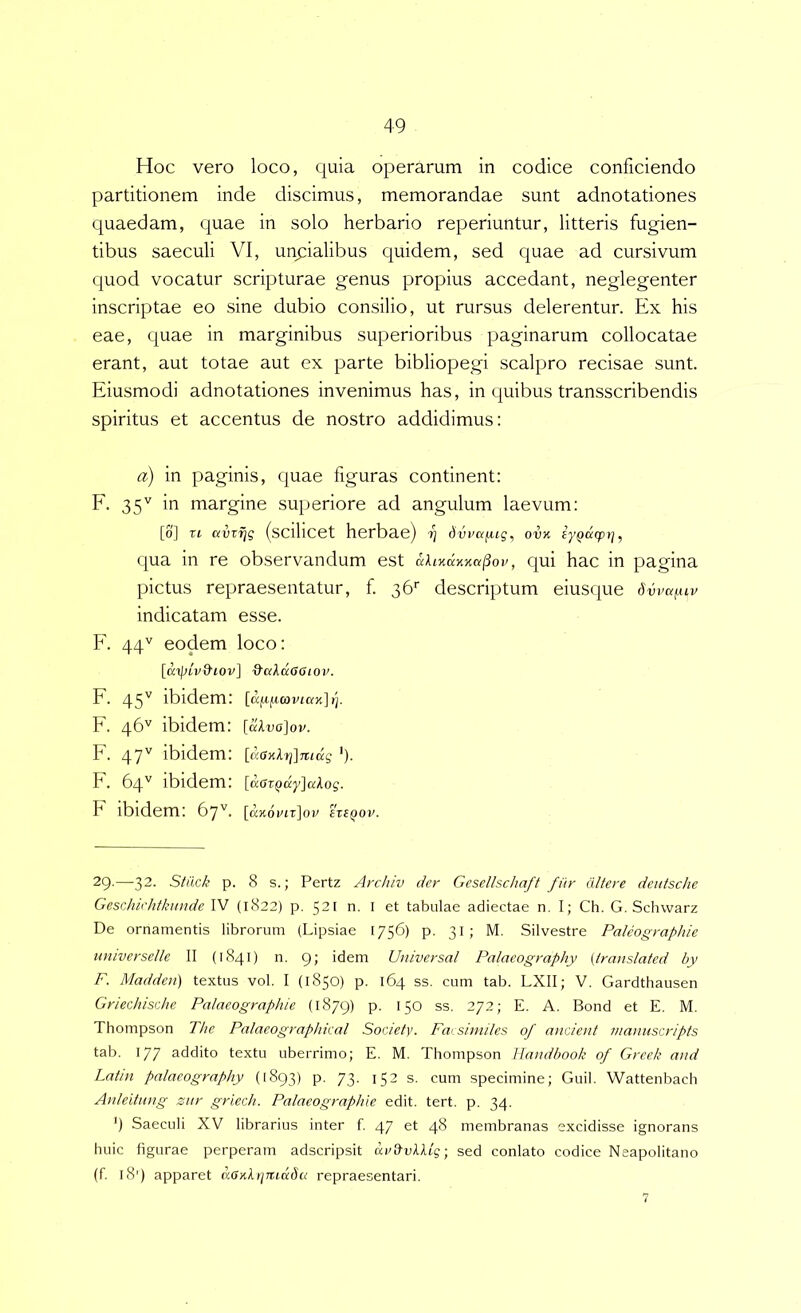 Hoc vero loco, quia operarum in codice conficiendo partitionem inde discimus, memorandae sunt adnotationes quaedam, quae in solo herbario reperiuntur, litteris fugien- tibus saeculi VI, unpalibus quidem, sed quae ad cursivum quod vocatur scripturae genus propius accedant, neglegenter inscriptae eo sine dubio consilio, ut rursus delerentur. Ex his eae, quae in marginibus superioribus paginarum collocatae erant, aut totae aut ex parte bibliopegi scalpro recisae sunt. Eiusmodi adnotationes invenimus has, in quibus transscribendis spiritus et accentus de nostro addidimus: a) in paginis, quae figuras continent: E. 35'^ in margine superiore ad angulum laevum: [0] Tt avvijg (scillCet herbae) dvva^ug, ovK eyQucprj, qua in re observandum est akiKKXKa^ov, qui hac in pagina pictus repraesentatur, f 36’’ descriptum eiusque 6vvai.uv indicatam esse. E. 44'^ eodem loco: [apivvttov] 0'cckda6iov. F. 45'' ibidem: [afi^coviax] {]. F. 46'' ibidem: [dlva]ov. F. 47'' ibidem: [daxlrj]mdg ')■ F. 64ibidem: [aatQdyJakog. h ibidem: 67'^. [a'K6viz]ov eteQOv. 29.—-32. Siiick p. 8 s.; Pertz Arc/u'v der Gesellschaft fiir (Utere deutsclie GesrJiichtkuude IV (1822) p. 521 n. I et tabulae adiectae n. I; Ch. G. Schvvarz De ornamentis librorum (Lipsiae 1756) p. 31; M. Silvestre Paleographie universelle II (1841) n. 9; idem Universal Palaeography (iranslated by F. Maddeu) textus vol. I (1850) p. 164 ss. cum tab. LXII; V. Gardthausen Griechische Pataeographie (1879) p. 150 ss. 272; E. A. Bond et E. M. Thompson The Palaeographkal Society. Faesiniiles of aiicient inamiscripts tab. 177 addito textu uberrimo; E. M. Thompson Handbook of Greek and Latin palaeography (1893) p. 73. 152 s. cum specimine; Guil. Wattenbach AnJeitung zur griech. Pataeographie edit. tert. p. 34. ’) Saeculi XV librarius inter f. 47 et 48 membranas excidisse ignorans huic figurae perperam adscripsit drltu/lAtg; sed conlato codice Neapolitano (f. 18') apparet a6nX)]TudSu repraesentari.