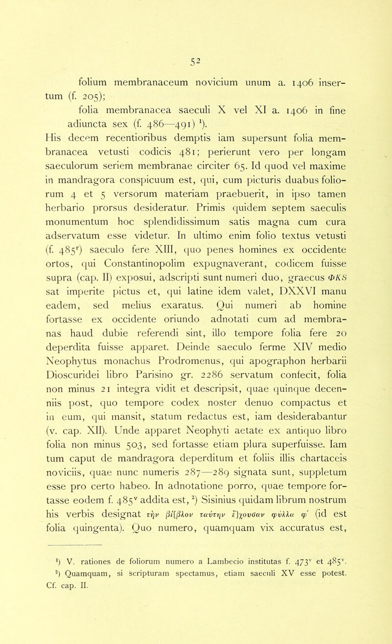 folium membranaceum novicium unum a. 1406 inser- tum (f. 205); folia membranacea saeculi X vel XI a. 1406 in fine adiuncta sex (f 486—491) ^). His decem recentioribus demptis iam supersunt folia mem- branacea vetusti codicis 481; perierunt vero per longam saeculorum seriem membranae circiter 65. Id quod vel maxime in mandragora conspicuum est, qui, cum picturis duabus folio- rum 4 et 5 versorum materiam praebuerit, in ipso tamen herbario prorsus desideratur. Primis quidem septem saeculis monumentum hoc splendidissimum satis magna cum cura adservatum esse videtur. In ultimo enim folio textus vetusti (f 485'’) saeculo fere XIII, quo penes homines ex occidente ortos, qui Constantinopolim expugnaverant, codicem fuisse supra (cap. II) exposui, adscripti sunt numeri duo, graecus OKS sat imperite pictus et, qui latine idem valet, DXXVI manu eadem, sed melius exaratus. Qui numeri ab homine fortasse ex occidente oriundo adnotati cum ad membra- nas haud dubie referendi sint, illo tempore folia fere 20 deperdita fuisse apparet. Deinde saeculo ferme XIV medio Neophytus monachus Prodromenus, qui apographon herbarii Dioscuridei libro Parisino gr. 2286 servatum confecit, folia non minus 21 integra vidit et descripsit, quae quinque decen- niis post, quo tempore codex noster denuo compactus et in eum, qui mansit, statum redactus est, iam desiderabantur (v. cap. XII). Unde apparet Neophyti aetate ex antiquo libro folia non minus 503, sed fortasse etiam plura superfuisse. Iam tum caput de mandragora deperditum et foliis illis chartaceis noviciis, quae nunc numeris 287—289 signata sunt, suppletum esse pro certo habeo. In adnotatione porro, quae tempore for- tasse eodem f 485'' addita est, ^) Sisinius quidam librum nostrum his verbis designat vqv ravrrjv £]iovGav (pvkka cp (id est folia quingenta). Quo numero, quamquam vix accuratus est. ') V. rationes de foliorum numero a Lambecio institutas f 473'' et 485''- Quamquam, si scripturam spectamus, etiam saeculi XV esse potest. Cf. cap. II.