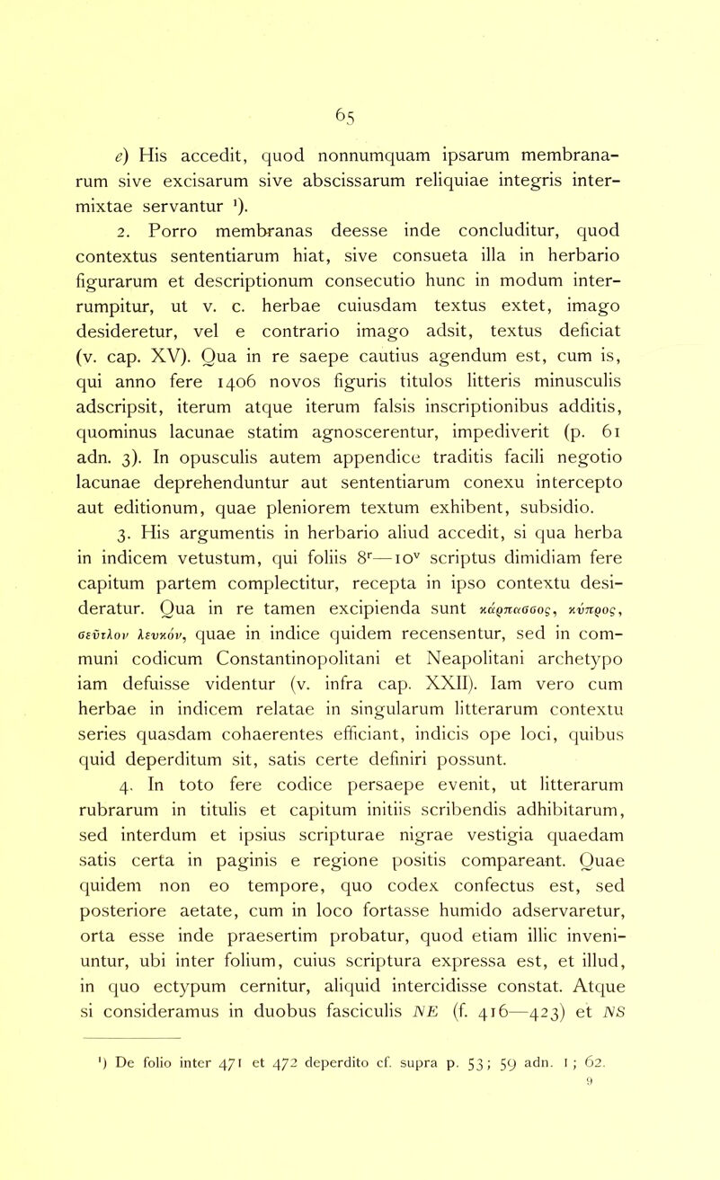 e) His accedit, quod nonnumquam ipsarum membrana- rum sive excisarum sive abscissarum reliquiae integris inter- mixtae servantur '). 2. Porro membranas deesse inde concluditur, quod contextus sententiarum hiat, sive consueta illa in herbario figurarum et descriptionum consecutio hunc in modum inter- rumpitur, ut V. c. herbae cuiusdam textus extet, imago desideretur, vel e contrario imago adsit, textus deficiat (v. cap. XV). Qua in re saepe cautius agendum est, cum is, qui anno fere 1406 novos figuris titulos litteris minusculis adscripsit, iterum atque iterum falsis inscriptionibus additis, quominus lacunae statim agnoscerentur, impediverit (p. 61 adn. 3). In opusculis autem appendice traditis facili negotio lacunae deprehenduntur aut sententiarum conexu intercepto aut editionum, quae pleniorem textum exhibent, subsidio. 3. His argumentis in herbario aliud accedit, si qua herba in indicem vetustum, qui foliis 8''—10'' scriptus dimidiam fere capitum partem complectitur, recepta in ipso contextu desi- deratur. Qua in re tamen excipienda sunt Kd^naacog, xvJCQog, osvT^ov Xevxov, quae in indice quidem recensentur, sed in com- muni codicum Constantinopolitani et Neapolitani archetypo iam defuisse videntur (v. infra cap. XXII). lam vero cum herbae in indicem relatae in singularum litterarum contextu series quasdam cohaerentes efficiant, indicis ope loci, quibus quid deperditum sit, satis certe definiri possunt. 4. In toto fere codice persaepe evenit, ut litterarum rubrarum in titulis et capitum initiis scribendis adhibitarum, sed interdum et ipsius scripturae nigrae vestigia quaedam satis certa in paginis e regione positis compareant. Quae quidem non eo tempore, quo codex confectus est, sed posteriore aetate, cum in loco fortasse humido adservaretur, orta esse inde praesertim probatur, quod etiam illic inveni- untur, ubi inter folium, cuius scriptura expressa est, et illud, in quo ectypum cernitur, aliquid intercidisse constat. Atque si consideramus in duobus fasciculis NE (f 416—423) et NS ’) De folio inter 471 et 472 deperdito cf. supra p. 53» 59 I ; 62.