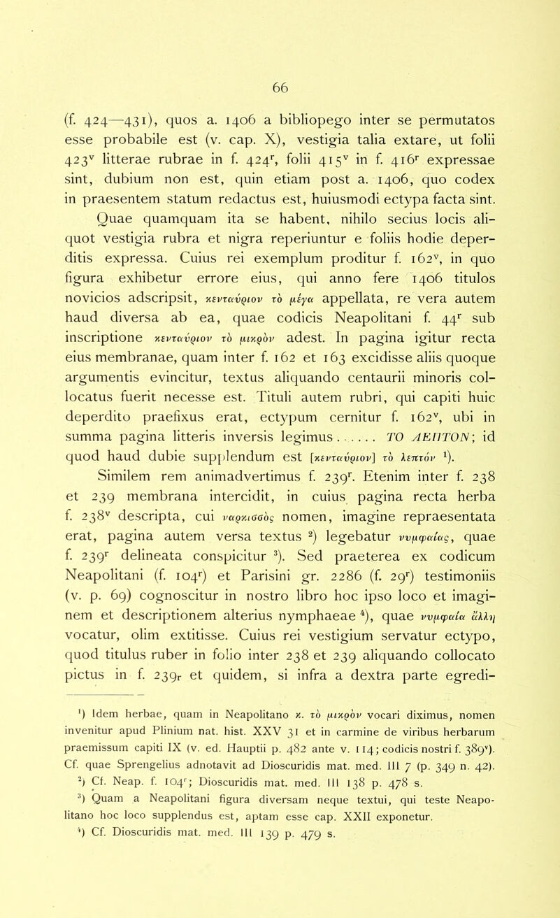 (f. 424—431), quos a. 1406 a bibliopego inter se permutatos esse probabile est (v. cap. X), vestigia talia extare, ut folii 423'' litterae rubrae in f. 424'', folii 415'^ in f. 416’' expressae sint, dubium non est, quin etiam post a. 1406, quo codex in praesentem statum redactus est, huiusmodi ectypa facta sint. Quae quamquam ita se habent, nihilo secius locis ali- quot vestigia rubra et nigra reperiuntur e foliis hodie deper- ditis expressa. Cuius rei exemplum proditur f 162'', in quo figura exhibetur errore eius, cjui anno fere 1406 titulos novicios adscripsit, xsvTavQiov t6 (liya appellata, re vera autem haud diversa ab ea, quae codicis Neapolitani f. qq* * sub inscriptione nsvravQiov t6 iukqov adest. In pagina igitur recta eius membranae, quam inter f. 162 et 163 excidisse aliis quoque argumentis evincitur, textus alic|uando centaurii minoris col- locatus fuerit necesse est. Tituli autem rubri, qui capiti huic deperdito praefixus erat, ectypum cernitur f. 162'^, ubi in summa pagina litteris inversis legimus TO AEHTON; id quod haud dubie sup[»lendum est [KEvravQiov] rb lemoi' ‘). Similem rem animadvertimus f 2396 Etenim inter f. 238 et 239 membrana intercidit, in cuius pagina recta herba f. 238'' descripta, cui vaQKiaabg nomen, imagine repraesentata erat, pagina autem versa textus legebatur wixcpalag, quae f. 239'’ delineata conspicitur ^). Sed praeterea ex codicum Neapolitani (f. 104*') et Parisini gr. 2286 (f. 29'’) testimoniis (v. p. 69) cognoscitur in nostro libro hoc ipso loco et imagi- nem et descriptionem alterius nymphaeae ^), quae wiicpaia «AAi/ vocatur, olim extitisse. Cuius rei vestigium servatur ectypo, quod titulus ruber in folio inter 238 et 239 aliquando collocato pictus in f. 239r et quidem, si infra a dextra parte egredi- ') Idem herbae, quam in Neapolitano k. t6 vocari diximus, nomen invenitur apud Plinium nat. hist. XXV 31 et in carmine de viribus herbarum praemissum capiti IX (v. ed. Hauptii p. 482 ante v. 114; codicis nostri f. 3899. Cf. quae Sprengelius adnotavit ad Dioscuridis mat. med. 111 7 (p. 349 n. 42). Cf. Neap. f. 104''; Dioscuridis mat. med. III 138 p. 478 s. *) Quam a Neapolitani figura diversam neque textui, qui teste Neapo- litano hoc loco supplendus est, aptam esse cap. XXII exponetur. '•) Cf. Dioscuridis mat. med. 111 139 p. 479 s.