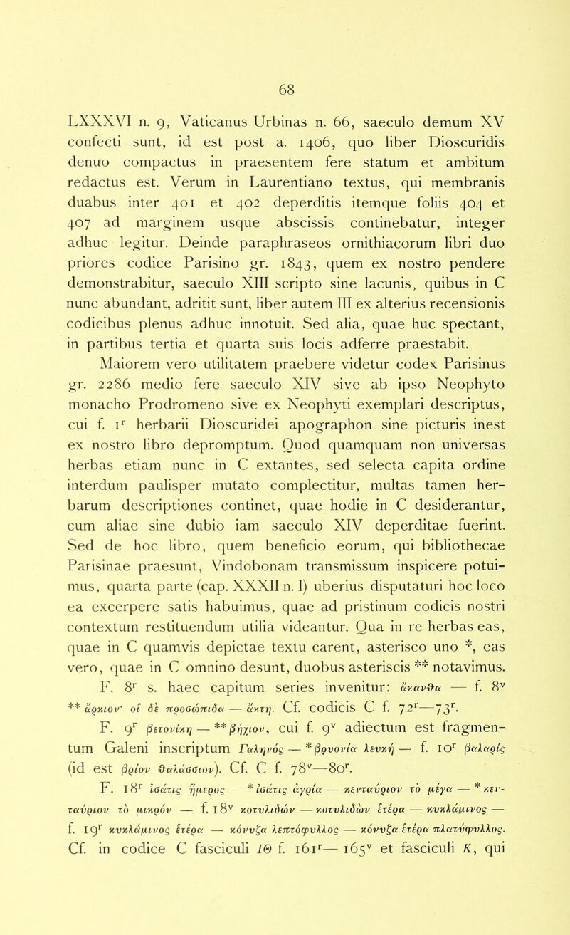 LXXXVI n. 9, Vaticanus Urbinas n. 66, saeculo demum XV confecti sunt, id est post a. 1406, quo liber Dioscuridis denuo compactus in praesentem fere statum et ambitum redactus est. Verum in Laurentiano textus, qui membranis duabus inter 401 et 402 deperditis itemque foliis 404 et 407 ad marginem usque abscissis continebatur, integer adhuc legitur. Deinde paraphraseos ornithiacorum libri duo priores codice Parisino gr. 1843, quem ex nostro pendere demonstrabitur, saeculo XIII scripto sine lacunis, quibus in C nunc abundant, adritit sunt, liber autem III ex alterius recensionis codicibus plenus adhuc innotuit. Sed alia, quae huc spectant, in partibus tertia et quarta suis locis adferre praestabit. Maiorem vero utilitatem praebere videtur codex Parisinus gr. 2286 medio fere saeculo XIV sive ab ipso Neophyto monacho Prodromeno sive ex Neophyti exemplari descriptus, cui f F herbarii Dioscuridei apographon sine picturis inest ex nostro libro depromptum. Quod quamquam non universas herbas etiam nunc in C extantes, sed selecta capita ordine interdum paulisper mutato complectitur, multas tamen her- barum descriptiones continet, quae hodie in C desiderantur, cum aliae sine dubio iam saeculo XIV deperditae fuerint. Sed de hoc libro, quem beneficio eorum, qui bibliothecae Parisinae praesunt, Vindobonam transmissum inspicere potui- mus, quarta parte (cap. XXXII n. I) uberius disputaturi hoc loco ea excerpere satis habuimus, quae ad pristinum codicis nostri contextum restituendum utilia videantur. Qua in re herbas eas, quae in C quamvis depictae textu carent, asterisco uno *, eas vero, quae in C omnino desunt, duobus asteriscis notavimus. F. 8‘' s. haec capitum series invenitur; ay.av&a — f. 8'' ** aQxiOi'' 01 6e nQ06(aniba — uy-zt]. Cf. Codicis C f. ^2'^—73*^' F. 9‘‘ ^sroviKt] — cui f 9'' adiectum est fragmen- tum Galeni inscriptum rakrjvog — *^qvovIk levari— f. IO* (id est ^QLOV ^akaOGiov). Cf. C f. —80*^. F. l8‘' ladrig Tj^SQog — * lOdrig — ■ksvxkvqiov t6 ^iya — TdVQlOV zb fUKQOV f. 18'^ KOZvklScbv OiOZvklSmV izSQa KVKkdfUVOg — f. 19*^ )(V}(kdiA.tvog izsQd — Kovv^a lenzocpvkkog — novv^a izi^a nlazvzpvkkog. Cf. in codice C fasciculi 10 f. i6i'‘— 165'' et fasciculi K, qui