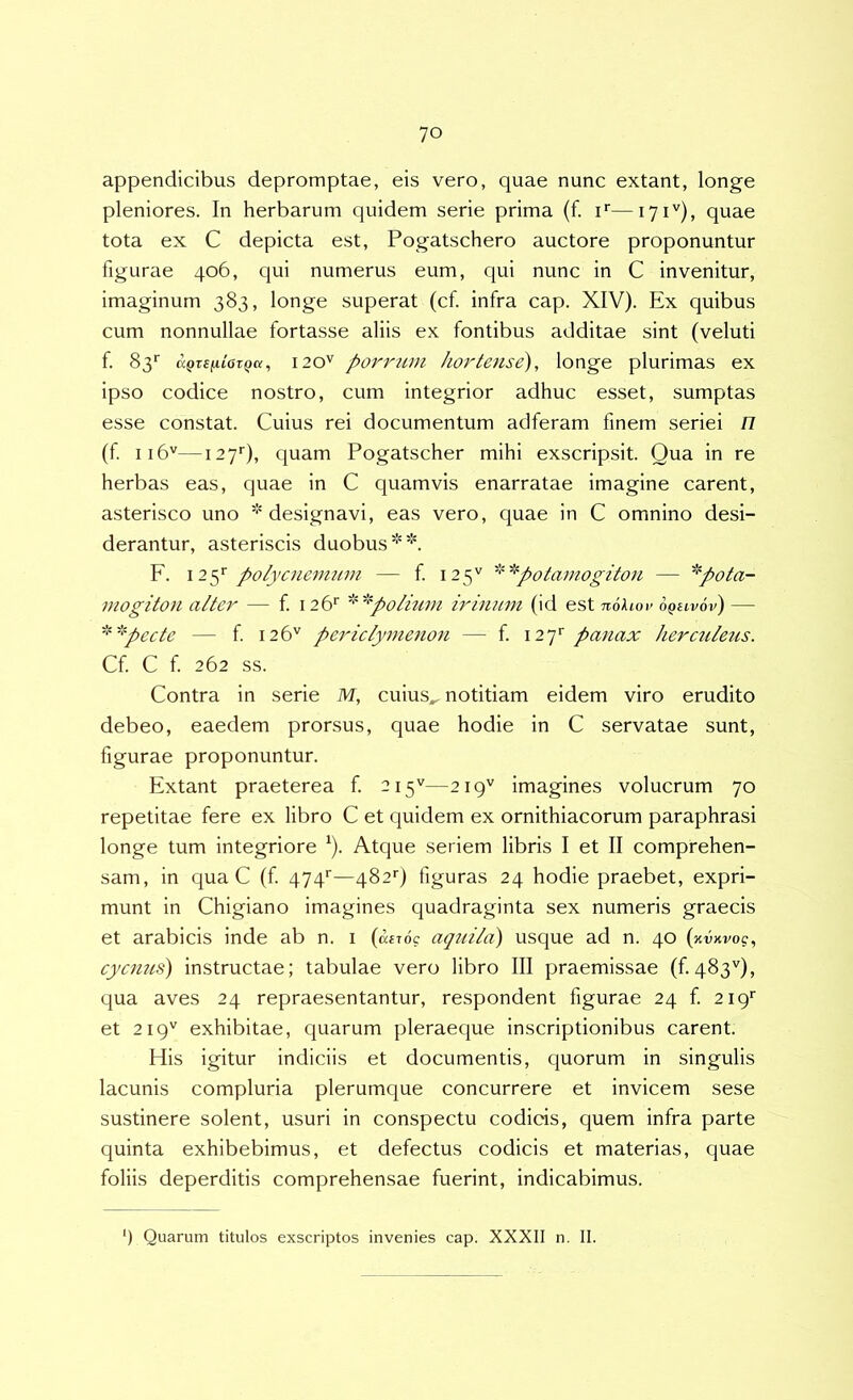 appendicibus depromptae, eis vero, quae nunc extant, longe pleniores. In herbarum quidem serie prima (f. i*—171''), quae tota ex C depicta est, Pogatschero auctore proponuntur figurae 406, qui numerus eum, qui nunc in C invenitur, imaginum 383, longe superat (cf. infra cap. XIV). Ex quibus cum nonnullae fortasse aliis ex fontibus additae sint (veluti f 83*' &Qr£fii6TQa, 120'' povrum hortense), longe plurimas ex ipso codice nostro, cum integrior adhuc esset, sumptas esse constat. Cuius rei documentum adferam finem seriei n (f 116''—127''), quam Pogatscher mihi exscripsit. Qua in re herbas eas, quae in C quamvis enarratae imagine carent, asterisco uno ''designavi, eas vero, quae in C omnino desi- derantur, asteriscis duobus**. F. 125'’ polycnenium — f 125'' '''''^^potamogiton — '''pota- jnogiton alter — f 126'' ''''''polmm irinum (id est nohov 6qeiv6v) — 'pecte — f 126'' periclymenon — f. 127'' panax herctdeus. Cf C f 262 ss. Contra in serie M, cuius^ notitiam eidem viro erudito debeo, eaedem prorsus, quae hodie in C servatae sunt, figurae proponuntur. Extant praeterea f 215''—219'' imagines volucrum 70 repetitae fere ex libro C et quidem ex ornithiacorum paraphrasi longe tum integriore ‘). Atque seriem libris I et II comprehen- sam, in qua C (f 474'’—482'’) figuras 24 hodie praebet, expri- munt in Chigiano imagines quadraginta sex numeris graecis et arabicis inde ab n. i (asroc aquila) usque ad n. 40 (avKvog, cycnus) instructae; tabulae vero libro III praemissae (£483''), qua aves 24 repraesentantur, respondent figurae 24 f 219*' et 219'' exhibitae, quarum pleraeque inscriptionibus carent. His igitur indiciis et documentis, quorum in singulis lacunis compluria plerumque concurrere et invicem sese sustinere solent, usuri in conspectu codicis, quem infra parte quinta exhibebimus, et defectus codicis et materias, quae foliis deperditis comprehensae fuerint, indicabimus. ) Quarum titulos exscriptos invenies cap. XXXII n. II.