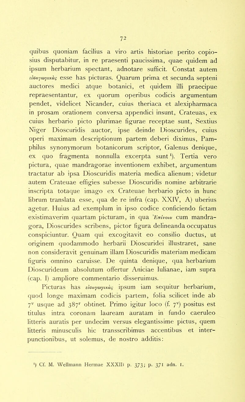 quibus quoniam facilius a viro artis historiae perito copio- sius disputabitur, in re praesenti paucissima, quae quidem ad ipsum herbarium spectant, adnotare sufficit. Constat autem eLactyayiKctg esse has picturas. Quarum prima et secunda septeni auctores medici atque botanici, et quidem illi praecipue repraesentantur, ex quorum operibus codicis argumentum pendet, videlicet Nicander, cuius theriaca et alexipharmaca in prosam orationem conversa appendici insunt, Crateuas, ex cuius herbario picto plurimae figurae receptae sunt, Sextius Niger Dioscuridis auctor, ipse deinde Dioscurides, cuius operi maximam descriptionum partem deberi diximus, Pam- philus synonymorum botanicorum scriptor, Galenus denique, ex quo fragmenta nonnulla excerpta sunt ‘). Tertia vero pictura, quae mandragorae inventionem exhibet, argumentum tractatur ab ipsa Dioscuridis materia medica alienum; videtur autem Crateuae effigies subesse Dioscuridis nomine arbitrarie inscripta totaque imago ex Crateuae herbario picto in hunc librum translata esse, qua de re infra (cap. XXIV, A) uberius agetur. Huius ad exemplum in ipso codice conficiendo fictam existimaverim quartam picturam, in qua 'Enivoia cum mandra- gora, Dioscurides scribens, pictor figura delineanda occupatus conspiciuntur. Quam qui excogitavit eo consilio ductus, ut originem quodammodo herbarii Dioscuridei illustraret, sane non consideravit genuinam illam Dioscuridis materiam medicam figuris omnino caruisse. De quinta denique, qua herbarium Dioscurideum absolutum offertur Aniciae lulianae, iam supra (cap. I) ampliore commentario disseruimus. Picturas has nGayaymag ipsum iam sequitur herbarium, quod longe maximam codicis partem, folia scilicet inde ab 7'^ usque ad 387*' obtinet. Primo igitur loco (f 7'') positus est titulus intra coronam lauream auratam in fundo caeruleo litteris auratis per undecim versus elegantissime pictus, quem litteris minusculis hic transscribimus accentibus et inter- punctionibus, ut solemus, de nostro additis: ') Cf. M. Wellmann Hermae XXXIII p. 373; p. 371 adn. I.