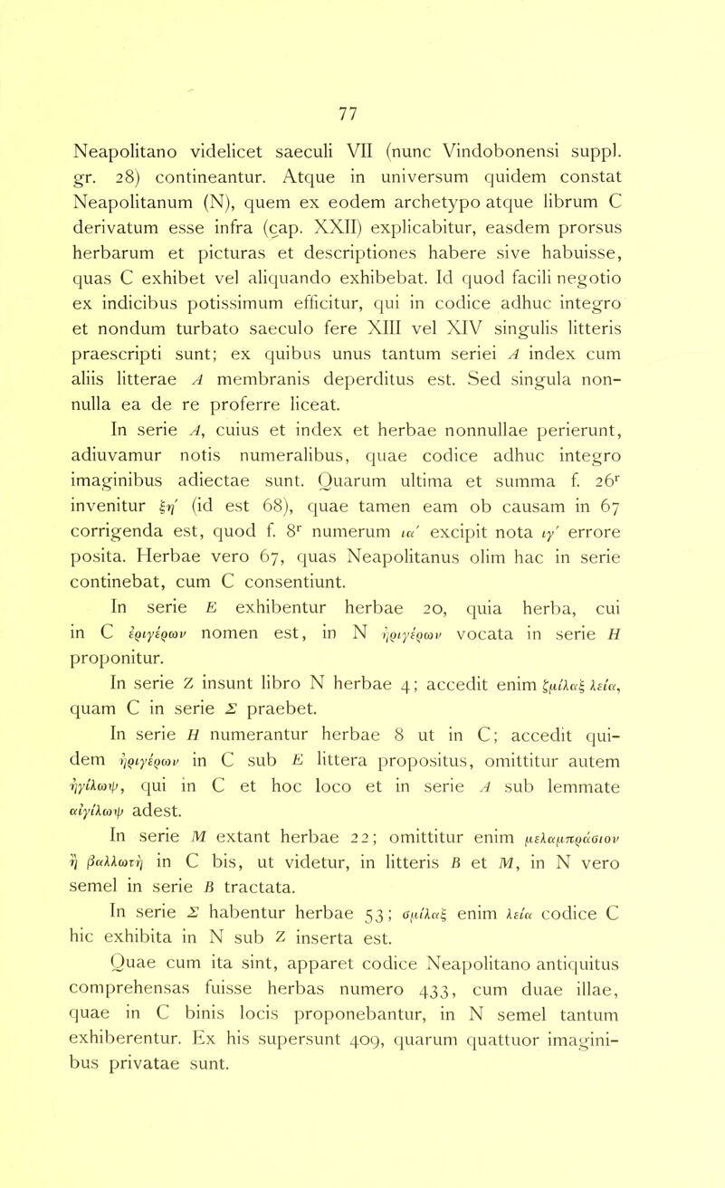 Neapolitano videlicet saeculi VII (nunc Vindobonensi suppi, gr. 28) contineantur. Atque in universum quidem constat Neapolitanum (N), quem ex eodem archetypo atcjue librum C derivatum esse infra (cap. XXII) explicabitur, easdem prorsus herbarum et picturas et descriptiones habere sive habuisse, quas C exhibet vel aliquando exhibebat. Id quod facili negotio ex indicibus potissimum efficitur, qui in codice adhuc integro et nondum turbato saeculo fere XIII vel XIV singulis litteris praescripti sunt; ex quibus unus tantum seriei A index cum aliis litterae A membranis deperditus est. Sed singula non- nulla ea de re proferre liceat. In serie A, cuius et index et herbae nonnullae perierunt, adiuvamur notis numeralibus, quae codice adhuc integro imaginibus adiectae sunt. Quarum ultima et summa f 26'’ invenitur (id est 68), quae tamen eam ob causam in 67 corrigenda est, quod f 8'“ numerum ««' excipit nota ly' errore posita. Herbae vero 67, quas Neapolitanus olim hac in serie continebat, cum C consentiunt. In serie E exhibentur herbae 20, quia herba, cui in C sQiysQcov nomen est, in N iiQiyEQav vocata in serie H proponitur. In serie Z insunt libro N herbae 4; accedit enim Atm, quam C in serie £ praebet. In serie H numerantur herbae 8 ut in C; accedit qui- dem 'ijQiyeQcoi' in C sub E littera propositus, omittitur autem riyiXwip, qui m C et hoc loco et in serie A sub lemmate odyikm\\) adest. In serie M extant herbae 22; omittitur enim iiela^jtfjuaiov 7) jiaXkmxrj in C bis, ut videtur, in litteris B et M, in N vero semel in serie B tractata. In serie 2 habentur herbae 53; a(Aka^ enim leicx codice C hic exhibita in N sub Z inserta est. Quae cum ita sint, apparet codice Neapolitano antiquitus comprehensas fuisse herbas numero 433, cum duae illae, quae in C binis locis proponebantur, in N semel tantum exhiberentur. Ex his supersunt 409, quarum c|uattuor imagini- bus privatae sunt.