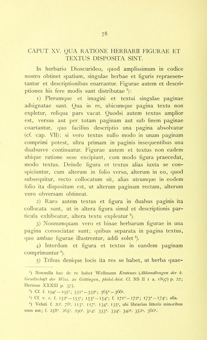 CAPUT XV. QUA RATIONE HERBARII EIGURAE ET TEXTUS DISPOSITA SINT. In herbario Dioscurideo, quod amplissimum in codice nostro obtinet spatium, singulae herbae et figuris repraesen- tantur et descriptionibus enarrantur. Figurae autem et descri- ptiones his fere modis sunt distributae ‘); 1) Plerumque et imagini et textui singulae paginae adsignatae sunt. Qua in re, ubicumque pagina textu non expletur, reliqua pars vacat. Quodsi autem textus amplior est, versus aut per totam paginam aut sub finem paginae coartantur, quo facilius descriptio una pagina absolvatur (cf cap. VII); si vero textus nullo modo in unam paginam comprimi potest, ultra primam in paginis insecjuentibus una duabusve continuatur. Figurae autem et textus non eadem ubique ratione sese excipiunt, cum modo figura praecedat, modo textus. Deinde figura et textus alias iuxta se con- spiciuntur, cum alterum in folio verso, alterum in eo, quod subsequitur, recto collocatum sit, alias utrumque in eodem tolio ita dispositum est, ut alterum paginam rectam, alterum vero obversam obtineat. 2) Raro autem textus et figura in duabus paginis ita collocata sunt, ut in altera figura simul et descriptionis par- ticula exhibeatur, altera textu expleatur ^). 3) Nonnumquam vero et binae herbarum figurae in una pagina consociatae sunt; quibus separata in pagina textus, quo ambae figurae illustrentur, addi solet ^). 4) Interdum et figura et textus in eandem paginam comprimuntur ^). 5) Tribus denique locis ita res se habet, ut herba quae- ') Nonnulla hac de re habet Wellmann Kratenas (Abhandlungen der k. Gesellschaft der Wiss. zn Gottingen, philol.-hist. Cl. NS II 1 a. 1897) p. 22; Hermae XXXIII p. 375. h Cf. f i94v_i95q 33iv_332r; 365^-366^. h Cf V. c. f 152'' —I53q I53v_i54r; f. I7r-I72'-; 173'-I74''; alia. '*) Veluti f 20''. 78f 113'. 117'’. 134''. 135’', ubi librarius litteris minoribus usus est; f 258''. 265f 290f SH''- SSS’- 334f 340f 352'^. 360^