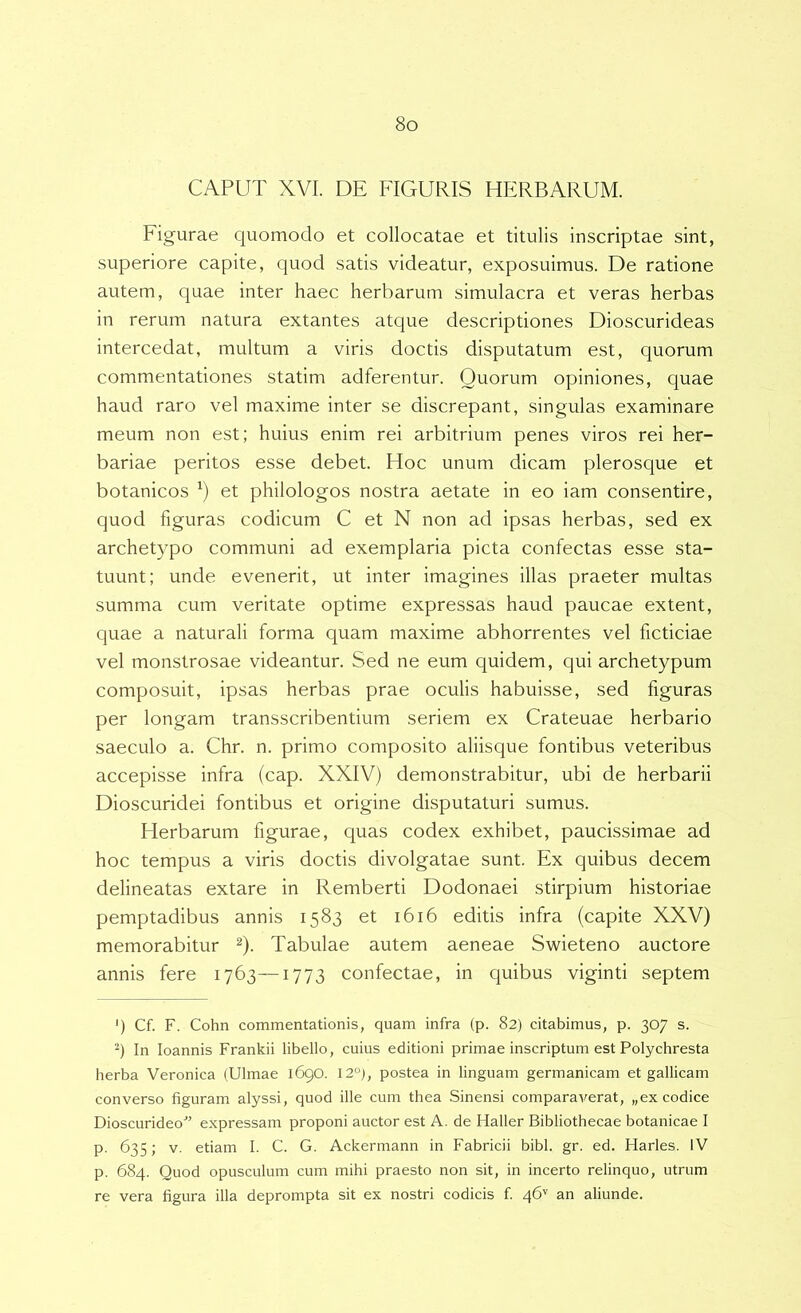 CAPUT XVI. DE FIGURIS HERBARUM. Figurae quomodo et collocatae et titulis inscriptae sint, superiore capite, quod satis videatur, exposuimus. De ratione autem, quae inter haec herbarum simulacra et veras herbas in rerum natura extantes atque descriptiones Dioscurideas intercedat, multum a viris doctis disputatum est, quorum commentationes statim adferentur. Quorum opiniones, quae haud raro vel maxime inter se discrepant, singulas examinare meum non est; huius enim rei arbitrium penes viros rei her- bariae peritos esse debet. Hoc unum dicam plerosque et botanicos et philologos nostra aetate in eo iam consentire, quod figuras codicum C et N non ad ipsas herbas, sed ex archetypo communi ad exemplaria picta confectas esse sta- tuunt; unde evenerit, ut inter imagines illas praeter multas summa cum veritate optime expressas haud paucae extent, quae a naturali forma quam maxime abhorrentes vel ficticiae vel monstrosae videantur. Sed ne eum quidem, qui archetypum composuit, ipsas herbas prae oculis habuisse, sed figuras per longam transscribentium seriem ex Crateuae herbario saeculo a. Chr. n. primo composito aliisque fontibus veteribus accepisse infra (cap. XXIV) demonstrabitur, ubi de herbarii Dioscuridei fontibus et origine disputaturi sumus. Herbarum figurae, quas codex exhibet, paucissimae ad hoc tempus a viris doctis divolgatae sunt. Ex quibus decem delineatas extare in Remberti Dodonaei stirpium historiae pemptadibus annis 1583 et 1616 editis infra (capite XXV) memorabitur ^). Tabulae autem aeneae Swieteno auctore annis fere 1763—1773 confectae, in quibus viginti septem ') Cf. F. Cohn commentationis, quam infra (p. 82) citabimus, p. 307 s. q In loannis Frankii libello, cuius editioni primae inscriptum est Polychresta herba Veronica (Ulmae 1690. 12°), postea in linguam germanicam et gallicam converso figuram alyssi, quod ille cum thea Sinensi comparaverat, „ex codice Dioscurideo'” expressam proponi auctor est A. de Haller Bibliothecae botanicae I p. 635; V. etiam I. C. G. Ackermann in Fabricii bibi. gr. ed. Harles. IV p. 684. Quod opusculum cum mihi praesto non sit, in incerto relinquo, utrum re vera figura illa deprompta sit ex nostri codicis f. 46'' an aliunde.