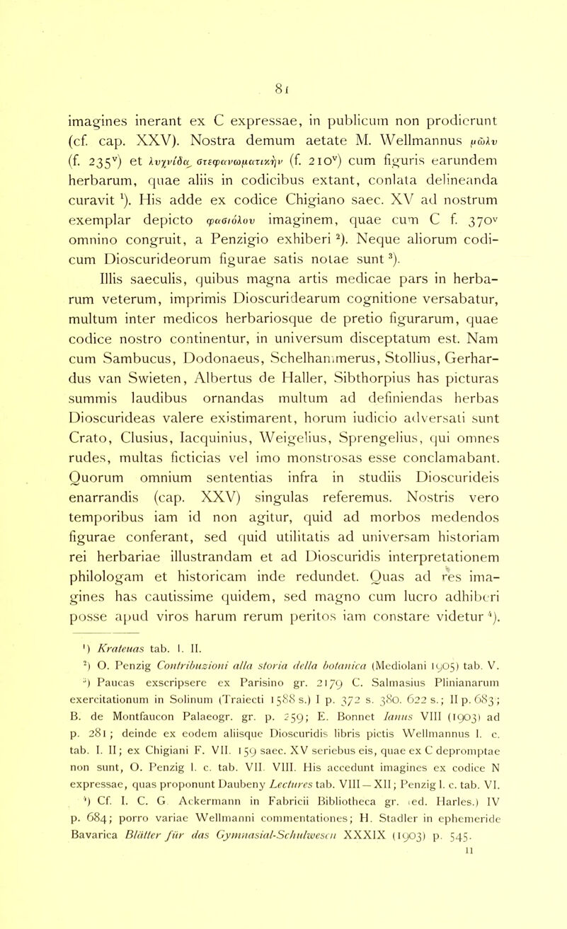 imagines inerant ex C expressae, in publicum non prodierunt (cf. cap. XXV). Nostra demum aetate M. Wellmannus (f. 235'') et lvxvi6a^ aTicpcivo}y.azi%i]v {f. 210'') cum figuris earundem herbarum, cpiae aliis in codicibus extant, conlata delineanda curavit ^). His adde ex codice Chigiano saec. XV ad nostrum exemplar depicto cpaaioXov imaginem, quae cum C f. 370^ omnino congruit, a Penzigio exhiberi ^). Neque aliorum codi- cum Dioscurideorum figurae satis notae sunt ^). Illis saeculis, quibus magna artis medicae pars in herba- rum veterum, imprimis Dioscuridearum cognitione versabatur, multum inter medicos herbariosque de pretio figurarum, quae codice nostro continentur, in universum disceptatum est. Nam cum Sambucus, Dodonaeus, Schelhan,merus, Stollius, Gerhar- dus van Swieten, Albertus de Haller, Sibthorpius has picturas summis laudibus ornandas multum ad definiendas herbas Dioscurideas valere existimarent, horum indicio adversati sunt Crato, Clusius, lacquinius, Weigelius, Sprengelius, qui omnes rudes, multas ficticias vel imo monstrosas esse conclamabant. Quorum omnium sententias infra in studiis Dioscurideis enarrandis (cap. XXV) singulas referemus. Nostris vero temporibus iam id non agitur, quid ad morbos medendos figurae conferant, sed quid utilitatis ad universam historiam rei herbariae illustrandam et ad Dioscuridis interpretationem philologam et historicam inde redundet. Quas ad res ima- gines has cautissime quidem, sed magno cum lucro adhiberi posse apud viros harum rerum peritos iam constare videtur 'p. ') Krateuas tab. I. II. q O. Penzig Contribuzioni alia storia della botanica (Mediolani 1905) tab. V. ■q Paucas exscripsere ex Parisino gr. 2179 C. Salmasius Plinianarum exercitationum in Solinum (Traiecti i58(Ss.) I p. 372 s. 380. 6223.; II p. 683; B. de Montfaucon Palaeogr. gr. p. 259; E. Bonnet lanits VIII (1903) ad p. 281; deinde ex eodem aliisque Dioscuridis libris pictis Wellmannus 1. c. tab. I. II; ex Chigiani F. VII. I 59 saec. XV seriebus eis, quae ex C depromptae non sunt, O. Penzig I. c. tab. VII VIII. His accedunt imagines ex codice N expressae, cpias proponunt Daubeny Zcr/i/rcs tab. VIII —XII; Penzig I. c. tab. VI. ‘) Cf. I. C. G Ackermann in Fabricii Bibliotheca gr. led. Harles.) IV p. 684; porro variae Wellmanni commentationes; H. Stadier in ephemeride Bavarica Blattcr filr das Gymnasial-Sclinlwesai XXXIX (1903) p. 545. 11