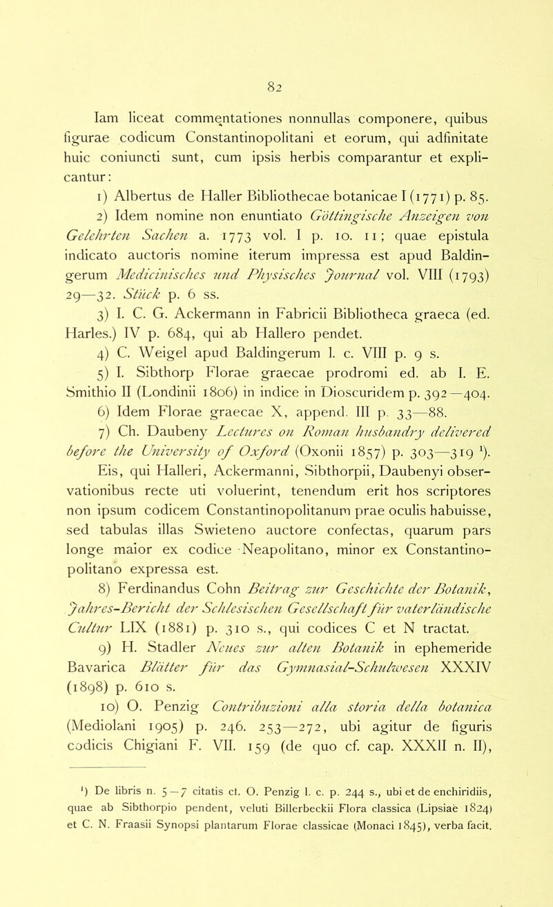 lam liceat commentationes nonnullas componere, quibus figurae codicum Constantinopolitani et eorum, qui adfmitate huic coniuncti sunt, cum ipsis herbis comparantur et expli- cantur : 1) Albertus de Haller Bibliothecae botanicae I (1771) p. 85. 2) Idem nomine non enuntiato Gottingische Anzeigen von Gelehrten Sachen a. 1773 vol. I p. 10. ii; quae epistula indicato auctoris nomine iterum impressa est apud Baldin- gerum Medicinischcs 7md Physisches Journal vol. VIII (1793) 29—32. StiLck p. 6 ss. 3) I. C. G. Ackermann in Fabricii Bibliotheca graeca (ed. Harles.) IV p. 684, qui ab Hallero pendet. 4) C. Weigel apud Baldingerum 1. c. VIII p. 9 s. 5) I. Sibthorp Florae graecae prodromi ed. ab I. E. Smithio II (Londinii 1806) in indice in Dioscuridem p. 392—404. 6) Idem Florae graecae X, append, 111 p. 33—88. 7) Ch. Daubeny Lecturos on Roman husbandry delivered before the University of Oxford (Oxonii 1857) p. 303—319 ^). Eis, qui Halleri, Ackermanni, Sibthorpii, Daubenyi obser- vationibus recte uti voluerint, tenendum erit hos scriptores non ipsum codicem Constantinopolitanum prae oculis habuisse, sed tabulas illas Swieteno auctore confectas, quarum pars longe maior ex codice Neapolitano, minor ex Constantino- politano expressa est. 8) Eerdinandus Cohn Beitrag zur Geschichte der Botanik, Jahres-Bericht der Schlesischen Gesellschaft fhr vaterliindische Colitur LIX (1881) p. 310 s., qui codices C et N tractat. 9) H. Stadler Ncues Z2tr alteu Bota^iik in ephemeride Bavarica Bliitter fur das Gyninasial-Schulwesen XXXIV (1898) p. 610 s. 10) O. Penzig Contribiizioni alia storia della botanica (Mediolani 1905) p. 246. 253—272, ubi agitur de figuris codicis Chigiani E. VII. 159 (de quo cf cap. XXXII n. II), ') De libris n. 5—7 citatis ct. O. Penzig 1. c. p. 244 s., ubi et de enchiridiis, quae ab Sibthorpio pendent, veluti Billerbeckii Flora classica (Lipsiae 1824) et C. N. Fraasii Synopsi plantarum Florae classicae (Monaci 1845), verba facit.