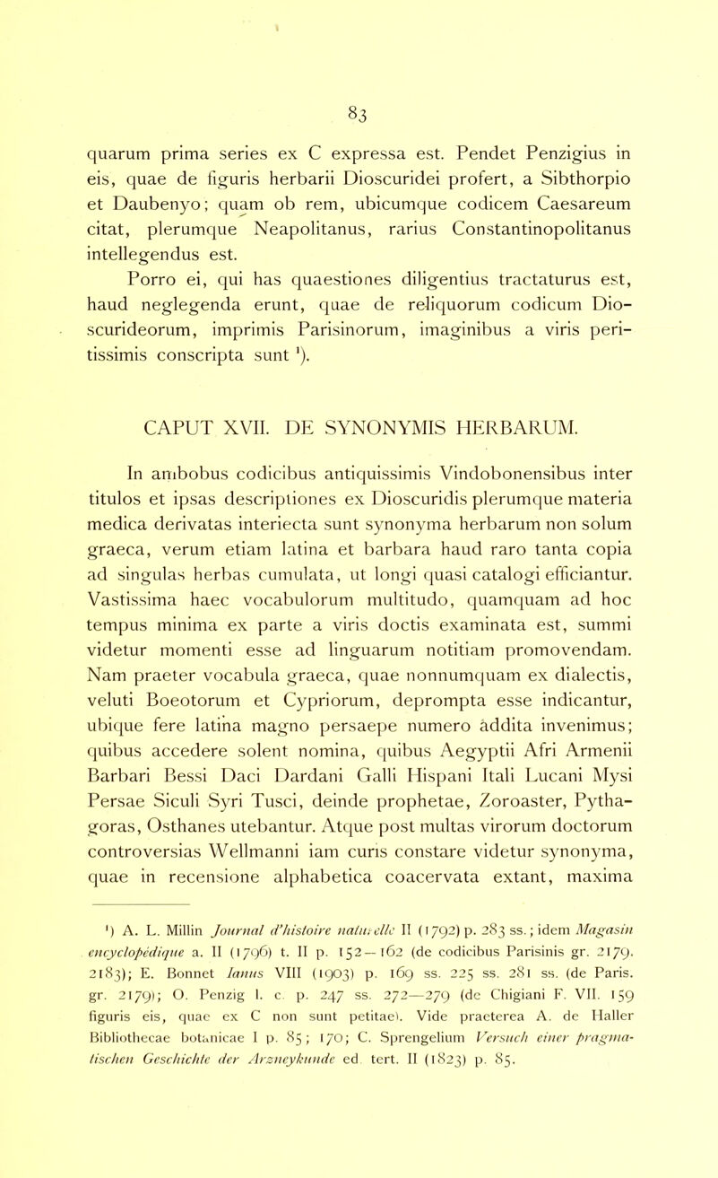quarum prima series ex C expressa est. Pendet Penzigius in eis, quae de figuris herbarii Dioscuridei profert, a Sibthorpio et Daubenyo; quam ob rem, ubicumque codicem Caesareum citat, plerumque Neapolitanus, rarius Constantinopolitanus intellegendus est. Porro ei, qui has quaestiones diligentius tractaturus est, haud neglegenda erunt, quae de reliquorum codicum Dio- scurideorum, imprimis Parisinorum, imaginibus a viris peri- tissimis conscripta sunt CAPUT XVII. DE SYNONYMIS HERBARUM. In ambobus codicibus antiquissimis Vindobonensibus inter titulos et ipsas descriptiones ex Dioscuridis plerumque materia medica derivatas interiecta sunt synonyma herbarum non solum graeca, verum etiam latina et barbara haud raro tanta copia ad singulas herbas cumulata, ut longi quasi catalogi efficiantur. Vastissima haec vocabulorum multitudo, quamquam ad hoc tempus minima ex parte a viris doctis examinata est, summi videtur momenti esse ad linguarum notitiam promovendam. Nam praeter vocabula graeca, quae nonnumijuam ex dialectis, veluti Boeotorum et Cyjiriorum, deprompta esse indicantur, ubique fere latina magno persaepe numero addita invenimus; quibus accedere solent nomina, quibus Aegyptii Afri Armenii Barbari Bessi Daci Dardani Galli Hispani Itali Lucani Mysi Persae Siculi Syri Tusci, deinde prophetae, Zoroaster, Pytha- goras, Osthanes utebantur. Atque post multas virorum doctorum controversias Wellmanni iam curis constare videtur synonyma, quae in recensione alphabetica coacervata extant, maxima ') A. L. Millin Journal iVhistoire naiutdlc II (I792)p. 283 ss.; idem Magasin encyclopediqite a. II (1796) t. II p. 152—162 (de codicibus Parisinis gr. 2179. 2183); E. Bonnet lanas VIII (1903) p. 169 ss. 225 ss. 281 ss. (de Paris, gr. 2179); O. Penzig 1. c p. 247 ss. 272—279 (dc Chigiani F. VII. 159 figuris eis, cjuac ex C non sunt petitae). Vide praeterea A. de llaller Bibliothecae botanicae 1 p. 85; 170; C. Sprengelium Versitch einer pragnia- tischen Geschichlc der Arzncykunde ed tert. II (1823) p. 85.